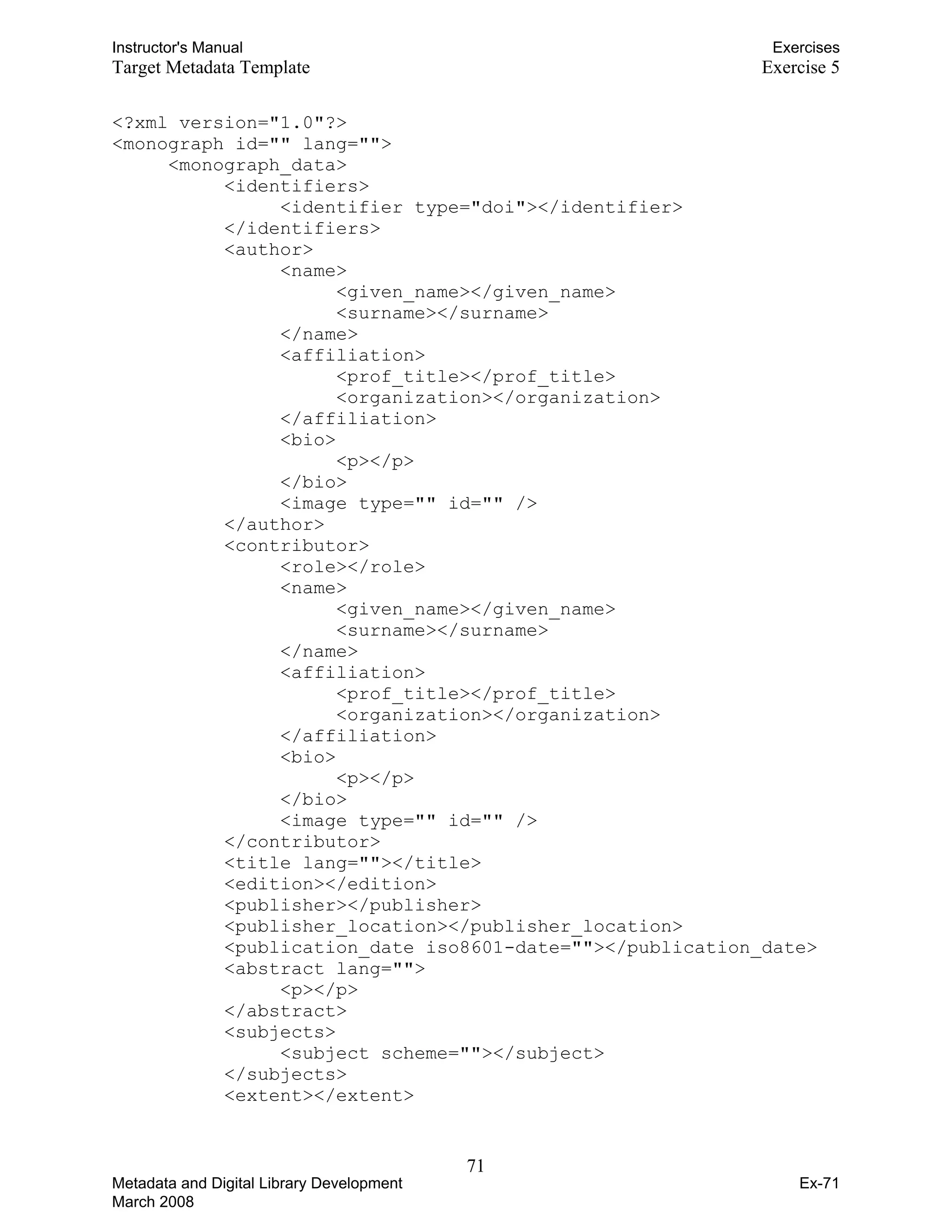 Instructor's Manual Exercises
Target Metadata Template Exercise 5
<?xml version="1.0"?>
<monograph id="" lang="">
<monograph_data>
<identifiers>
<identifier type="doi"></identifier>
</identifiers>
<author>
<name>
<given_name></given_name>
<surname></surname>
</name>
<affiliation>
<prof_title></prof_title>
<organization></organization>
</affiliation>

<bio> 

<p></p>
</bio>
<image type="" id="" />
</author>
<contributor> 

<role></role>

<name> 

<given_name></given_name>
<surname></surname>
</name>
<affiliation>
<prof_title></prof_title>
<organization></organization>
</affiliation>
<bio>
<p></p>
</bio>
<image type="" id="" />
</contributor>

<title lang=""></title> 

<edition></edition>

<publisher></publisher>

<publisher_location></publisher_location>

<publication_date iso8601-date=""></publication_date> 

<abstract lang=""> 

<p></p>

</abstract>

<subjects>

<subject scheme=""></subject>
</subjects>
<extent></extent>
71 

Metadata and Digital Library Development
March 2008
Ex-71
 