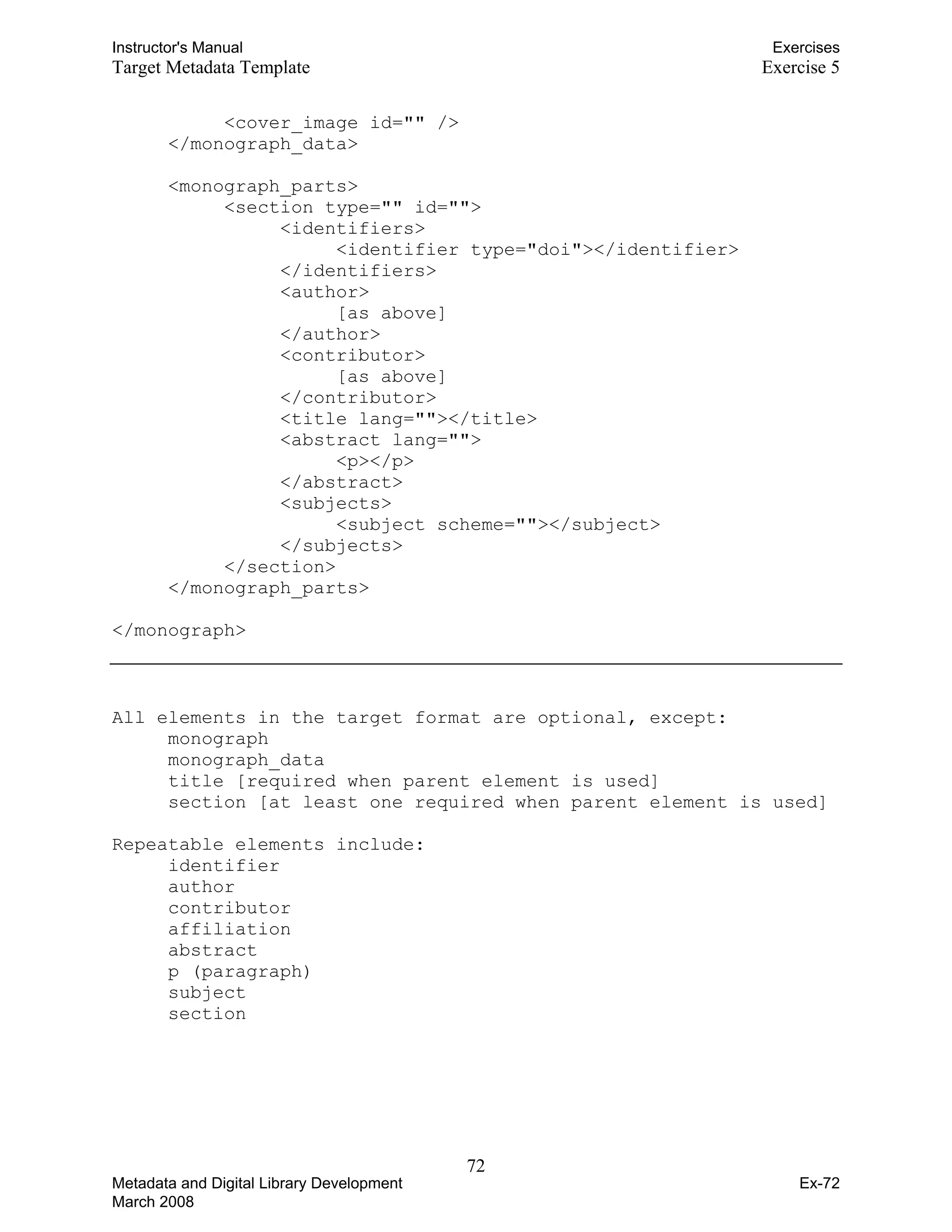 Instructor's Manual Exercises
Target Metadata Template Exercise 5
<cover_image id="" /> 

</monograph_data> 

<monograph_parts>

<section type="" id=""> 

<identifiers> 

<identifier type="doi"></identifier>
</identifiers>
<author>
[as above]
</author>
<contributor>
[as above]
</contributor>
<title lang=""></title>
<abstract lang="">
<p></p>
</abstract>
<subjects>
<subject scheme=""></subject>
</subjects>
</section>
</monograph_parts>
</monograph>
All elements in the target format are optional, except:
monograph
monograph_data
title [required when parent element is used]
section [at least one required when parent element is used]
Repeatable elements include:
identifier
author
contributor
affiliation
abstract
p (paragraph)
subject
section
72 

Metadata and Digital Library Development
March 2008
Ex-72
 