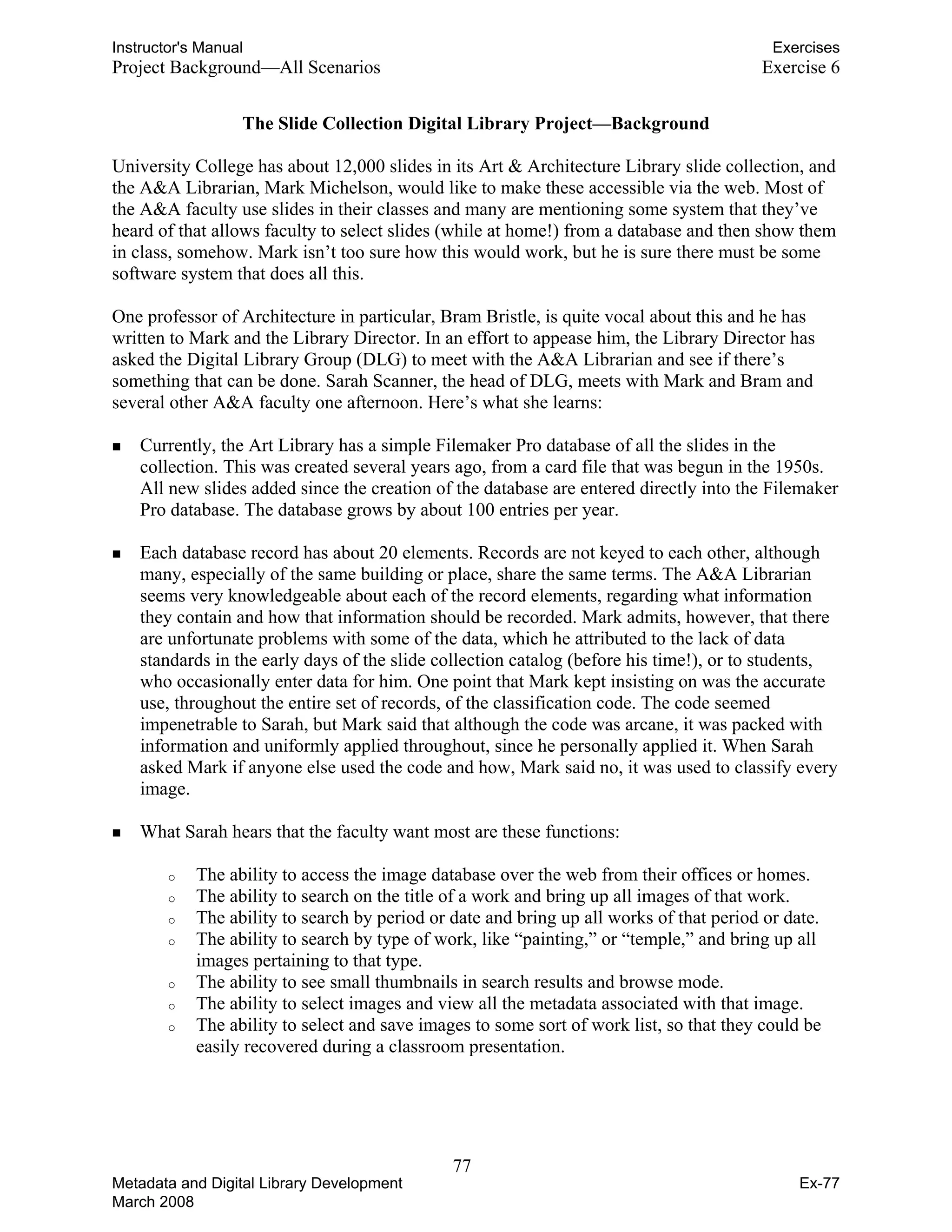 Instructor's Manual Exercises
Project Background—All Scenarios 	 Exercise 6
The Slide Collection Digital Library Project—Background
University College has about 12,000 slides in its Art & Architecture Library slide collection, and
the A&A Librarian, Mark Michelson, would like to make these accessible via the web. Most of
the A&A faculty use slides in their classes and many are mentioning some system that they’ve
heard of that allows faculty to select slides (while at home!) from a database and then show them
in class, somehow. Mark isn’t too sure how this would work, but he is sure there must be some
software system that does all this.
One professor of Architecture in particular, Bram Bristle, is quite vocal about this and he has
written to Mark and the Library Director. In an effort to appease him, the Library Director has
asked the Digital Library Group (DLG) to meet with the A&A Librarian and see if there’s
something that can be done. Sarah Scanner, the head of DLG, meets with Mark and Bram and
several other A&A faculty one afternoon. Here’s what she learns:
„	 Currently, the Art Library has a simple Filemaker Pro database of all the slides in the
collection. This was created several years ago, from a card file that was begun in the 1950s.
All new slides added since the creation of the database are entered directly into the Filemaker
Pro database. The database grows by about 100 entries per year.
„	 Each database record has about 20 elements. Records are not keyed to each other, although
many, especially of the same building or place, share the same terms. The A&A Librarian
seems very knowledgeable about each of the record elements, regarding what information
they contain and how that information should be recorded. Mark admits, however, that there
are unfortunate problems with some of the data, which he attributed to the lack of data
standards in the early days of the slide collection catalog (before his time!), or to students,
who occasionally enter data for him. One point that Mark kept insisting on was the accurate
use, throughout the entire set of records, of the classification code. The code seemed
impenetrable to Sarah, but Mark said that although the code was arcane, it was packed with
information and uniformly applied throughout, since he personally applied it. When Sarah
asked Mark if anyone else used the code and how, Mark said no, it was used to classify every
image.
„	 What Sarah hears that the faculty want most are these functions:
o	 The ability to access the image database over the web from their offices or homes.
o	 The ability to search on the title of a work and bring up all images of that work.
o	 The ability to search by period or date and bring up all works of that period or date.
o	 The ability to search by type of work, like “painting,” or “temple,” and bring up all
images pertaining to that type.
o	 The ability to see small thumbnails in search results and browse mode.
o	 The ability to select images and view all the metadata associated with that image.
o	 The ability to select and save images to some sort of work list, so that they could be
easily recovered during a classroom presentation.
77 

Metadata and Digital Library Development
March 2008
Ex-77
 