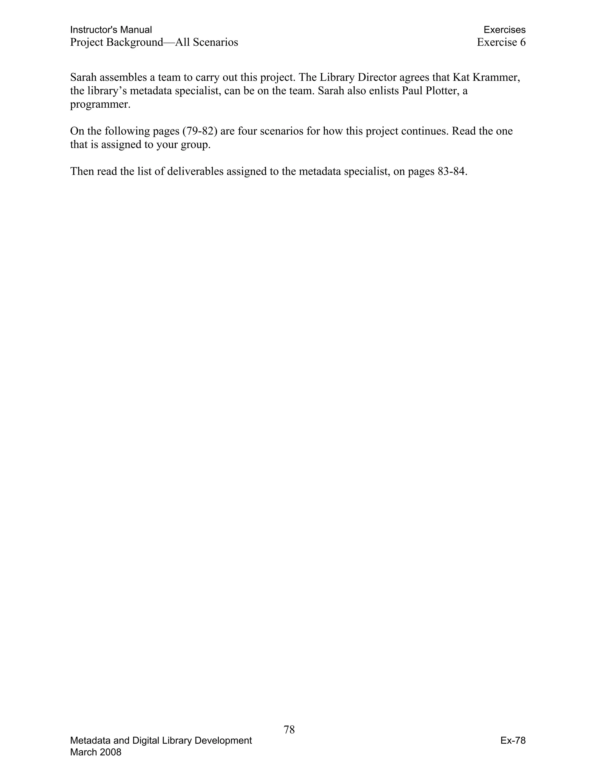 Instructor's Manual Exercises
Project Background—All Scenarios Exercise 6
Sarah assembles a team to carry out this project. The Library Director agrees that Kat Krammer,
the library’s metadata specialist, can be on the team. Sarah also enlists Paul Plotter, a
programmer.
On the following pages (79-82) are four scenarios for how this project continues. Read the one
that is assigned to your group.
Then read the list of deliverables assigned to the metadata specialist, on pages 83-84.
78 

Metadata and Digital Library Development
March 2008
Ex-78
 
