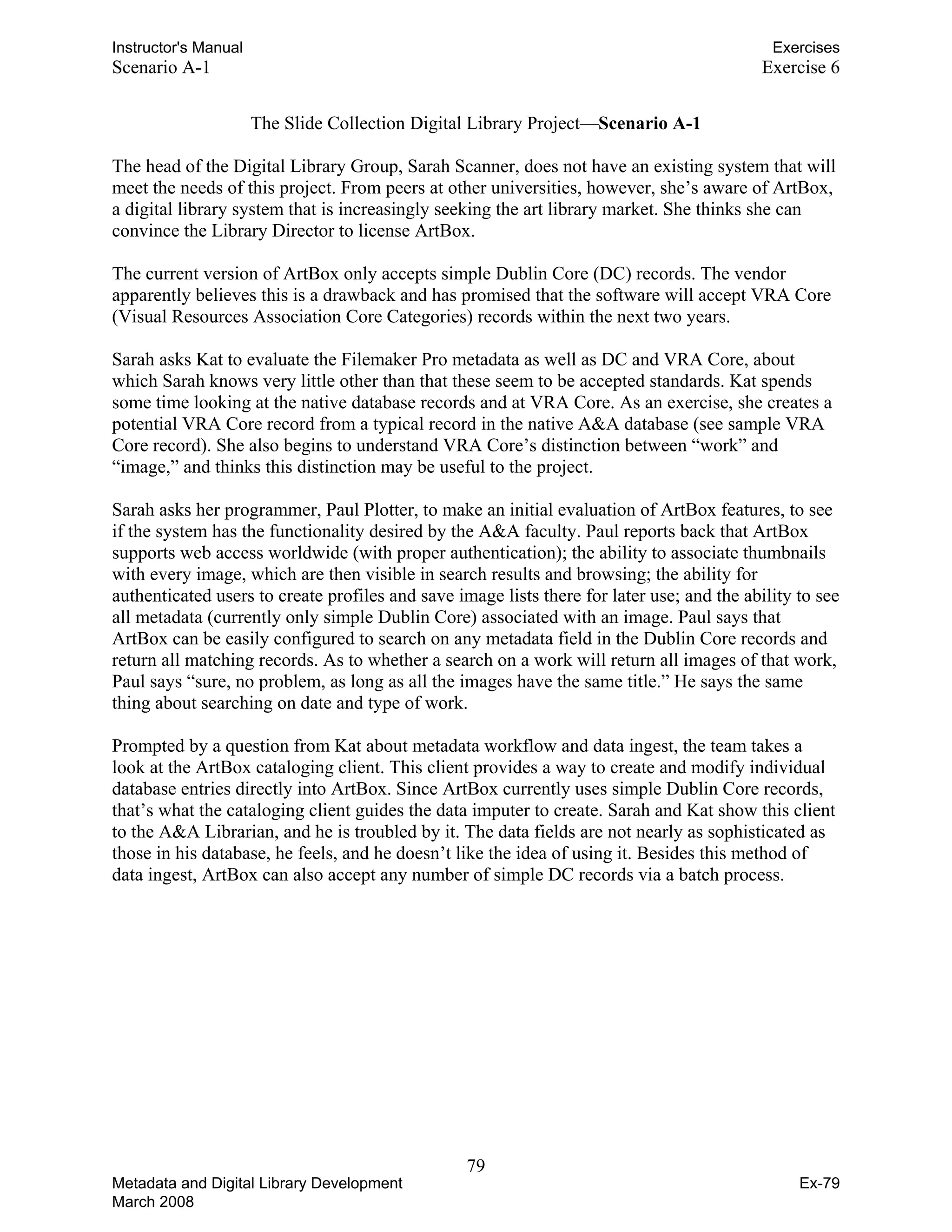 Instructor's Manual Exercises
Scenario A-1 Exercise 6
The Slide Collection Digital Library Project—Scenario A-1
The head of the Digital Library Group, Sarah Scanner, does not have an existing system that will
meet the needs of this project. From peers at other universities, however, she’s aware of ArtBox,
a digital library system that is increasingly seeking the art library market. She thinks she can
convince the Library Director to license ArtBox.
The current version of ArtBox only accepts simple Dublin Core (DC) records. The vendor
apparently believes this is a drawback and has promised that the software will accept VRA Core
(Visual Resources Association Core Categories) records within the next two years.
Sarah asks Kat to evaluate the Filemaker Pro metadata as well as DC and VRA Core, about
which Sarah knows very little other than that these seem to be accepted standards. Kat spends
some time looking at the native database records and at VRA Core. As an exercise, she creates a
potential VRA Core record from a typical record in the native A&A database (see sample VRA
Core record). She also begins to understand VRA Core’s distinction between “work” and
“image,” and thinks this distinction may be useful to the project.
Sarah asks her programmer, Paul Plotter, to make an initial evaluation of ArtBox features, to see
if the system has the functionality desired by the A&A faculty. Paul reports back that ArtBox
supports web access worldwide (with proper authentication); the ability to associate thumbnails
with every image, which are then visible in search results and browsing; the ability for
authenticated users to create profiles and save image lists there for later use; and the ability to see
all metadata (currently only simple Dublin Core) associated with an image. Paul says that
ArtBox can be easily configured to search on any metadata field in the Dublin Core records and
return all matching records. As to whether a search on a work will return all images of that work,
Paul says “sure, no problem, as long as all the images have the same title.” He says the same
thing about searching on date and type of work.
Prompted by a question from Kat about metadata workflow and data ingest, the team takes a
look at the ArtBox cataloging client. This client provides a way to create and modify individual
database entries directly into ArtBox. Since ArtBox currently uses simple Dublin Core records,
that’s what the cataloging client guides the data imputer to create. Sarah and Kat show this client
to the A&A Librarian, and he is troubled by it. The data fields are not nearly as sophisticated as
those in his database, he feels, and he doesn’t like the idea of using it. Besides this method of
data ingest, ArtBox can also accept any number of simple DC records via a batch process.
79 

Metadata and Digital Library Development
March 2008
Ex-79
 