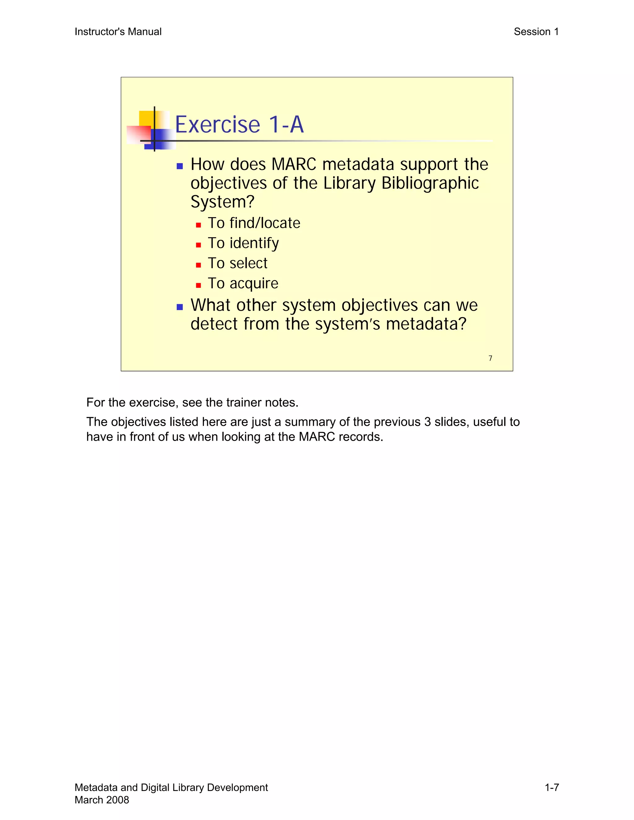 7
Exercise 1-A
„ How does MARC metadata support the
objectives of the Library Bibliographic
System?
„ To find/locate
„ To identify
„ To select
„ To acquire
„ What other system objectives can we
detect from the system’s metadata?
Instructor's Manual Session 1
For the exercise, see the trainer notes.

The objectives listed here are just a summary of the previous 3 slides, useful to 

have in front of us when looking at the MARC records.

Metadata and Digital Library Development
March 2008
1-7
 