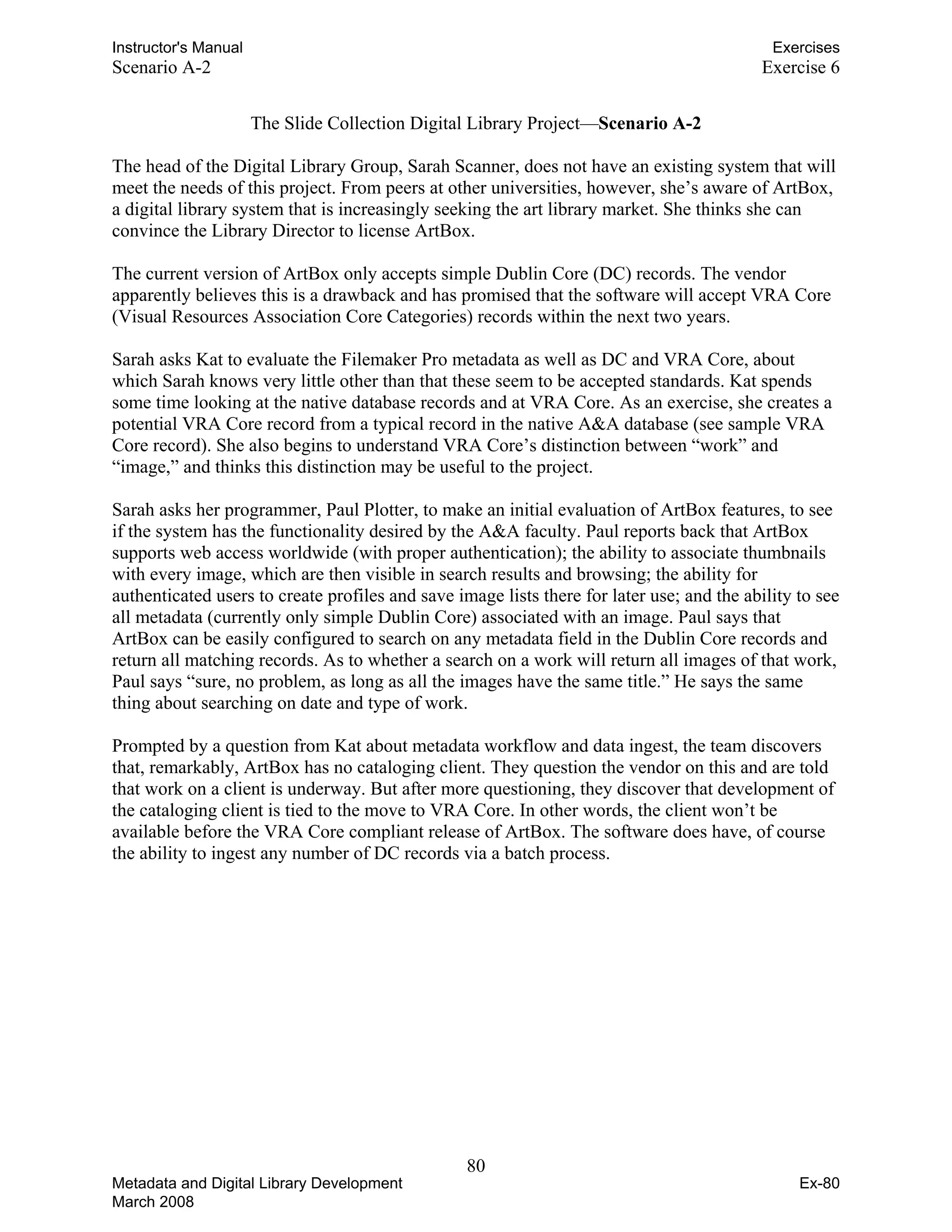 Instructor's Manual Exercises
Scenario A-2 Exercise 6
The Slide Collection Digital Library Project—Scenario A-2
The head of the Digital Library Group, Sarah Scanner, does not have an existing system that will
meet the needs of this project. From peers at other universities, however, she’s aware of ArtBox,
a digital library system that is increasingly seeking the art library market. She thinks she can
convince the Library Director to license ArtBox.
The current version of ArtBox only accepts simple Dublin Core (DC) records. The vendor
apparently believes this is a drawback and has promised that the software will accept VRA Core
(Visual Resources Association Core Categories) records within the next two years.
Sarah asks Kat to evaluate the Filemaker Pro metadata as well as DC and VRA Core, about
which Sarah knows very little other than that these seem to be accepted standards. Kat spends
some time looking at the native database records and at VRA Core. As an exercise, she creates a
potential VRA Core record from a typical record in the native A&A database (see sample VRA
Core record). She also begins to understand VRA Core’s distinction between “work” and
“image,” and thinks this distinction may be useful to the project.
Sarah asks her programmer, Paul Plotter, to make an initial evaluation of ArtBox features, to see
if the system has the functionality desired by the A&A faculty. Paul reports back that ArtBox
supports web access worldwide (with proper authentication); the ability to associate thumbnails
with every image, which are then visible in search results and browsing; the ability for
authenticated users to create profiles and save image lists there for later use; and the ability to see
all metadata (currently only simple Dublin Core) associated with an image. Paul says that
ArtBox can be easily configured to search on any metadata field in the Dublin Core records and
return all matching records. As to whether a search on a work will return all images of that work,
Paul says “sure, no problem, as long as all the images have the same title.” He says the same
thing about searching on date and type of work.
Prompted by a question from Kat about metadata workflow and data ingest, the team discovers
that, remarkably, ArtBox has no cataloging client. They question the vendor on this and are told
that work on a client is underway. But after more questioning, they discover that development of
the cataloging client is tied to the move to VRA Core. In other words, the client won’t be
available before the VRA Core compliant release of ArtBox. The software does have, of course
the ability to ingest any number of DC records via a batch process.
80 

Metadata and Digital Library Development
March 2008
Ex-80
 