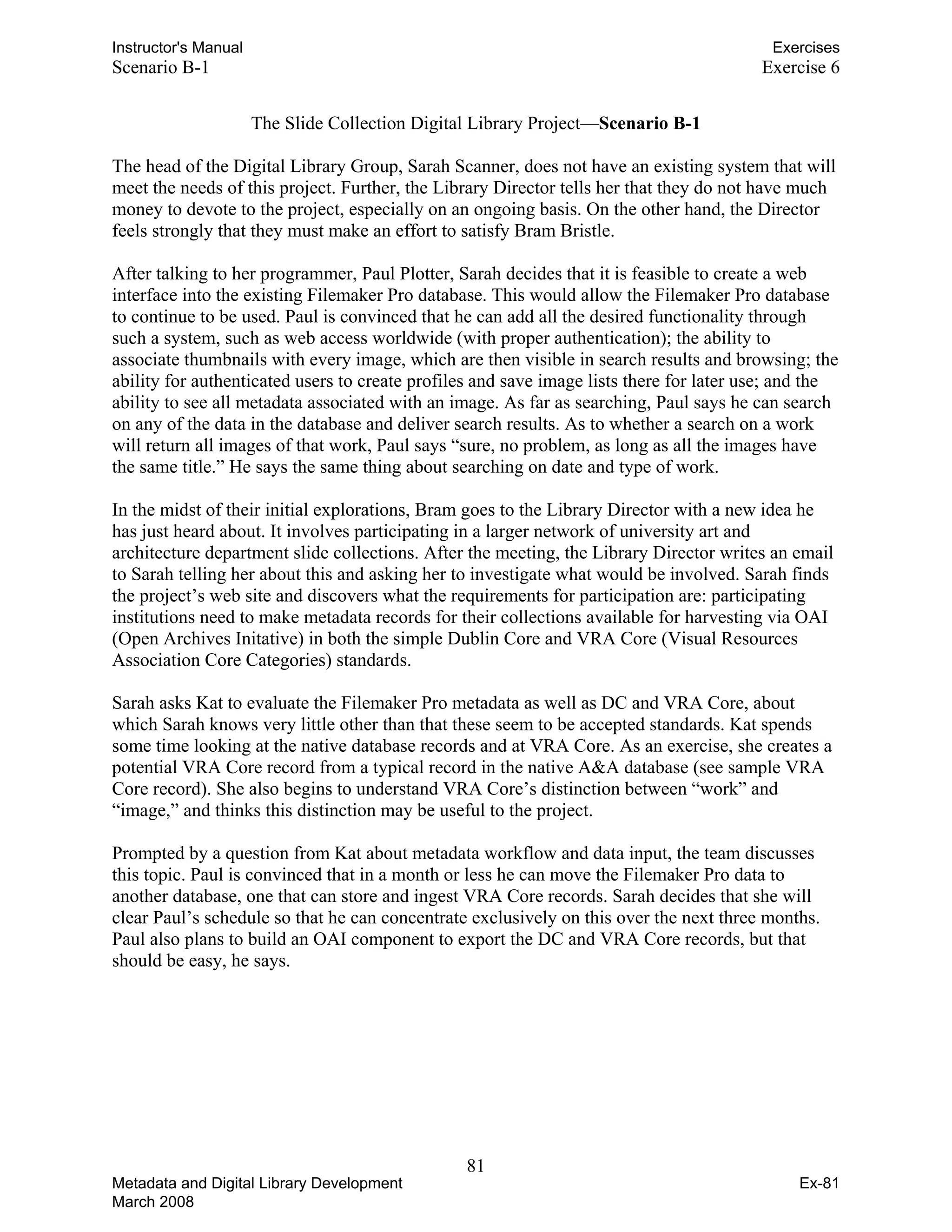 Instructor's Manual Exercises
Scenario B-1 Exercise 6
The Slide Collection Digital Library Project—Scenario B-1
The head of the Digital Library Group, Sarah Scanner, does not have an existing system that will
meet the needs of this project. Further, the Library Director tells her that they do not have much
money to devote to the project, especially on an ongoing basis. On the other hand, the Director
feels strongly that they must make an effort to satisfy Bram Bristle.
After talking to her programmer, Paul Plotter, Sarah decides that it is feasible to create a web
interface into the existing Filemaker Pro database. This would allow the Filemaker Pro database
to continue to be used. Paul is convinced that he can add all the desired functionality through
such a system, such as web access worldwide (with proper authentication); the ability to
associate thumbnails with every image, which are then visible in search results and browsing; the
ability for authenticated users to create profiles and save image lists there for later use; and the
ability to see all metadata associated with an image. As far as searching, Paul says he can search
on any of the data in the database and deliver search results. As to whether a search on a work
will return all images of that work, Paul says “sure, no problem, as long as all the images have
the same title.” He says the same thing about searching on date and type of work.
In the midst of their initial explorations, Bram goes to the Library Director with a new idea he
has just heard about. It involves participating in a larger network of university art and
architecture department slide collections. After the meeting, the Library Director writes an email
to Sarah telling her about this and asking her to investigate what would be involved. Sarah finds
the project’s web site and discovers what the requirements for participation are: participating
institutions need to make metadata records for their collections available for harvesting via OAI
(Open Archives Initative) in both the simple Dublin Core and VRA Core (Visual Resources
Association Core Categories) standards.
Sarah asks Kat to evaluate the Filemaker Pro metadata as well as DC and VRA Core, about
which Sarah knows very little other than that these seem to be accepted standards. Kat spends
some time looking at the native database records and at VRA Core. As an exercise, she creates a
potential VRA Core record from a typical record in the native A&A database (see sample VRA
Core record). She also begins to understand VRA Core’s distinction between “work” and
“image,” and thinks this distinction may be useful to the project.
Prompted by a question from Kat about metadata workflow and data input, the team discusses
this topic. Paul is convinced that in a month or less he can move the Filemaker Pro data to
another database, one that can store and ingest VRA Core records. Sarah decides that she will
clear Paul’s schedule so that he can concentrate exclusively on this over the next three months.
Paul also plans to build an OAI component to export the DC and VRA Core records, but that
should be easy, he says.
81 

Metadata and Digital Library Development
March 2008
Ex-81
 