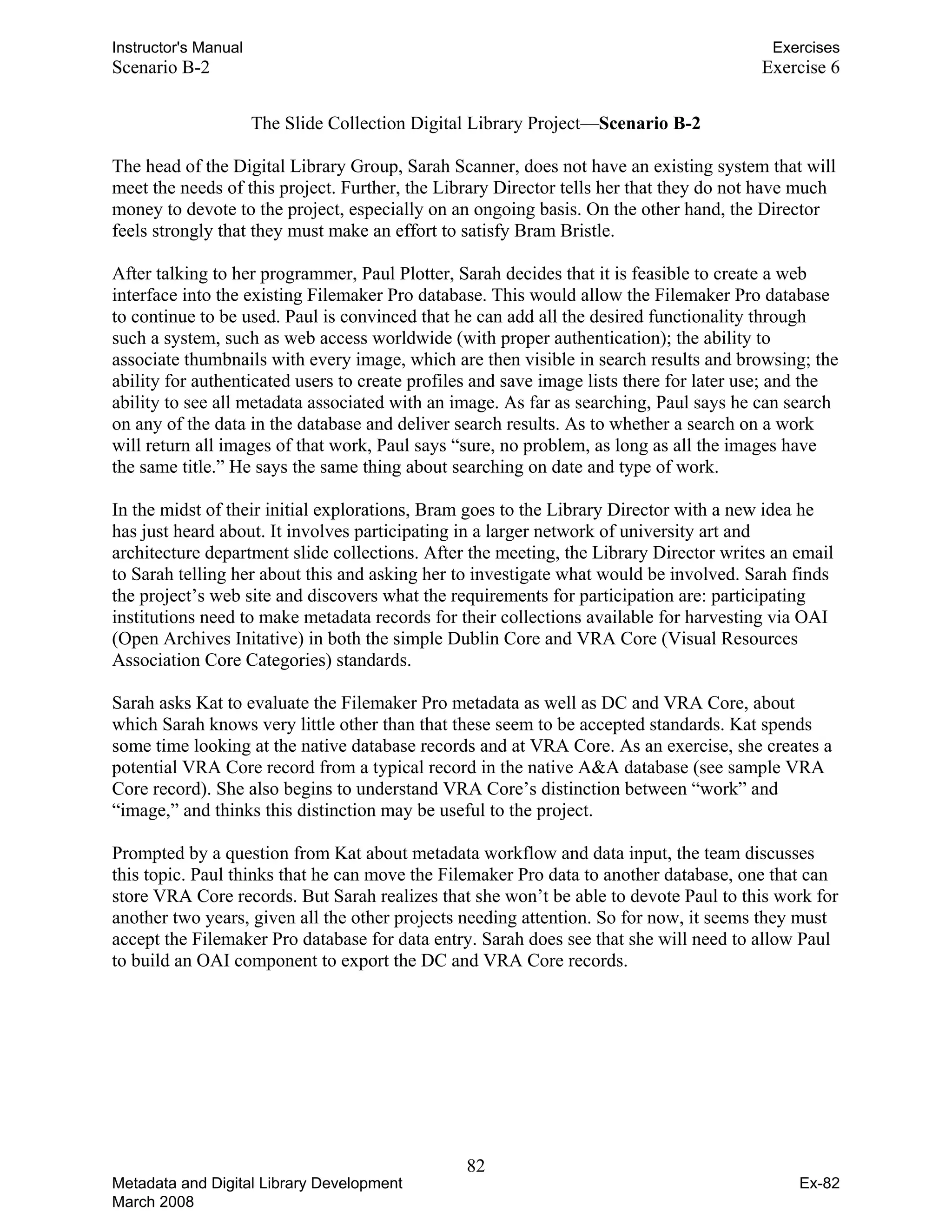 Instructor's Manual Exercises
Scenario B-2 Exercise 6
The Slide Collection Digital Library Project—Scenario B-2
The head of the Digital Library Group, Sarah Scanner, does not have an existing system that will
meet the needs of this project. Further, the Library Director tells her that they do not have much
money to devote to the project, especially on an ongoing basis. On the other hand, the Director
feels strongly that they must make an effort to satisfy Bram Bristle.
After talking to her programmer, Paul Plotter, Sarah decides that it is feasible to create a web
interface into the existing Filemaker Pro database. This would allow the Filemaker Pro database
to continue to be used. Paul is convinced that he can add all the desired functionality through
such a system, such as web access worldwide (with proper authentication); the ability to
associate thumbnails with every image, which are then visible in search results and browsing; the
ability for authenticated users to create profiles and save image lists there for later use; and the
ability to see all metadata associated with an image. As far as searching, Paul says he can search
on any of the data in the database and deliver search results. As to whether a search on a work
will return all images of that work, Paul says “sure, no problem, as long as all the images have
the same title.” He says the same thing about searching on date and type of work.
In the midst of their initial explorations, Bram goes to the Library Director with a new idea he
has just heard about. It involves participating in a larger network of university art and
architecture department slide collections. After the meeting, the Library Director writes an email
to Sarah telling her about this and asking her to investigate what would be involved. Sarah finds
the project’s web site and discovers what the requirements for participation are: participating
institutions need to make metadata records for their collections available for harvesting via OAI
(Open Archives Initative) in both the simple Dublin Core and VRA Core (Visual Resources
Association Core Categories) standards.
Sarah asks Kat to evaluate the Filemaker Pro metadata as well as DC and VRA Core, about
which Sarah knows very little other than that these seem to be accepted standards. Kat spends
some time looking at the native database records and at VRA Core. As an exercise, she creates a
potential VRA Core record from a typical record in the native A&A database (see sample VRA
Core record). She also begins to understand VRA Core’s distinction between “work” and
“image,” and thinks this distinction may be useful to the project.
Prompted by a question from Kat about metadata workflow and data input, the team discusses
this topic. Paul thinks that he can move the Filemaker Pro data to another database, one that can
store VRA Core records. But Sarah realizes that she won’t be able to devote Paul to this work for
another two years, given all the other projects needing attention. So for now, it seems they must
accept the Filemaker Pro database for data entry. Sarah does see that she will need to allow Paul
to build an OAI component to export the DC and VRA Core records.
82 

Metadata and Digital Library Development
March 2008
Ex-82
 