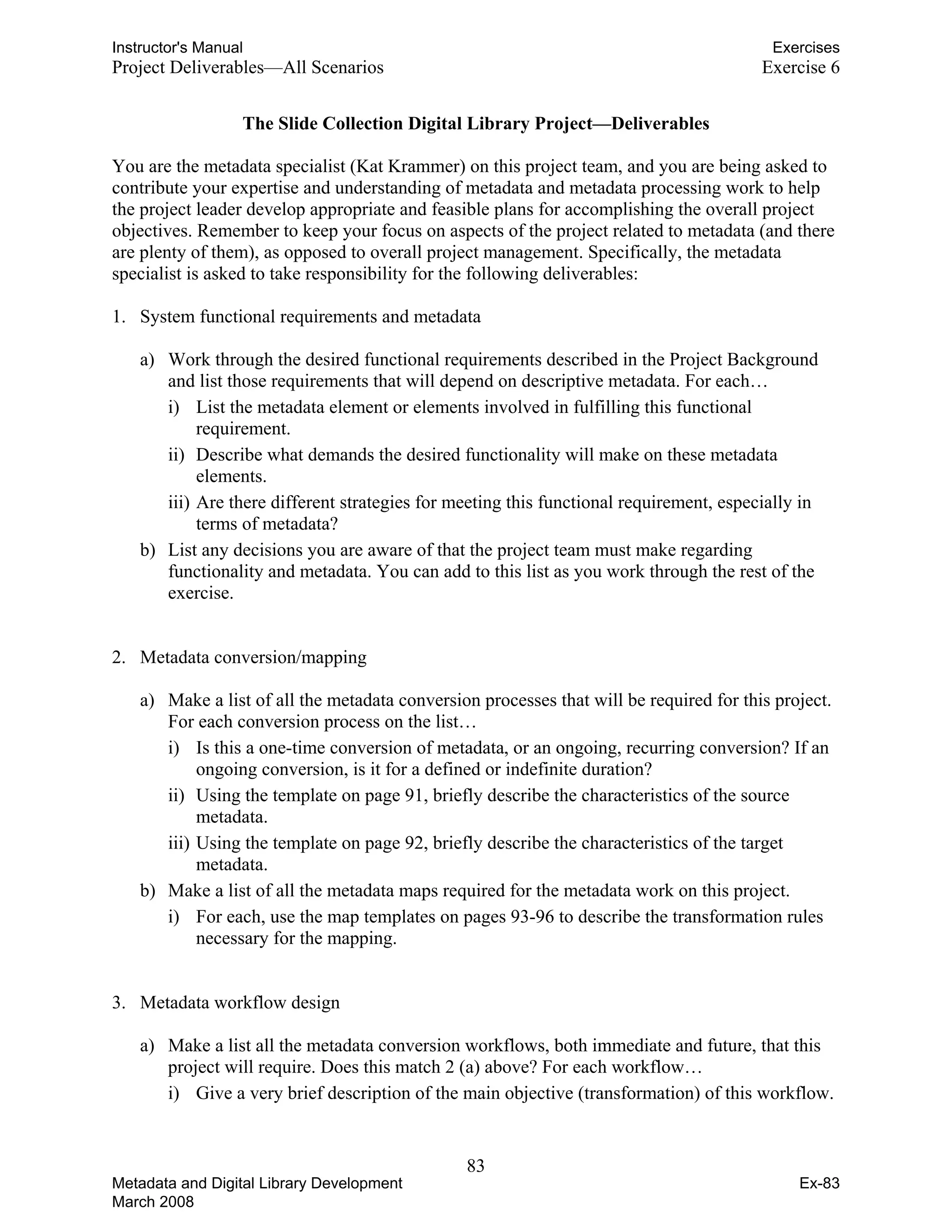 Instructor's Manual Exercises
Project Deliverables—All Scenarios	 Exercise 6
The Slide Collection Digital Library Project—Deliverables
You are the metadata specialist (Kat Krammer) on this project team, and you are being asked to
contribute your expertise and understanding of metadata and metadata processing work to help
the project leader develop appropriate and feasible plans for accomplishing the overall project
objectives. Remember to keep your focus on aspects of the project related to metadata (and there
are plenty of them), as opposed to overall project management. Specifically, the metadata
specialist is asked to take responsibility for the following deliverables:
1.	 System functional requirements and metadata
a) Work through the desired functional requirements described in the Project Background
and list those requirements that will depend on descriptive metadata. For each…
i) List the metadata element or elements involved in fulfilling this functional
requirement.
ii) Describe what demands the desired functionality will make on these metadata
elements.
iii) Are there different strategies for meeting this functional requirement, especially in
terms of metadata?
b) List any decisions you are aware of that the project team must make regarding
functionality and metadata. You can add to this list as you work through the rest of the
exercise.
2.	 Metadata conversion/mapping
a) Make a list of all the metadata conversion processes that will be required for this project.
For each conversion process on the list…
i) Is this a one-time conversion of metadata, or an ongoing, recurring conversion? If an
ongoing conversion, is it for a defined or indefinite duration?
ii) Using the template on page 91, briefly describe the characteristics of the source
metadata.
iii) Using the template on page 92, briefly describe the characteristics of the target
metadata.
b) Make a list of all the metadata maps required for the metadata work on this project.
i) For each, use the map templates on pages 93-96 to describe the transformation rules
necessary for the mapping.
3.	 Metadata workflow design
a) 	 Make a list all the metadata conversion workflows, both immediate and future, that this
project will require. Does this match 2 (a) above? For each workflow…
i) Give a very brief description of the main objective (transformation) of this workflow.
83 

Metadata and Digital Library Development
March 2008
Ex-83
 