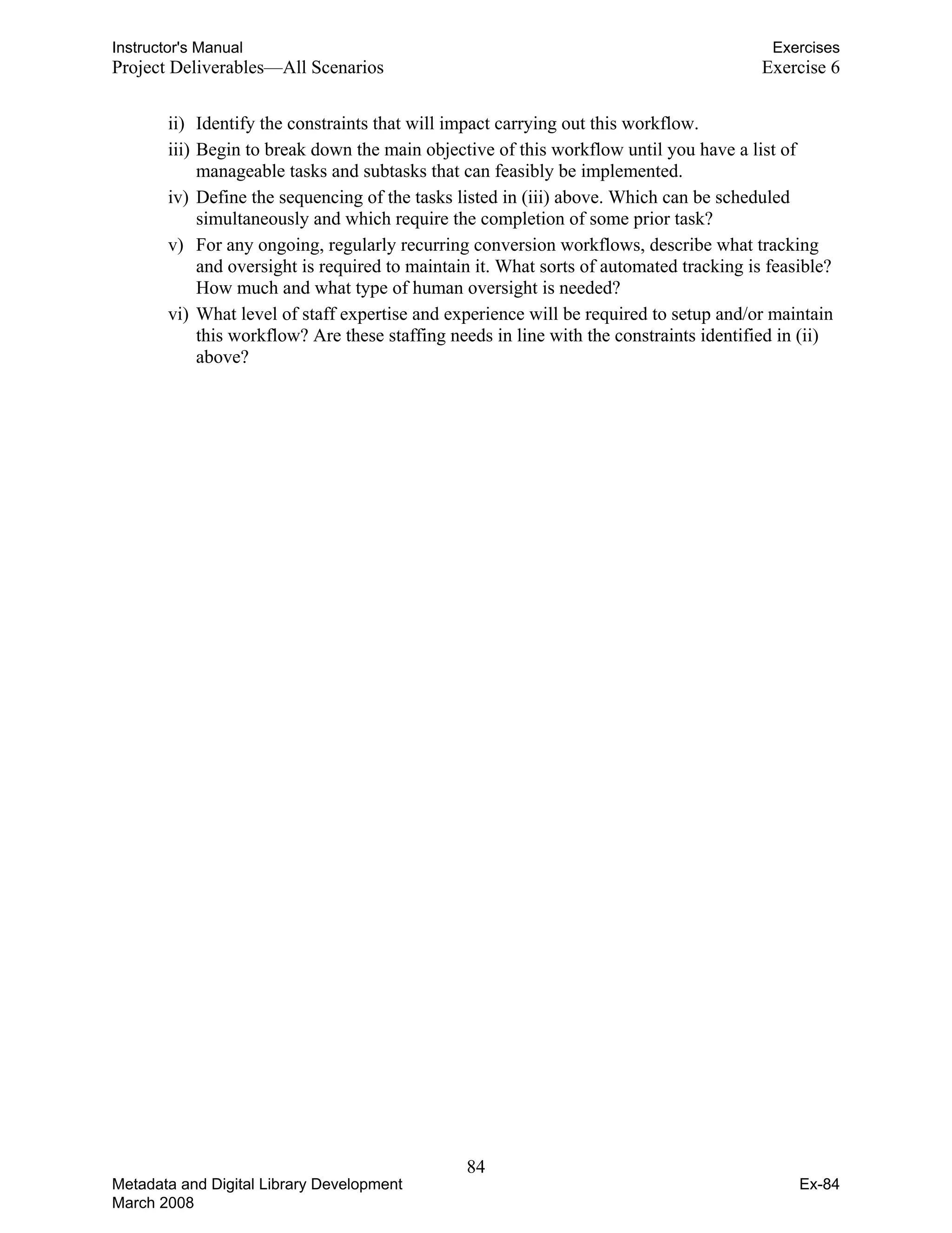 Instructor's Manual Exercises
Project Deliverables—All Scenarios Exercise 6
ii) Identify the constraints that will impact carrying out this workflow.
iii) Begin to break down the main objective of this workflow until you have a list of
manageable tasks and subtasks that can feasibly be implemented.
iv) Define the sequencing of the tasks listed in (iii) above. Which can be scheduled
simultaneously and which require the completion of some prior task?
v) For any ongoing, regularly recurring conversion workflows, describe what tracking
and oversight is required to maintain it. What sorts of automated tracking is feasible?
How much and what type of human oversight is needed?
vi) What level of staff expertise and experience will be required to setup and/or maintain
this workflow? Are these staffing needs in line with the constraints identified in (ii)
above?
84 

Metadata and Digital Library Development
March 2008
Ex-84
 