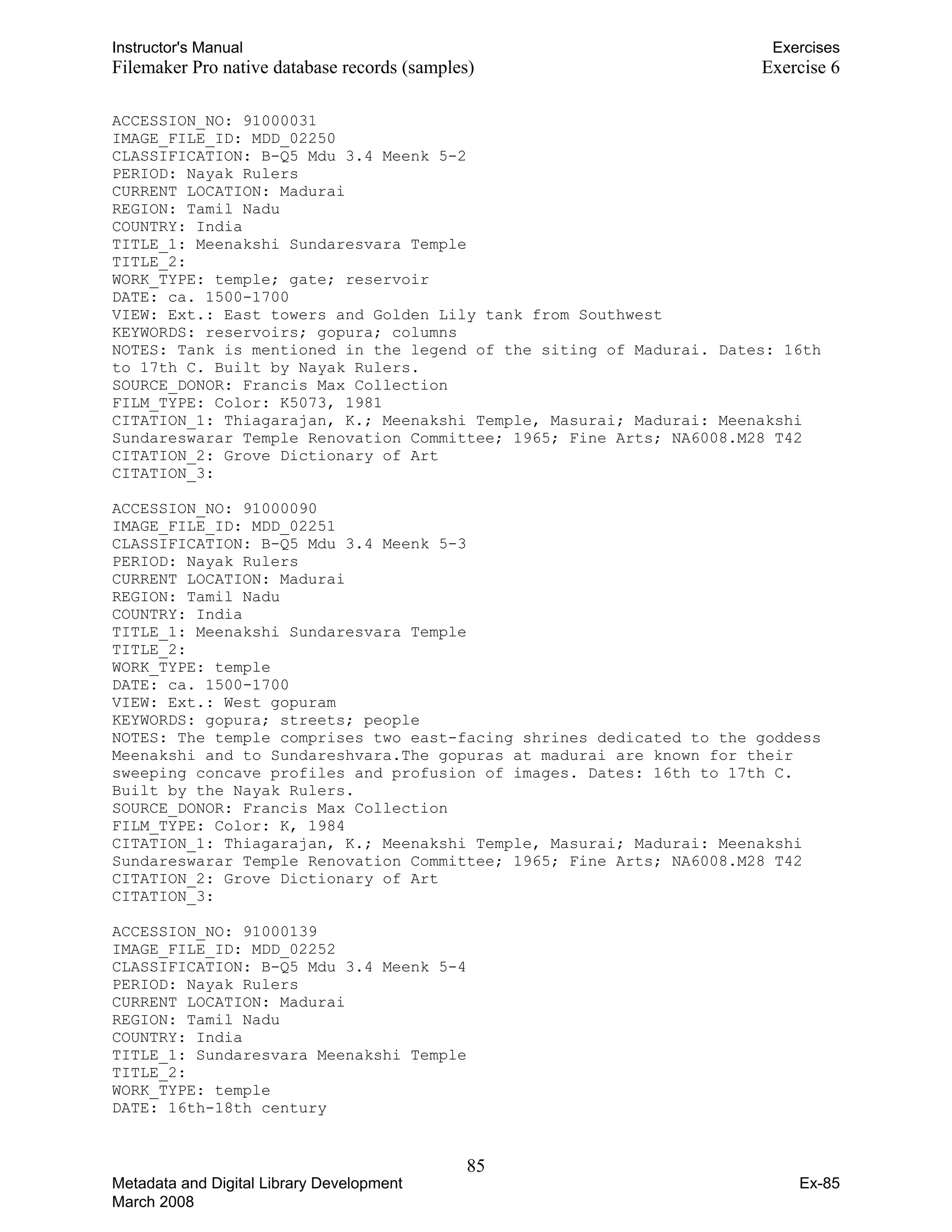 Instructor's Manual Exercises
Filemaker Pro native database records (samples) Exercise 6
ACCESSION_NO: 91000031
IMAGE_FILE_ID: MDD_02250
CLASSIFICATION: B-Q5 Mdu 3.4 Meenk 5-2
PERIOD: Nayak Rulers
CURRENT LOCATION: Madurai
REGION: Tamil Nadu
COUNTRY: India
TITLE_1: Meenakshi Sundaresvara Temple
TITLE_2:
WORK_TYPE: temple; gate; reservoir
DATE: ca. 1500-1700
VIEW: Ext.: East towers and Golden Lily tank from Southwest
KEYWORDS: reservoirs; gopura; columns
NOTES: Tank is mentioned in the legend of the siting of Madurai. Dates: 16th
to 17th C. Built by Nayak Rulers.
SOURCE_DONOR: Francis Max Collection
FILM_TYPE: Color: K5073, 1981
CITATION_1: Thiagarajan, K.; Meenakshi Temple, Masurai; Madurai: Meenakshi
Sundareswarar Temple Renovation Committee; 1965; Fine Arts; NA6008.M28 T42
CITATION_2: Grove Dictionary of Art
CITATION_3:
ACCESSION_NO: 91000090
IMAGE_FILE_ID: MDD_02251
CLASSIFICATION: B-Q5 Mdu 3.4 Meenk 5-3
PERIOD: Nayak Rulers
CURRENT LOCATION: Madurai
REGION: Tamil Nadu
COUNTRY: India
TITLE_1: Meenakshi Sundaresvara Temple
TITLE_2:
WORK_TYPE: temple
DATE: ca. 1500-1700
VIEW: Ext.: West gopuram
KEYWORDS: gopura; streets; people
NOTES: The temple comprises two east-facing shrines dedicated to the goddess
Meenakshi and to Sundareshvara.The gopuras at madurai are known for their
sweeping concave profiles and profusion of images. Dates: 16th to 17th C.
Built by the Nayak Rulers.
SOURCE_DONOR: Francis Max Collection
FILM_TYPE: Color: K, 1984
CITATION_1: Thiagarajan, K.; Meenakshi Temple, Masurai; Madurai: Meenakshi
Sundareswarar Temple Renovation Committee; 1965; Fine Arts; NA6008.M28 T42
CITATION_2: Grove Dictionary of Art
CITATION_3:
ACCESSION_NO: 91000139
IMAGE_FILE_ID: MDD_02252
CLASSIFICATION: B-Q5 Mdu 3.4 Meenk 5-4
PERIOD: Nayak Rulers
CURRENT LOCATION: Madurai
REGION: Tamil Nadu
COUNTRY: India
TITLE_1: Sundaresvara Meenakshi Temple
TITLE_2:
WORK_TYPE: temple
DATE: 16th-18th century
85 

Metadata and Digital Library Development
March 2008
Ex-85
 