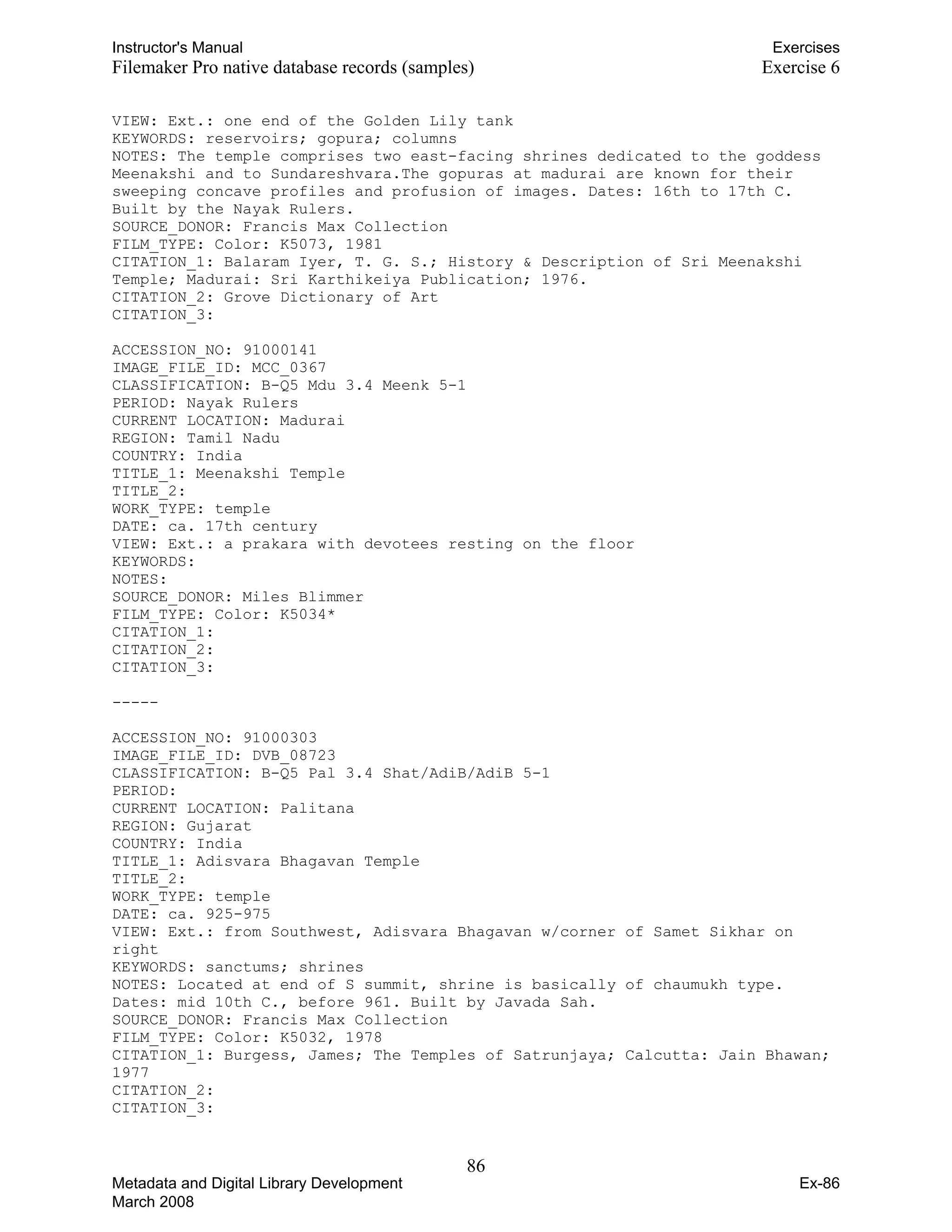 -----
Instructor's Manual Exercises
Filemaker Pro native database records (samples) Exercise 6
VIEW: Ext.: one end of the Golden Lily tank
KEYWORDS: reservoirs; gopura; columns
NOTES: The temple comprises two east-facing shrines dedicated to the goddess
Meenakshi and to Sundareshvara.The gopuras at madurai are known for their
sweeping concave profiles and profusion of images. Dates: 16th to 17th C.
Built by the Nayak Rulers.
SOURCE_DONOR: Francis Max Collection
FILM_TYPE: Color: K5073, 1981
CITATION_1: Balaram Iyer, T. G. S.; History & Description of Sri Meenakshi
Temple; Madurai: Sri Karthikeiya Publication; 1976.
CITATION_2: Grove Dictionary of Art
CITATION_3:
ACCESSION_NO: 91000141
IMAGE_FILE_ID: MCC_0367
CLASSIFICATION: B-Q5 Mdu 3.4 Meenk 5-1
PERIOD: Nayak Rulers
CURRENT LOCATION: Madurai
REGION: Tamil Nadu
COUNTRY: India
TITLE_1: Meenakshi Temple
TITLE_2:
WORK_TYPE: temple
DATE: ca. 17th century
VIEW: Ext.: a prakara with devotees resting on the floor
KEYWORDS:
NOTES:
SOURCE_DONOR: Miles Blimmer
FILM_TYPE: Color: K5034*
CITATION_1:
CITATION_2:
CITATION_3:
ACCESSION_NO: 91000303
IMAGE_FILE_ID: DVB_08723
CLASSIFICATION: B-Q5 Pal 3.4 Shat/AdiB/AdiB 5-1
PERIOD:
CURRENT LOCATION: Palitana
REGION: Gujarat
COUNTRY: India
TITLE_1: Adisvara Bhagavan Temple
TITLE_2:
WORK_TYPE: temple
DATE: ca. 925-975
VIEW: Ext.: from Southwest, Adisvara Bhagavan w/corner of Samet Sikhar on
right
KEYWORDS: sanctums; shrines
NOTES: Located at end of S summit, shrine is basically of chaumukh type.
Dates: mid 10th C., before 961. Built by Javada Sah.
SOURCE_DONOR: Francis Max Collection
FILM_TYPE: Color: K5032, 1978
CITATION_1: Burgess, James; The Temples of Satrunjaya; Calcutta: Jain Bhawan;
CITATION_2:
CITATION_3:
86 

Metadata and Digital Library Development
March 2008
Ex-86
1977
 