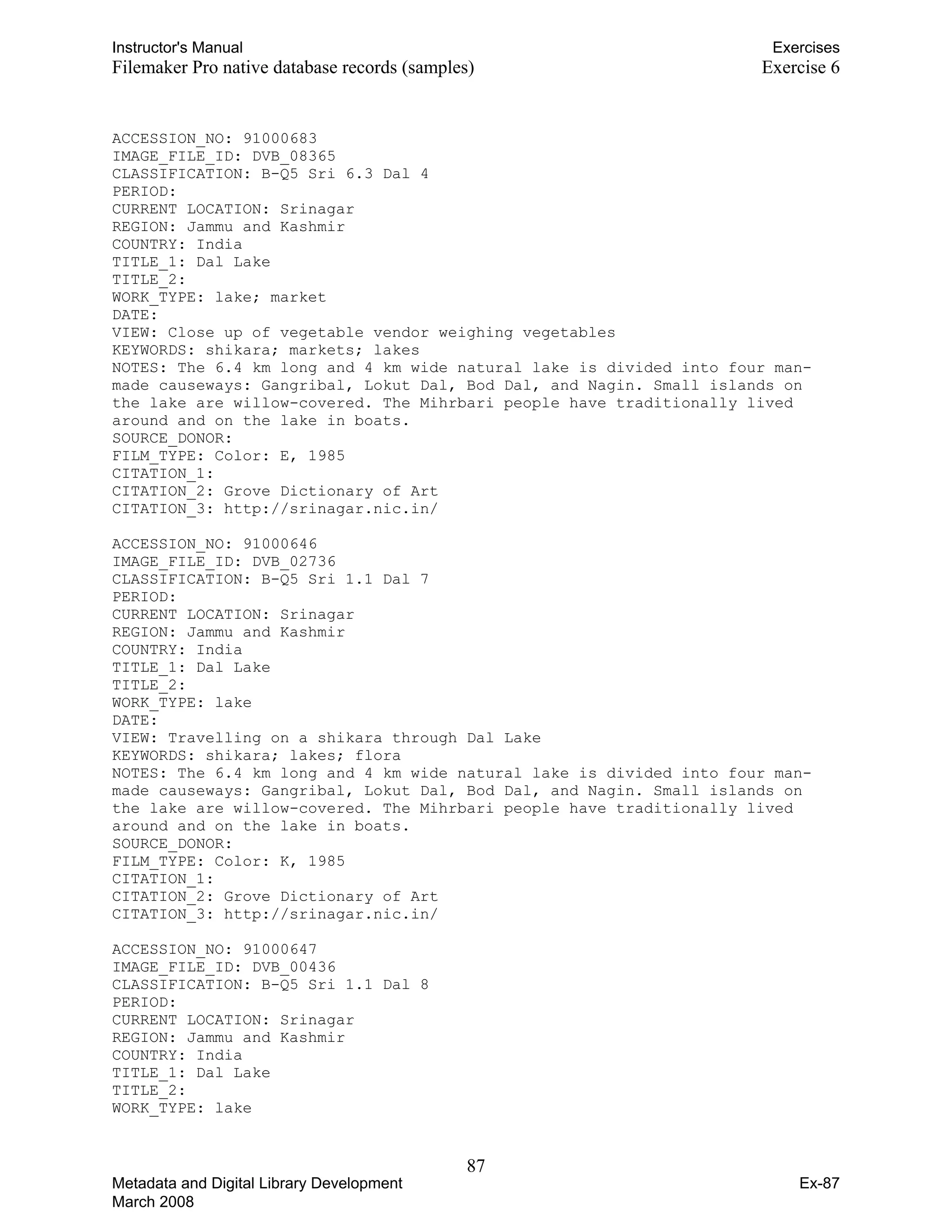 Instructor's Manual Exercises
Filemaker Pro native database records (samples) Exercise 6
ACCESSION_NO: 91000683
IMAGE_FILE_ID: DVB_08365
CLASSIFICATION: B-Q5 Sri 6.3 Dal 4
PERIOD:
CURRENT LOCATION: Srinagar
REGION: Jammu and Kashmir
COUNTRY: India
TITLE_1: Dal Lake
TITLE_2:
WORK_TYPE: lake; market
DATE:
VIEW: Close up of vegetable vendor weighing vegetables
KEYWORDS: shikara; markets; lakes
NOTES: The 6.4 km long and 4 km wide natural lake is divided into four man-
made causeways: Gangribal, Lokut Dal, Bod Dal, and Nagin. Small islands on
the lake are willow-covered. The Mihrbari people have traditionally lived
around and on the lake in boats.
SOURCE_DONOR:
FILM_TYPE: Color: E, 1985
CITATION_1:
CITATION_2: Grove Dictionary of Art
CITATION_3: http://srinagar.nic.in/
ACCESSION_NO: 91000646
IMAGE_FILE_ID: DVB_02736
CLASSIFICATION: B-Q5 Sri 1.1 Dal 7
PERIOD:
CURRENT LOCATION: Srinagar
REGION: Jammu and Kashmir
COUNTRY: India
TITLE_1: Dal Lake
TITLE_2:
WORK_TYPE: lake
DATE:
VIEW: Travelling on a shikara through Dal Lake
KEYWORDS: shikara; lakes; flora
NOTES: The 6.4 km long and 4 km wide natural lake is divided into four man-
made causeways: Gangribal, Lokut Dal, Bod Dal, and Nagin. Small islands on
the lake are willow-covered. The Mihrbari people have traditionally lived
around and on the lake in boats.
SOURCE_DONOR:
FILM_TYPE: Color: K, 1985
CITATION_1:
CITATION_2: Grove Dictionary of Art
CITATION_3: http://srinagar.nic.in/
ACCESSION_NO: 91000647
IMAGE_FILE_ID: DVB_00436
CLASSIFICATION: B-Q5 Sri 1.1 Dal 8
PERIOD:
CURRENT LOCATION: Srinagar
REGION: Jammu and Kashmir
COUNTRY: India
TITLE_1: Dal Lake
TITLE_2:
WORK_TYPE: lake
87 

Metadata and Digital Library Development
March 2008
Ex-87
 