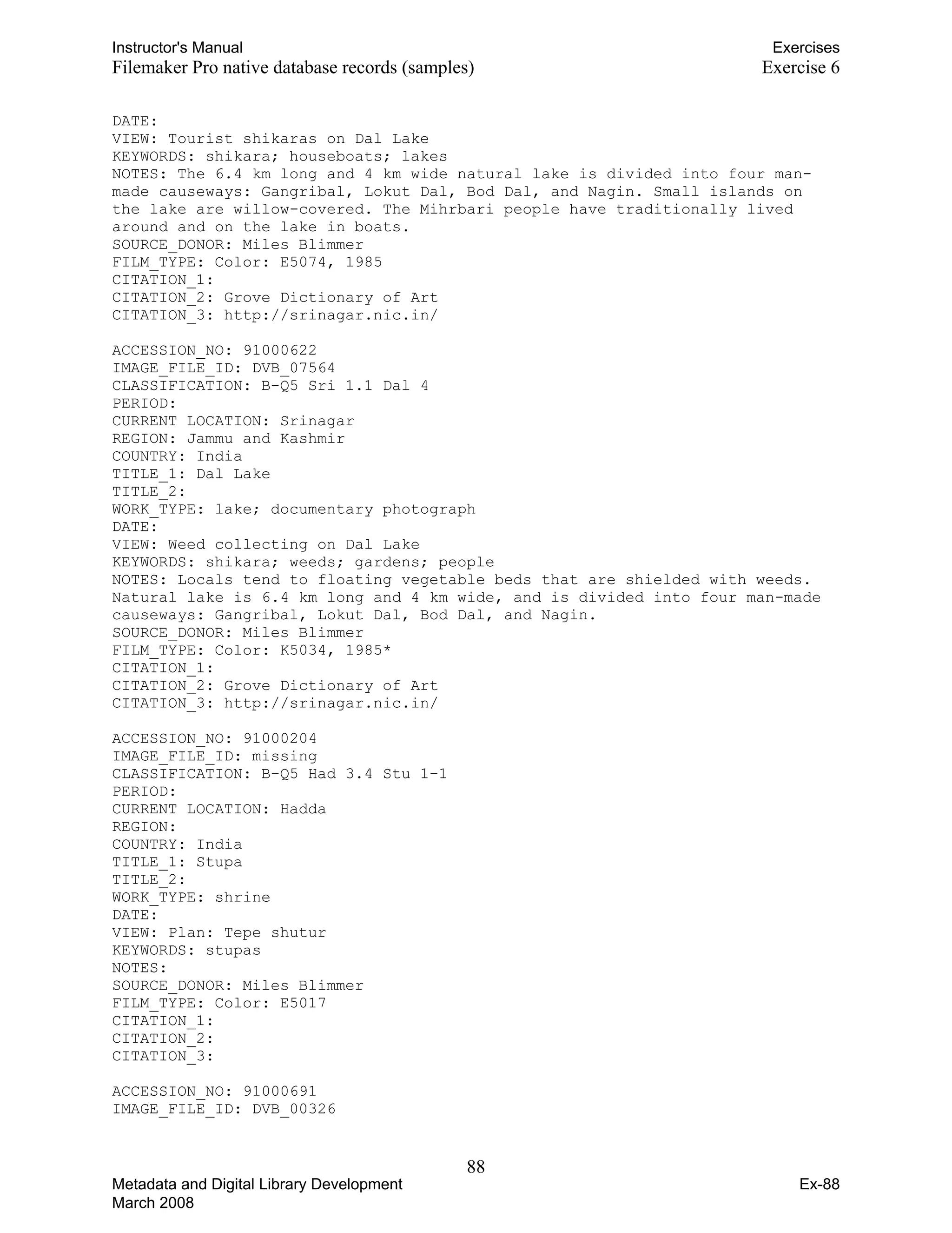 Instructor's Manual Exercises
Filemaker Pro native database records (samples) Exercise 6
DATE:
VIEW: Tourist shikaras on Dal Lake
KEYWORDS: shikara; houseboats; lakes
NOTES: The 6.4 km long and 4 km wide natural lake is divided into four man-
made causeways: Gangribal, Lokut Dal, Bod Dal, and Nagin. Small islands on
the lake are willow-covered. The Mihrbari people have traditionally lived
around and on the lake in boats.
SOURCE_DONOR: Miles Blimmer
FILM_TYPE: Color: E5074, 1985
CITATION_1:
CITATION_2: Grove Dictionary of Art
CITATION_3: http://srinagar.nic.in/
ACCESSION_NO: 91000622
IMAGE_FILE_ID: DVB_07564
CLASSIFICATION: B-Q5 Sri 1.1 Dal 4
PERIOD:
CURRENT LOCATION: Srinagar
REGION: Jammu and Kashmir
COUNTRY: India
TITLE_1: Dal Lake
TITLE_2:
WORK_TYPE: lake; documentary photograph
DATE:
VIEW: Weed collecting on Dal Lake
KEYWORDS: shikara; weeds; gardens; people
NOTES: Locals tend to floating vegetable beds that are shielded with weeds.
Natural lake is 6.4 km long and 4 km wide, and is divided into four man-made
causeways: Gangribal, Lokut Dal, Bod Dal, and Nagin.
SOURCE_DONOR: Miles Blimmer
FILM_TYPE: Color: K5034, 1985*
CITATION_1:
CITATION_2: Grove Dictionary of Art
CITATION_3: http://srinagar.nic.in/
ACCESSION_NO: 91000204
IMAGE_FILE_ID: missing
CLASSIFICATION: B-Q5 Had 3.4 Stu 1-1
PERIOD:
CURRENT LOCATION: Hadda
REGION:
COUNTRY: India
TITLE_1: Stupa
TITLE_2:
WORK_TYPE: shrine
DATE:
VIEW: Plan: Tepe shutur
KEYWORDS: stupas
NOTES:
SOURCE_DONOR: Miles Blimmer
FILM_TYPE: Color: E5017
CITATION_1:
CITATION_2:
CITATION_3:
ACCESSION_NO: 91000691
IMAGE_FILE_ID: DVB_00326
88 

Metadata and Digital Library Development
March 2008
Ex-88
 