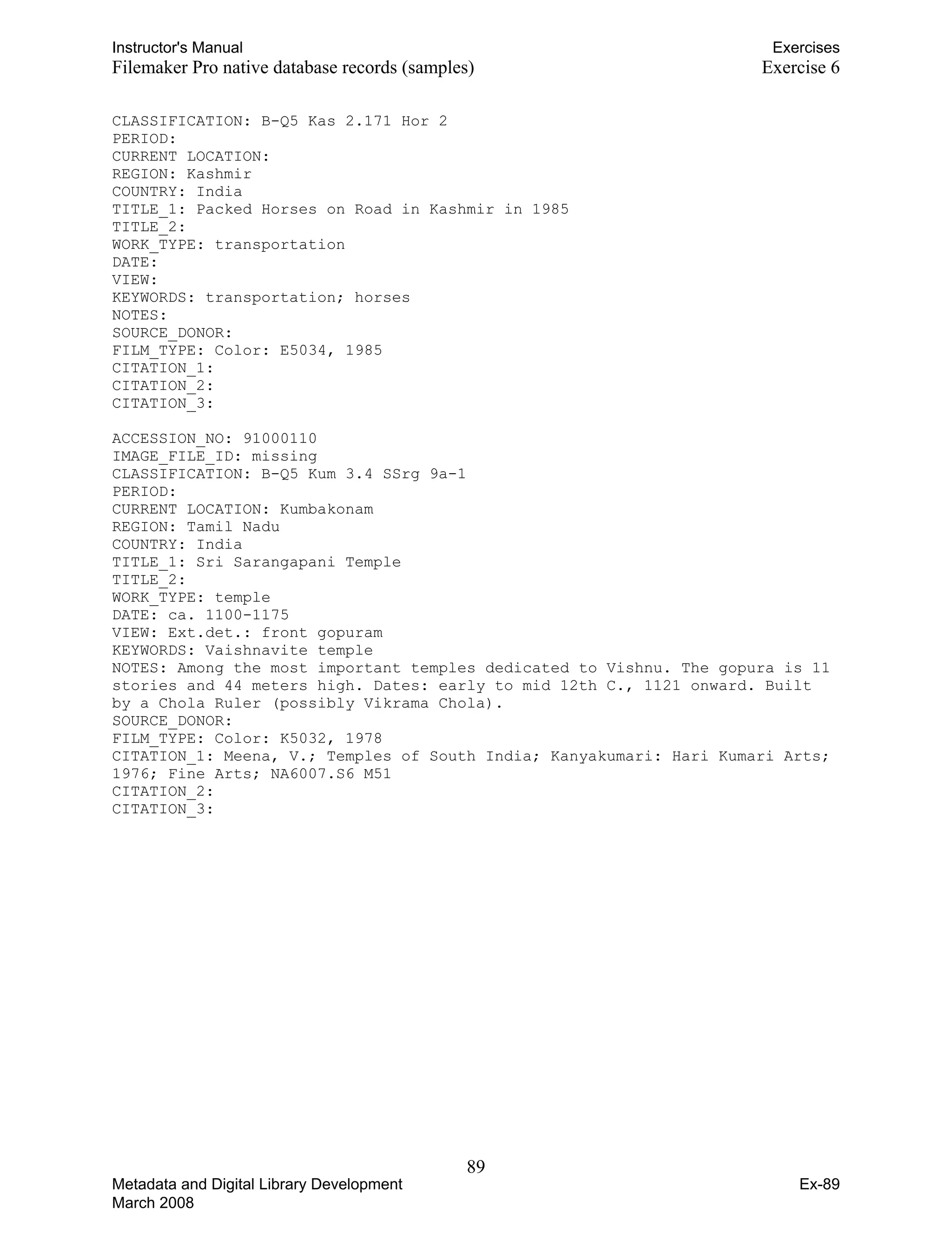 Instructor's Manual Exercises
Filemaker Pro native database records (samples) Exercise 6
CLASSIFICATION: B-Q5 Kas 2.171 Hor 2

PERIOD: 

CURRENT LOCATION: 

REGION: Kashmir 

COUNTRY: India 

TITLE_1: Packed Horses on Road in Kashmir in 1985 

TITLE_2: 

WORK_TYPE: transportation

DATE: 

VIEW: 

KEYWORDS: transportation; horses

NOTES: 

SOURCE_DONOR: 

FILM_TYPE: Color: E5034, 1985

CITATION_1: 

CITATION_2: 

CITATION_3: 

ACCESSION_NO: 91000110 

IMAGE_FILE_ID: missing

CLASSIFICATION: B-Q5 Kum 3.4 SSrg 9a-1

PERIOD: 

CURRENT LOCATION: Kumbakonam 

REGION: Tamil Nadu 

COUNTRY: India 

TITLE_1: Sri Sarangapani Temple

TITLE_2: 

WORK_TYPE: temple

DATE: ca. 1100-1175 

VIEW: Ext.det.: front gopuram

KEYWORDS: Vaishnavite temple

NOTES: Among the most important temples dedicated to Vishnu. The gopura is 11

stories and 44 meters high. Dates: early to mid 12th C., 1121 onward. Built

by a Chola Ruler (possibly Vikrama Chola).

SOURCE_DONOR: 

FILM_TYPE: Color: K5032, 1978

CITATION_1: Meena, V.; Temples of South India; Kanyakumari: Hari Kumari Arts;

1976; Fine Arts; NA6007.S6 M51

CITATION_2: 

CITATION_3: 

89 

Metadata and Digital Library Development
March 2008
Ex-89
 