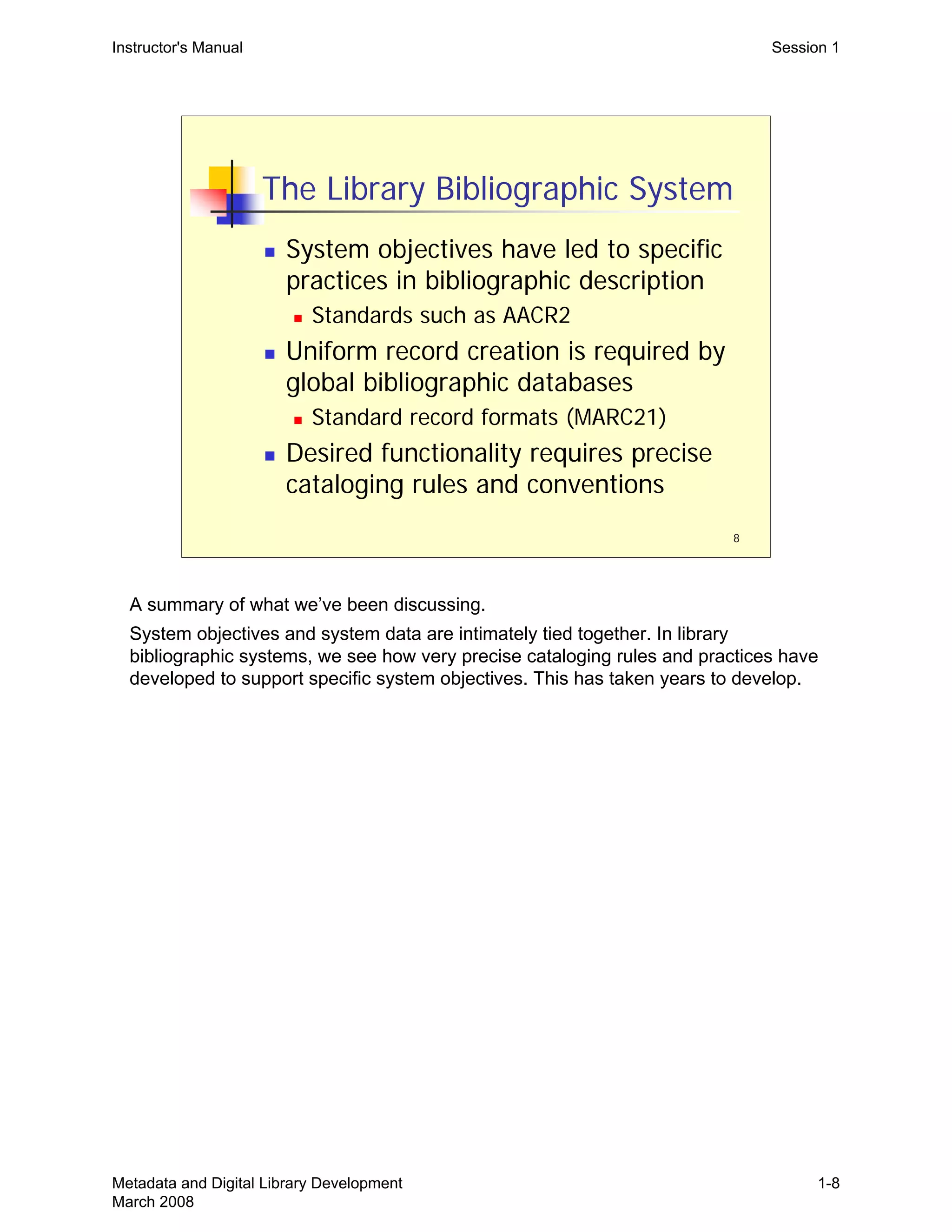 8
The Library Bibliographic System
„ System objectives have led to specific
practices in bibliographic description
„ Standards such as AACR2
„ Uniform record creation is required by
global bibliographic databases
„ Standard record formats (MARC21)
„ Desired functionality requires precise
cataloging rules and conventions
Instructor's Manual Session 1
A summary of what we’ve been discussing. 

System objectives and system data are intimately tied together. In library 

bibliographic systems, we see how very precise cataloging rules and practices have 

developed to support specific system objectives. This has taken years to develop. 

Metadata and Digital Library Development
March 2008
1-8
 