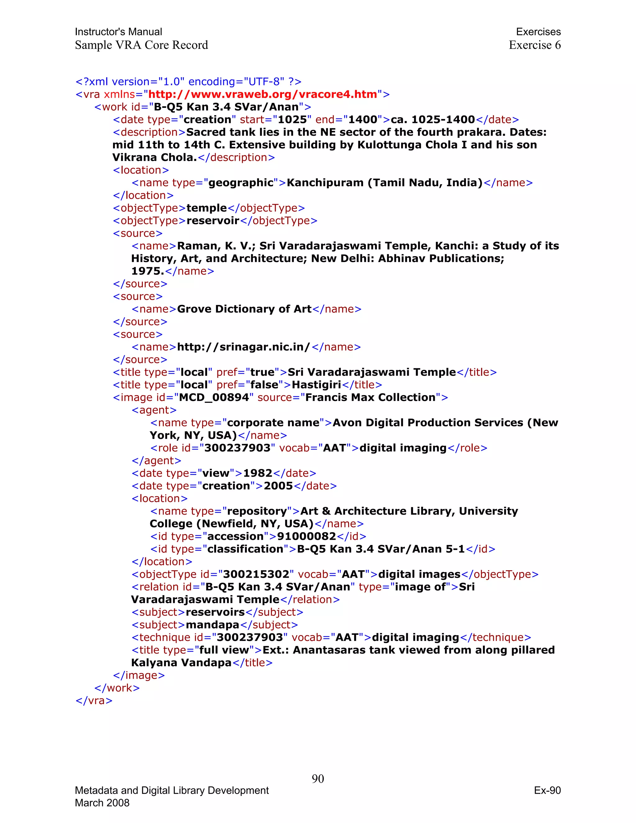Instructor's Manual Exercises
Sample VRA Core Record Exercise 6
<?xml version="1.0" encoding="UTF-8" ?>
<vra xmlns="http://www.vraweb.org/vracore4.htm">
<work id="B-Q5 Kan 3.4 SVar/Anan">
<date type="creation" start="1025" end="1400">ca. 1025-1400</date>
<description>Sacred tank lies in the NE sector of the fourth prakara. Dates:
mid 11th to 14th C. Extensive building by Kulottunga Chola I and his son
Vikrana Chola.</description>
<location>
<name type="geographic">Kanchipuram (Tamil Nadu, India)</name>
</location>
<objectType>temple</objectType>
<objectType>reservoir</objectType>
<source>
<name>Raman, K. V.; Sri Varadarajaswami Temple, Kanchi: a Study of its
History, Art, and Architecture; New Delhi: Abhinav Publications;
1975.</name>
</source>

<source>

<name>Grove Dictionary of Art</name>

</source>

<source>

<name>http://srinagar.nic.in/</name>
</source>
<title type="local" pref="true">Sri Varadarajaswami Temple</title>
<title type="local" pref="false">Hastigiri</title>
<image id="MCD_00894" source="Francis Max Collection">
<agent>
<name type="corporate name">Avon Digital Production Services (New
York, NY, USA)</name>
<role id="300237903" vocab="AATT">digital imaging</role>
</agent>

<date type="view">1982</date>

<date type="creation">2005</date>

<location>

<name type="repository">Art & Architecture Library, University
College (Newfield, NY, USA)</name>
<id type="accession">91000082</id>
<id type="classification">B-Q5 Kan 3.4 SVar/Anan 5-1</id>
</location>

<objectType id="300215302" vocab="AATT">digital images</objectType>

<relation id="B-Q5 Kan 3.4 SVar/Anan" type="image of">Sri 

Varadarajaswami Temple</relation>

<subject>reservoirs</subject>

<subject>mandapa</subject>

<technique id="300237903" vocab="AATT">digital imaging</technique>

<title type="full view">Ext.: Anantasaras tank viewed from along pillared 

Kalyana Vandapa</title>

</image>
</work>
</vra>
90 

Metadata and Digital Library Development
March 2008
Ex-90
 
