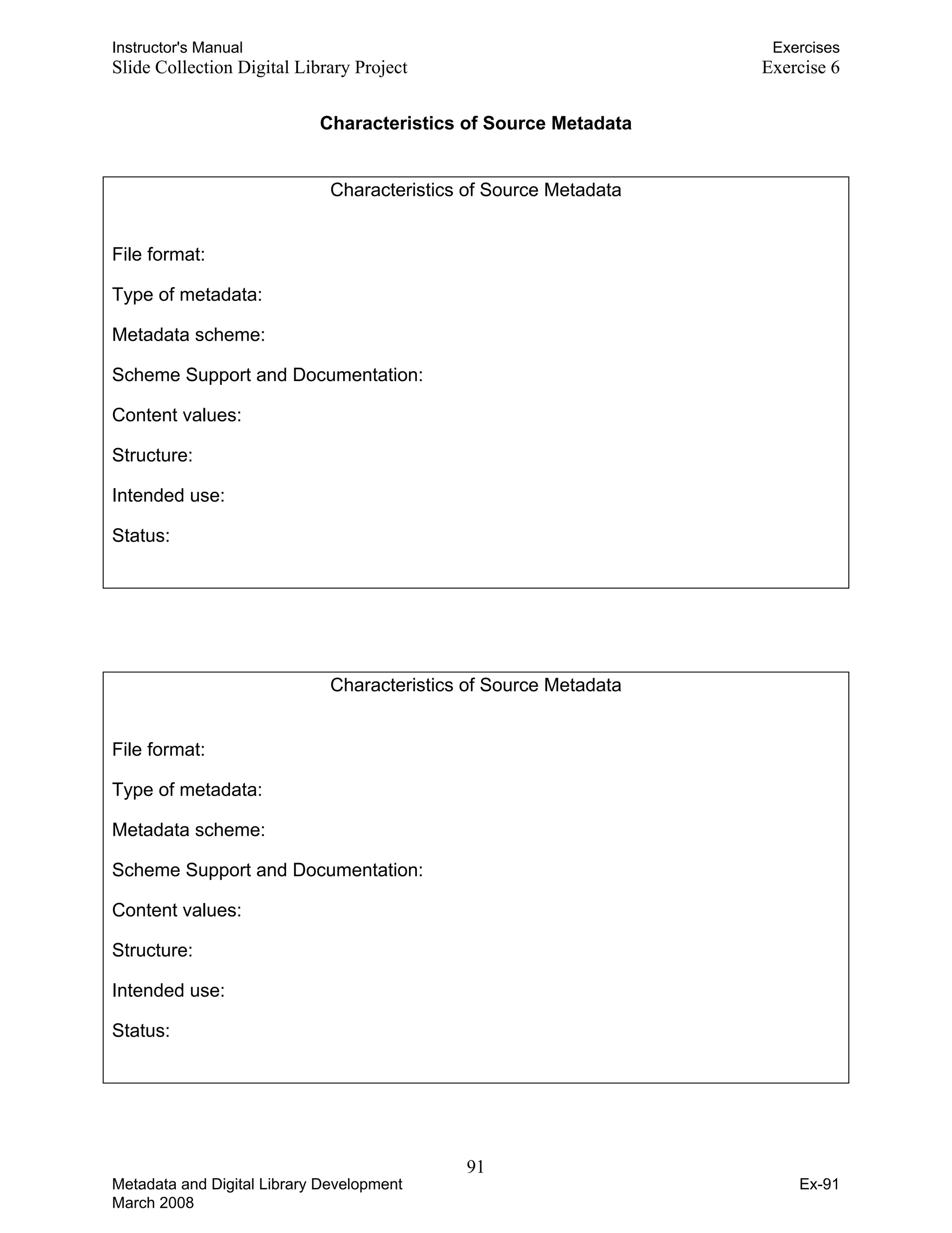 Instructor's Manual Exercises
Slide Collection Digital Library Project Exercise 6
Characteristics of Source Metadata
Characteristics of Source Metadata
File format: 

Type of metadata: 

Metadata scheme: 

Scheme Support and Documentation: 

Content values: 

Structure: 

Intended use: 

Status: 

Characteristics of Source Metadata
File format: 

Type of metadata: 

Metadata scheme: 

Scheme Support and Documentation: 

Content values: 

Structure: 

Intended use: 

Status: 

91 

Metadata and Digital Library Development
March 2008
Ex-91
 