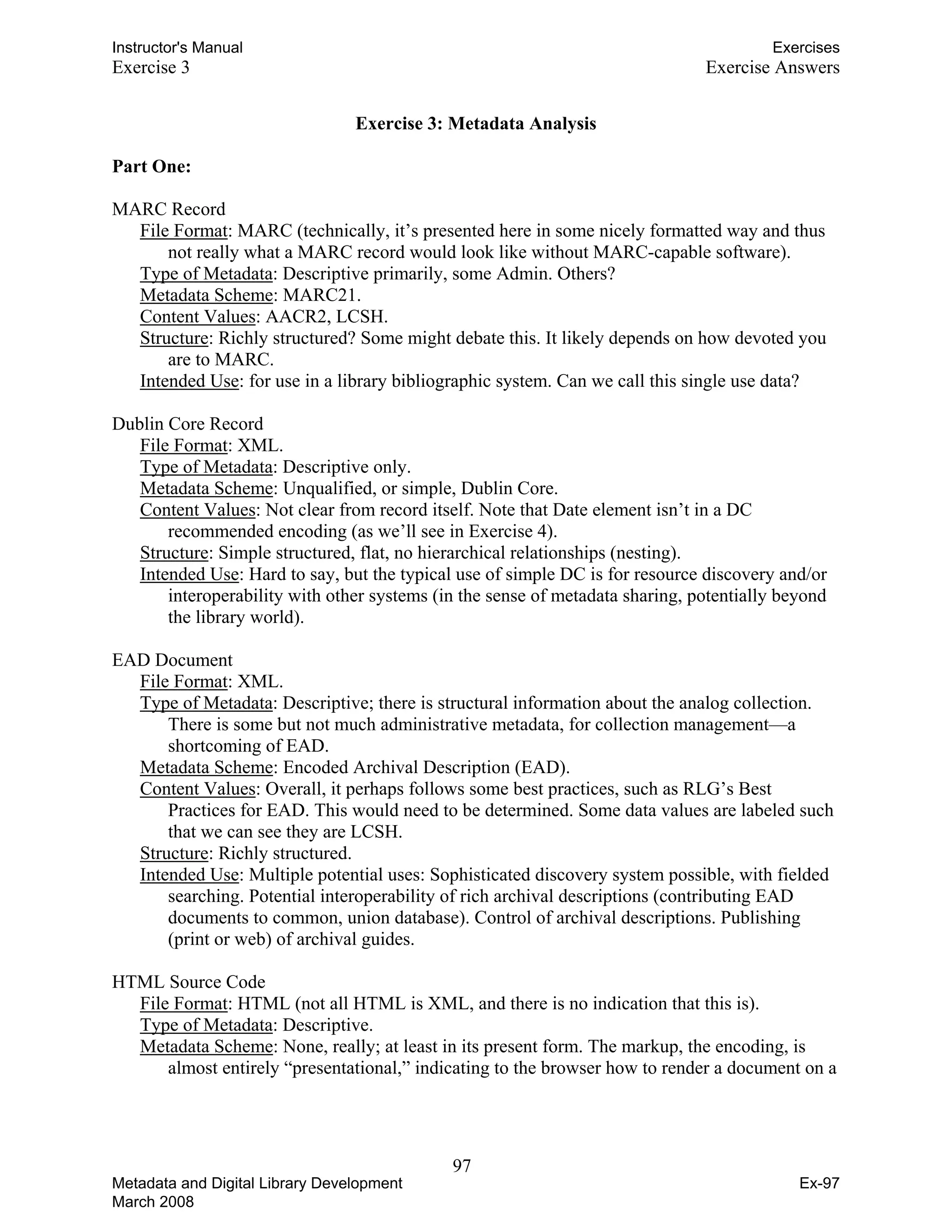 Instructor's Manual Exercises
Exercise 3 Exercise Answers
Exercise 3: Metadata Analysis
Part One:
MARC Record
File Format: MARC (technically, it’s presented here in some nicely formatted way and thus
not really what a MARC record would look like without MARC-capable software).
Type of Metadata: Descriptive primarily, some Admin. Others?
Metadata Scheme: MARC21.
Content Values: AACR2, LCSH.
Structure: Richly structured? Some might debate this. It likely depends on how devoted you
are to MARC.
Intended Use: for use in a library bibliographic system. Can we call this single use data?
Dublin Core Record
File Format: XML.
Type of Metadata: Descriptive only.
Metadata Scheme: Unqualified, or simple, Dublin Core.
Content Values: Not clear from record itself. Note that Date element isn’t in a DC
recommended encoding (as we’ll see in Exercise 4).
Structure: Simple structured, flat, no hierarchical relationships (nesting).
Intended Use: Hard to say, but the typical use of simple DC is for resource discovery and/or
interoperability with other systems (in the sense of metadata sharing, potentially beyond
the library world).
EAD Document
File Format: XML.
Type of Metadata: Descriptive; there is structural information about the analog collection.
There is some but not much administrative metadata, for collection management—a
shortcoming of EAD.
Metadata Scheme: Encoded Archival Description (EAD).
Content Values: Overall, it perhaps follows some best practices, such as RLG’s Best
Practices for EAD. This would need to be determined. Some data values are labeled such
that we can see they are LCSH.
Structure: Richly structured.
Intended Use: Multiple potential uses: Sophisticated discovery system possible, with fielded
searching. Potential interoperability of rich archival descriptions (contributing EAD
documents to common, union database). Control of archival descriptions. Publishing
(print or web) of archival guides.
HTML Source Code
File Format: HTML (not all HTML is XML, and there is no indication that this is).
Type of Metadata: Descriptive.
Metadata Scheme: None, really; at least in its present form. The markup, the encoding, is
almost entirely “presentational,” indicating to the browser how to render a document on a
97 

Metadata and Digital Library Development
March 2008
Ex-97
 