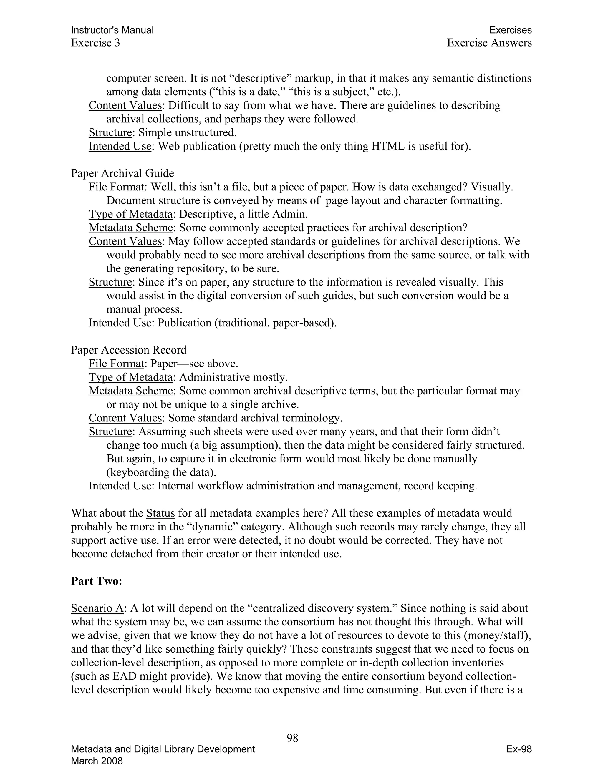 Instructor's Manual Exercises
Exercise 3 Exercise Answers
computer screen. It is not “descriptive” markup, in that it makes any semantic distinctions
among data elements (“this is a date,” “this is a subject,” etc.).
Content Values: Difficult to say from what we have. There are guidelines to describing
archival collections, and perhaps they were followed. 

Structure: Simple unstructured. 

Intended Use: Web publication (pretty much the only thing HTML is useful for). 

Paper Archival Guide
File Format: Well, this isn’t a file, but a piece of paper. How is data exchanged? Visually.
Document structure is conveyed by means of page layout and character formatting.
Type of Metadata: Descriptive, a little Admin.
Metadata Scheme: Some commonly accepted practices for archival description?
Content Values: May follow accepted standards or guidelines for archival descriptions. We
would probably need to see more archival descriptions from the same source, or talk with
the generating repository, to be sure.
Structure: Since it’s on paper, any structure to the information is revealed visually. This
would assist in the digital conversion of such guides, but such conversion would be a
manual process.
Intended Use: Publication (traditional, paper-based).
Paper Accession Record
File Format: Paper—see above.
Type of Metadata: Administrative mostly.
Metadata Scheme: Some common archival descriptive terms, but the particular format may
or may not be unique to a single archive.
Content Values: Some standard archival terminology.
Structure: Assuming such sheets were used over many years, and that their form didn’t
change too much (a big assumption), then the data might be considered fairly structured.
But again, to capture it in electronic form would most likely be done manually
(keyboarding the data).
Intended Use: Internal workflow administration and management, record keeping.
What about the Status for all metadata examples here? All these examples of metadata would
probably be more in the “dynamic” category. Although such records may rarely change, they all
support active use. If an error were detected, it no doubt would be corrected. They have not
become detached from their creator or their intended use.
Part Two:
Scenario A: A lot will depend on the “centralized discovery system.” Since nothing is said about
what the system may be, we can assume the consortium has not thought this through. What will
we advise, given that we know they do not have a lot of resources to devote to this (money/staff),
and that they’d like something fairly quickly? These constraints suggest that we need to focus on
collection-level description, as opposed to more complete or in-depth collection inventories
(such as EAD might provide). We know that moving the entire consortium beyond collection-
level description would likely become too expensive and time consuming. But even if there is a
98 

Metadata and Digital Library Development
March 2008
Ex-98
 