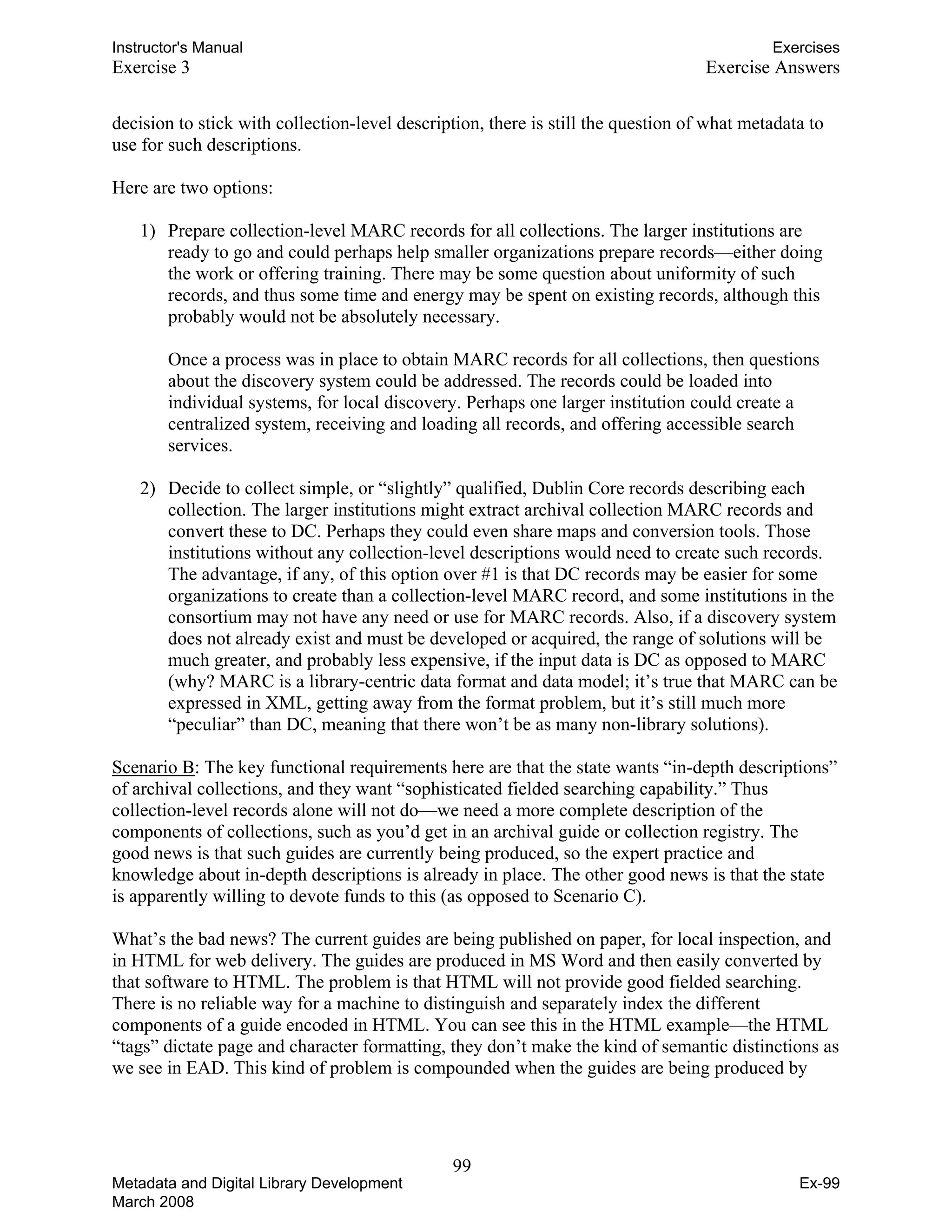 Instructor's Manual Exercises
Exercise 3 Exercise Answers 

decision to stick with collection-level description, there is still the question of what metadata to 

use for such descriptions. 

Here are two options: 

1) Prepare collection-level MARC records for all collections. The larger institutions are
ready to go and could perhaps help smaller organizations prepare records—either doing
the work or offering training. There may be some question about uniformity of such
records, and thus some time and energy may be spent on existing records, although this
probably would not be absolutely necessary.
Once a process was in place to obtain MARC records for all collections, then questions
about the discovery system could be addressed. The records could be loaded into
individual systems, for local discovery. Perhaps one larger institution could create a
centralized system, receiving and loading all records, and offering accessible search
services.
2) 	 Decide to collect simple, or “slightly” qualified, Dublin Core records describing each
collection. The larger institutions might extract archival collection MARC records and
convert these to DC. Perhaps they could even share maps and conversion tools. Those
institutions without any collection-level descriptions would need to create such records.
The advantage, if any, of this option over #1 is that DC records may be easier for some
organizations to create than a collection-level MARC record, and some institutions in the
consortium may not have any need or use for MARC records. Also, if a discovery system
does not already exist and must be developed or acquired, the range of solutions will be
much greater, and probably less expensive, if the input data is DC as opposed to MARC
(why? MARC is a library-centric data format and data model; it’s true that MARC can be
expressed in XML, getting away from the format problem, but it’s still much more
“peculiar” than DC, meaning that there won’t be as many non-library solutions).
Scenario B: The key functional requirements here are that the state wants “in-depth descriptions”
of archival collections, and they want “sophisticated fielded searching capability.” Thus
collection-level records alone will not do—we need a more complete description of the
components of collections, such as you’d get in an archival guide or collection registry. The
good news is that such guides are currently being produced, so the expert practice and
knowledge about in-depth descriptions is already in place. The other good news is that the state
is apparently willing to devote funds to this (as opposed to Scenario C).
What’s the bad news? The current guides are being published on paper, for local inspection, and
in HTML for web delivery. The guides are produced in MS Word and then easily converted by
that software to HTML. The problem is that HTML will not provide good fielded searching.
There is no reliable way for a machine to distinguish and separately index the different
components of a guide encoded in HTML. You can see this in the HTML example—the HTML
“tags” dictate page and character formatting, they don’t make the kind of semantic distinctions as
we see in EAD. This kind of problem is compounded when the guides are being produced by
99 

Metadata and Digital Library Development
March 2008
Ex-99
 