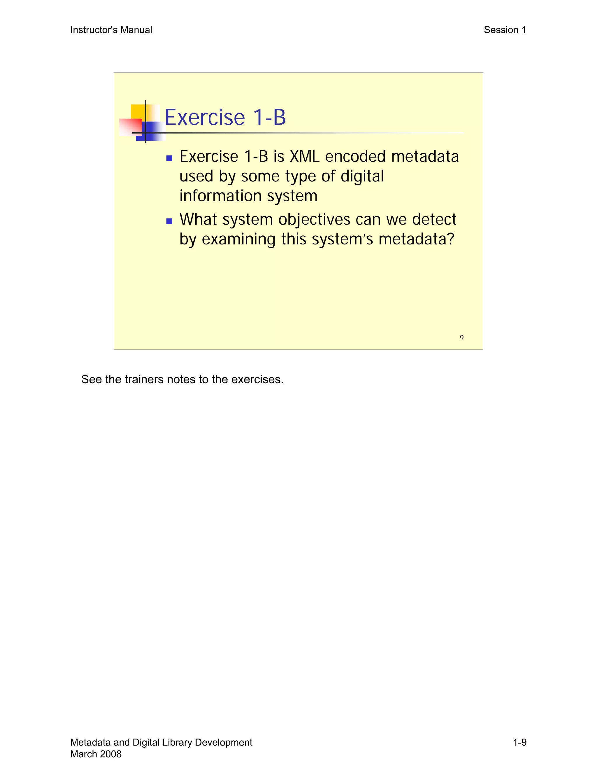 9
Exercise 1-B
„ Exercise 1-B is XML encoded metadata
used by some type of digital
information system
„ What system objectives can we detect
by examining this system’s metadata?
Instructor's Manual Session 1
See the trainers notes to the exercises.
Metadata and Digital Library Development
March 2008
1-9
 