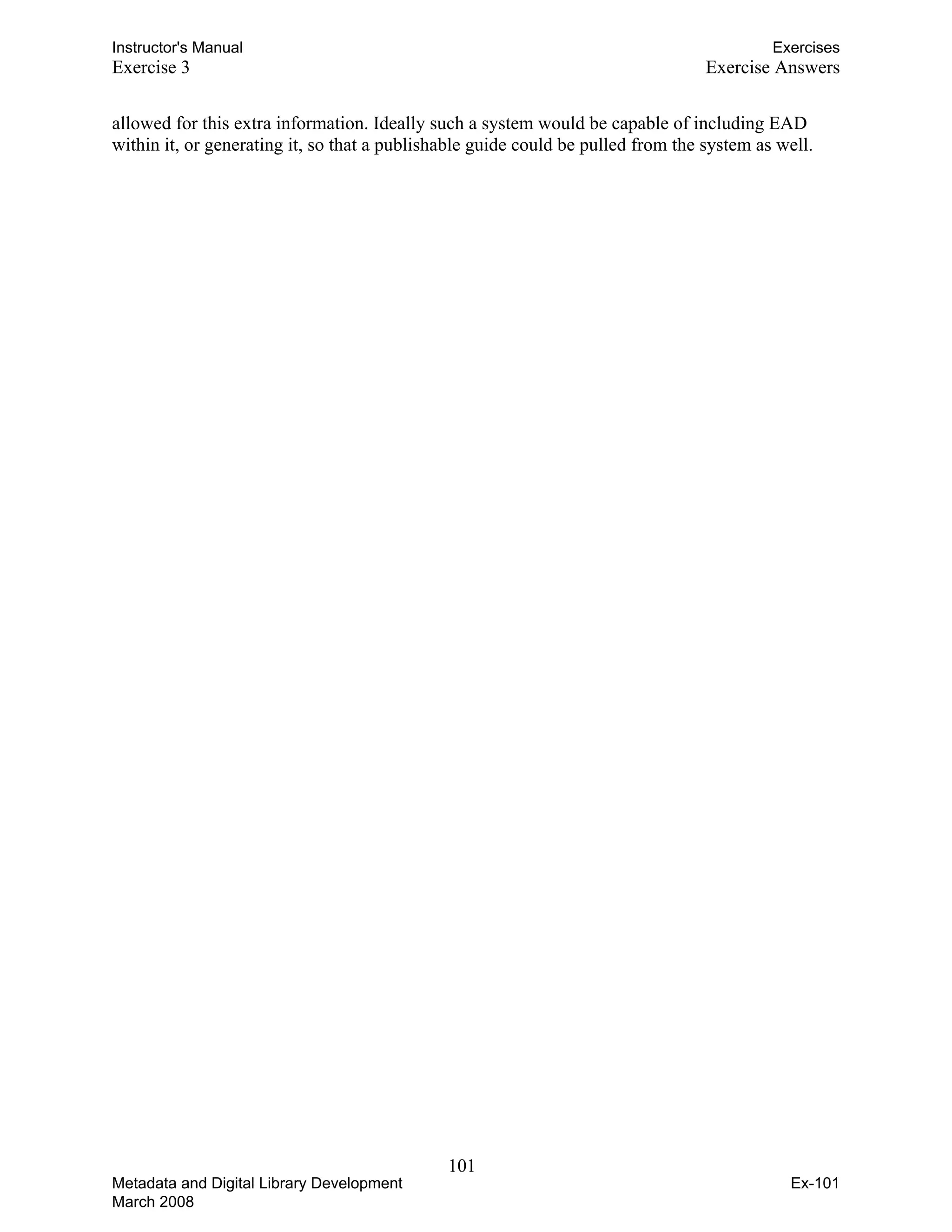 Instructor's Manual Exercises
Exercise 3 Exercise Answers
allowed for this extra information. Ideally such a system would be capable of including EAD
within it, or generating it, so that a publishable guide could be pulled from the system as well.
101 

Metadata and Digital Library Development
March 2008
Ex-101
 