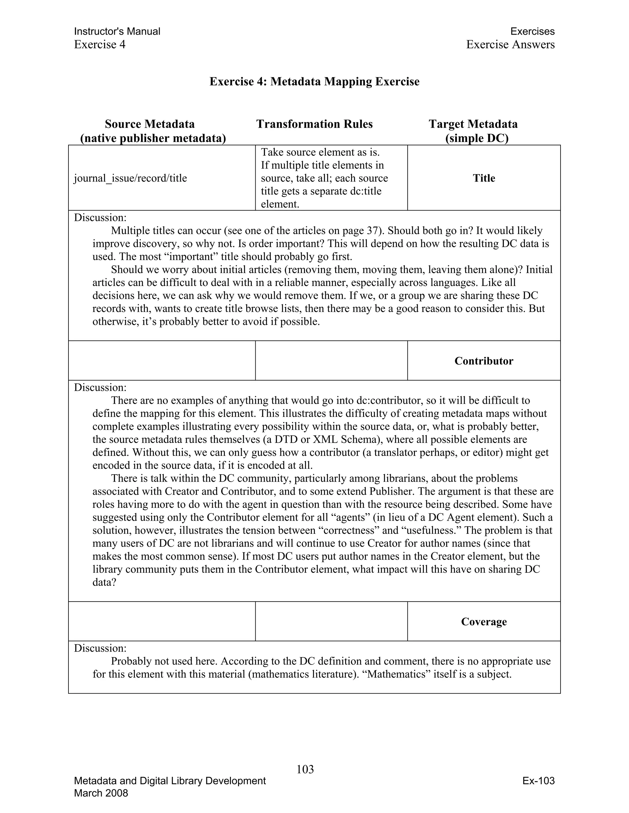 Instructor's Manual Exercises
Exercise 4 Exercise Answers
Exercise 4: Metadata Mapping Exercise
Source Metadata Transformation Rules Target Metadata
(native publisher metadata) (simple DC)
journal_issue/record/title
Take source element as is.
If multiple title elements in
source, take all; each source
title gets a separate dc:title
element.
Title
Discussion:
Multiple titles can occur (see one of the articles on page 37). Should both go in? It would likely
improve discovery, so why not. Is order important? This will depend on how the resulting DC data is
used. The most “important” title should probably go first.
Should we worry about initial articles (removing them, moving them, leaving them alone)? Initial
articles can be difficult to deal with in a reliable manner, especially across languages. Like all
decisions here, we can ask why we would remove them. If we, or a group we are sharing these DC
records with, wants to create title browse lists, then there may be a good reason to consider this. But
otherwise, it’s probably better to avoid if possible.
Contributor
Discussion:
There are no examples of anything that would go into dc:contributor, so it will be difficult to
define the mapping for this element. This illustrates the difficulty of creating metadata maps without
complete examples illustrating every possibility within the source data, or, what is probably better,
the source metadata rules themselves (a DTD or XML Schema), where all possible elements are
defined. Without this, we can only guess how a contributor (a translator perhaps, or editor) might get
encoded in the source data, if it is encoded at all.
There is talk within the DC community, particularly among librarians, about the problems
associated with Creator and Contributor, and to some extend Publisher. The argument is that these are
roles having more to do with the agent in question than with the resource being described. Some have
suggested using only the Contributor element for all “agents” (in lieu of a DC Agent element). Such a
solution, however, illustrates the tension between “correctness” and “usefulness.” The problem is that
many users of DC are not librarians and will continue to use Creator for author names (since that
makes the most common sense). If most DC users put author names in the Creator element, but the
library community puts them in the Contributor element, what impact will this have on sharing DC
data?
Coverage
Discussion:
Probably not used here. According to the DC definition and comment, there is no appropriate use
for this element with this material (mathematics literature). “Mathematics” itself is a subject.
103 

Metadata and Digital Library Development
March 2008
Ex-103
 