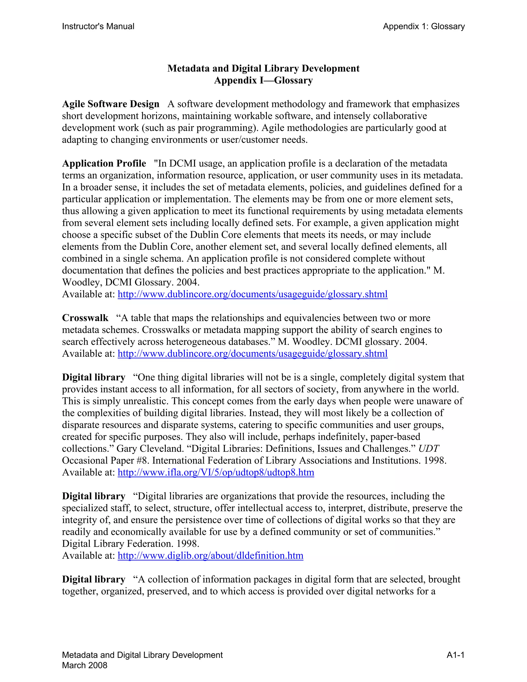 Instructor's Manual Appendix 1: Glossary
Metadata and Digital Library Development 

Appendix I—Glossary 

Agile Software Design A software development methodology and framework that emphasizes
short development horizons, maintaining workable software, and intensely collaborative
development work (such as pair programming). Agile methodologies are particularly good at
adapting to changing environments or user/customer needs.
Application Profile "In DCMI usage, an application profile is a declaration of the metadata
terms an organization, information resource, application, or user community uses in its metadata.
In a broader sense, it includes the set of metadata elements, policies, and guidelines defined for a
particular application or implementation. The elements may be from one or more element sets,
thus allowing a given application to meet its functional requirements by using metadata elements
from several element sets including locally defined sets. For example, a given application might
choose a specific subset of the Dublin Core elements that meets its needs, or may include
elements from the Dublin Core, another element set, and several locally defined elements, all
combined in a single schema. An application profile is not considered complete without
documentation that defines the policies and best practices appropriate to the application." M.
Woodley, DCMI Glossary. 2004.
Available at: http://www.dublincore.org/documents/usageguide/glossary.shtml
Crosswalk “A table that maps the relationships and equivalencies between two or more
metadata schemes. Crosswalks or metadata mapping support the ability of search engines to
search effectively across heterogeneous databases.” M. Woodley. DCMI glossary. 2004.
Available at: http://www.dublincore.org/documents/usageguide/glossary.shtml
Digital library “One thing digital libraries will not be is a single, completely digital system that
provides instant access to all information, for all sectors of society, from anywhere in the world.
This is simply unrealistic. This concept comes from the early days when people were unaware of
the complexities of building digital libraries. Instead, they will most likely be a collection of
disparate resources and disparate systems, catering to specific communities and user groups,
created for specific purposes. They also will include, perhaps indefinitely, paper-based
collections.” Gary Cleveland. “Digital Libraries: Definitions, Issues and Challenges.” UDT
Occasional Paper #8. International Federation of Library Associations and Institutions. 1998.
Available at: http://www.ifla.org/VI/5/op/udtop8/udtop8.htm
Digital library “Digital libraries are organizations that provide the resources, including the
specialized staff, to select, structure, offer intellectual access to, interpret, distribute, preserve the
integrity of, and ensure the persistence over time of collections of digital works so that they are
readily and economically available for use by a defined community or set of communities.”
Digital Library Federation. 1998.
Available at: http://www.diglib.org/about/dldefinition.htm
Digital library “A collection of information packages in digital form that are selected, brought
together, organized, preserved, and to which access is provided over digital networks for a
Metadata and Digital Library Development
March 2008
A1-1
 