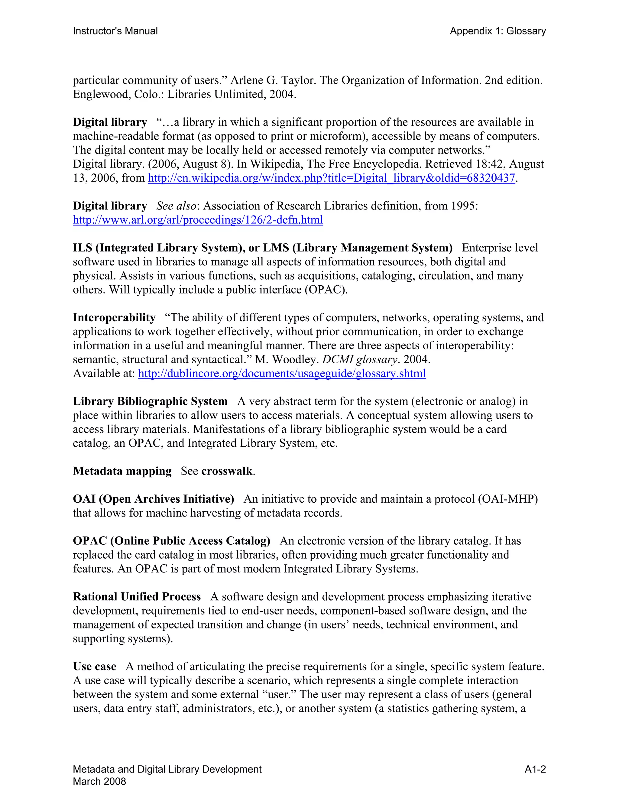 Instructor's Manual Appendix 1: Glossary
particular community of users.” Arlene G. Taylor. The Organization of Information. 2nd edition. 

Englewood, Colo.: Libraries Unlimited, 2004. 

Digital library “…a library in which a significant proportion of the resources are available in 

machine-readable format (as opposed to print or microform), accessible by means of computers. 

The digital content may be locally held or accessed remotely via computer networks.” 

Digital library. (2006, August 8). In Wikipedia, The Free Encyclopedia. Retrieved 18:42, August 

13, 2006, from http://en.wikipedia.org/w/index.php?title=Digital_library&oldid=68320437. 

Digital library See also: Association of Research Libraries definition, from 1995:
http://www.arl.org/arl/proceedings/126/2-defn.html
ILS (Integrated Library System), or LMS (Library Management System) Enterprise level
software used in libraries to manage all aspects of information resources, both digital and
physical. Assists in various functions, such as acquisitions, cataloging, circulation, and many
others. Will typically include a public interface (OPAC).
Interoperability “The ability of different types of computers, networks, operating systems, and
applications to work together effectively, without prior communication, in order to exchange
information in a useful and meaningful manner. There are three aspects of interoperability:
semantic, structural and syntactical.” M. Woodley. DCMI glossary. 2004.
Available at: http://dublincore.org/documents/usageguide/glossary.shtml
Library Bibliographic System A very abstract term for the system (electronic or analog) in
place within libraries to allow users to access materials. A conceptual system allowing users to
access library materials. Manifestations of a library bibliographic system would be a card
catalog, an OPAC, and Integrated Library System, etc.
Metadata mapping See crosswalk.
OAI (Open Archives Initiative) An initiative to provide and maintain a protocol (OAI-MHP)
that allows for machine harvesting of metadata records.
OPAC (Online Public Access Catalog) An electronic version of the library catalog. It has
replaced the card catalog in most libraries, often providing much greater functionality and
features. An OPAC is part of most modern Integrated Library Systems.
Rational Unified Process A software design and development process emphasizing iterative
development, requirements tied to end-user needs, component-based software design, and the
management of expected transition and change (in users’ needs, technical environment, and
supporting systems).
Use case A method of articulating the precise requirements for a single, specific system feature.
A use case will typically describe a scenario, which represents a single complete interaction
between the system and some external “user.” The user may represent a class of users (general
users, data entry staff, administrators, etc.), or another system (a statistics gathering system, a
Metadata and Digital Library Development
March 2008
A1-2
 