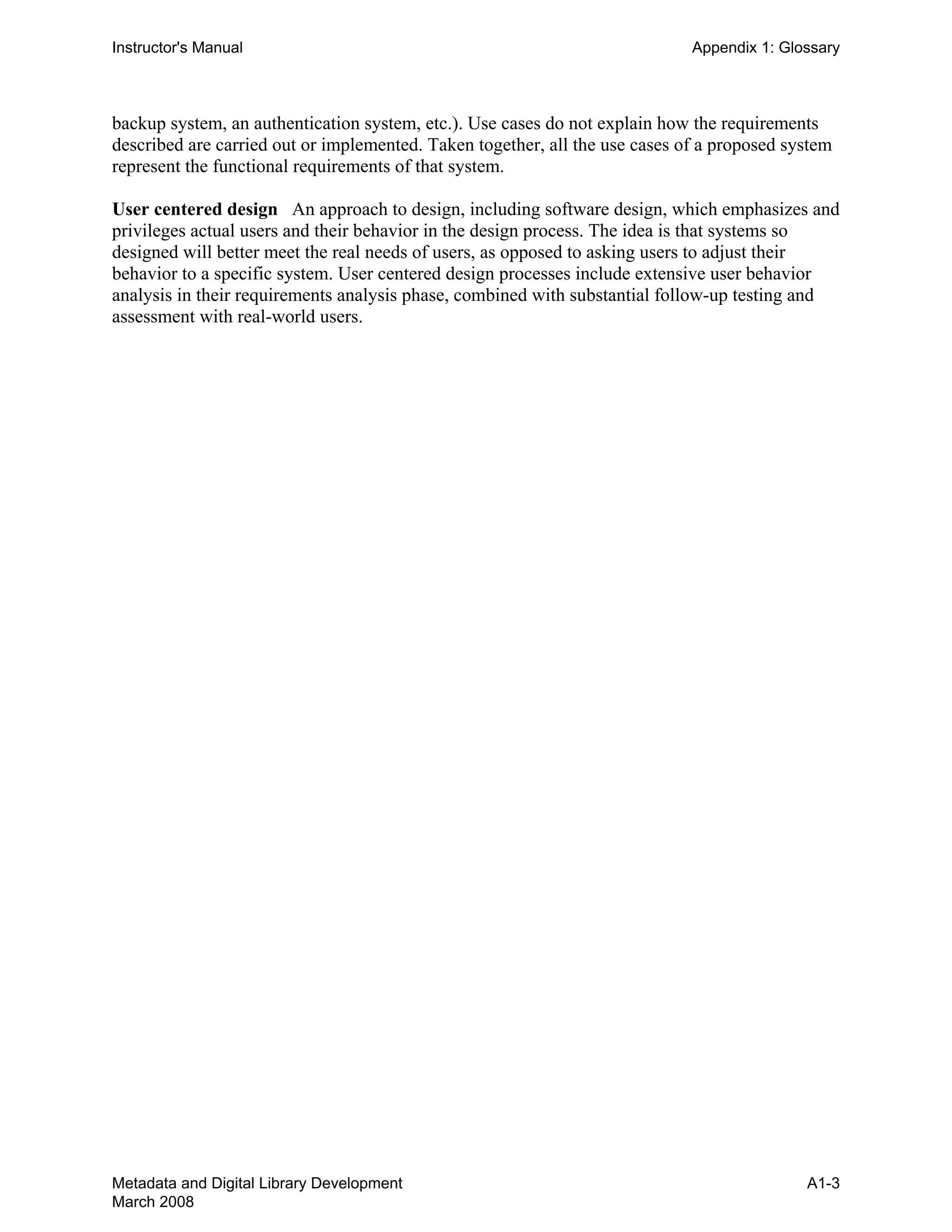 Instructor's Manual Appendix 1: Glossary
backup system, an authentication system, etc.). Use cases do not explain how the requirements
described are carried out or implemented. Taken together, all the use cases of a proposed system
represent the functional requirements of that system.
User centered design An approach to design, including software design, which emphasizes and
privileges actual users and their behavior in the design process. The idea is that systems so
designed will better meet the real needs of users, as opposed to asking users to adjust their
behavior to a specific system. User centered design processes include extensive user behavior
analysis in their requirements analysis phase, combined with substantial follow-up testing and
assessment with real-world users.
Metadata and Digital Library Development
March 2008
A1-3
 