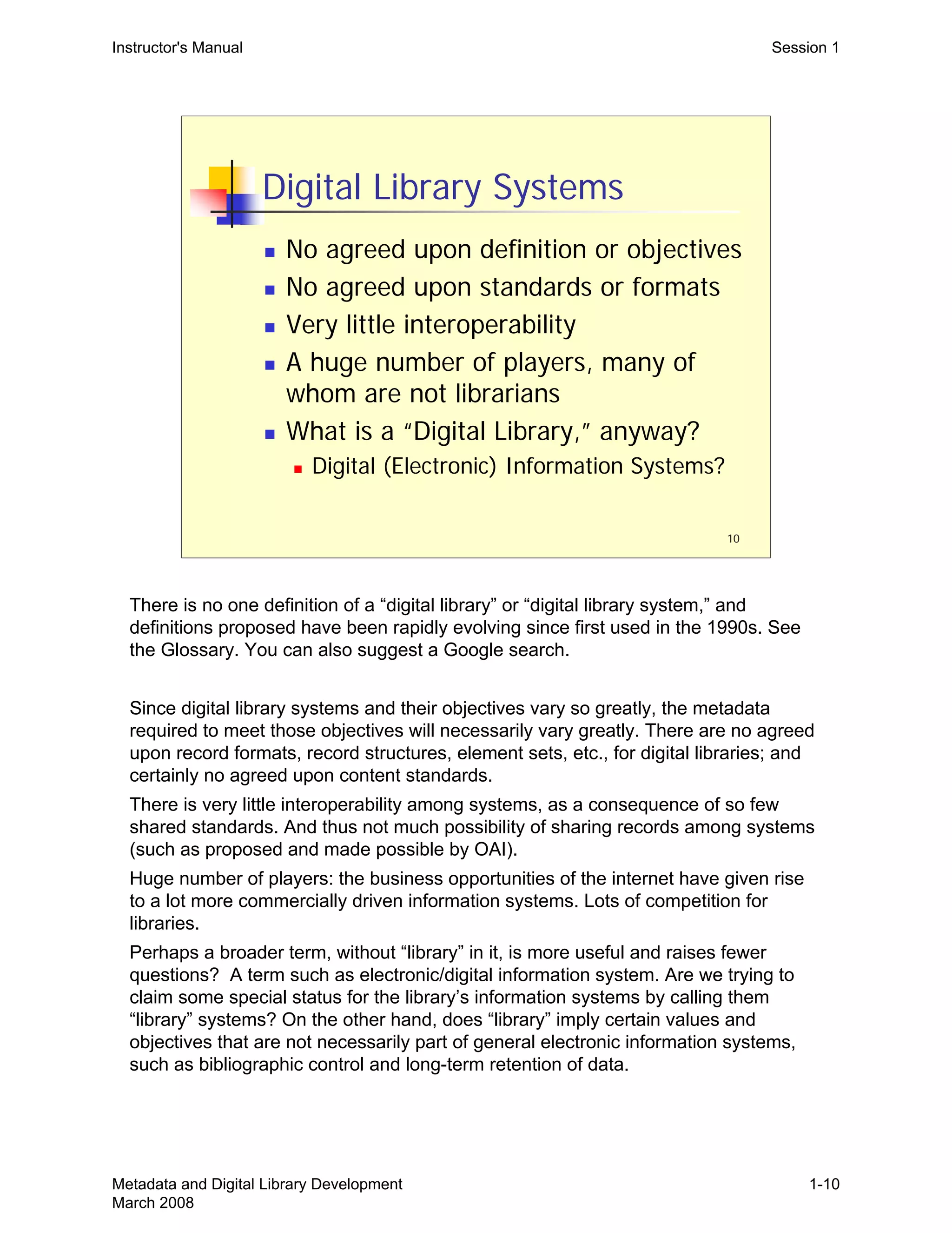 10
Digital Library Systems
„ No agreed upon definition or objectives
„ No agreed upon standards or formats
„ Very little interoperability
„ A huge number of players, many of
whom are not librarians
„ What is a “Digital Library,” anyway?
„ Digital (Electronic) Information Systems?
Instructor's Manual Session 1
There is no one definition of a “digital library” or “digital library system,” and
definitions proposed have been rapidly evolving since first used in the 1990s. See
the Glossary. You can also suggest a Google search.
Since digital library systems and their objectives vary so greatly, the metadata
required to meet those objectives will necessarily vary greatly. There are no agreed
upon record formats, record structures, element sets, etc., for digital libraries; and
certainly no agreed upon content standards.
There is very little interoperability among systems, as a consequence of so few
shared standards. And thus not much possibility of sharing records among systems
(such as proposed and made possible by OAI).
Huge number of players: the business opportunities of the internet have given rise
to a lot more commercially driven information systems. Lots of competition for
libraries.
Perhaps a broader term, without “library” in it, is more useful and raises fewer
questions? A term such as electronic/digital information system. Are we trying to
claim some special status for the library’s information systems by calling them
“library” systems? On the other hand, does “library” imply certain values and
objectives that are not necessarily part of general electronic information systems,
such as bibliographic control and long-term retention of data.
Metadata and Digital Library Development
March 2008
1-10
 