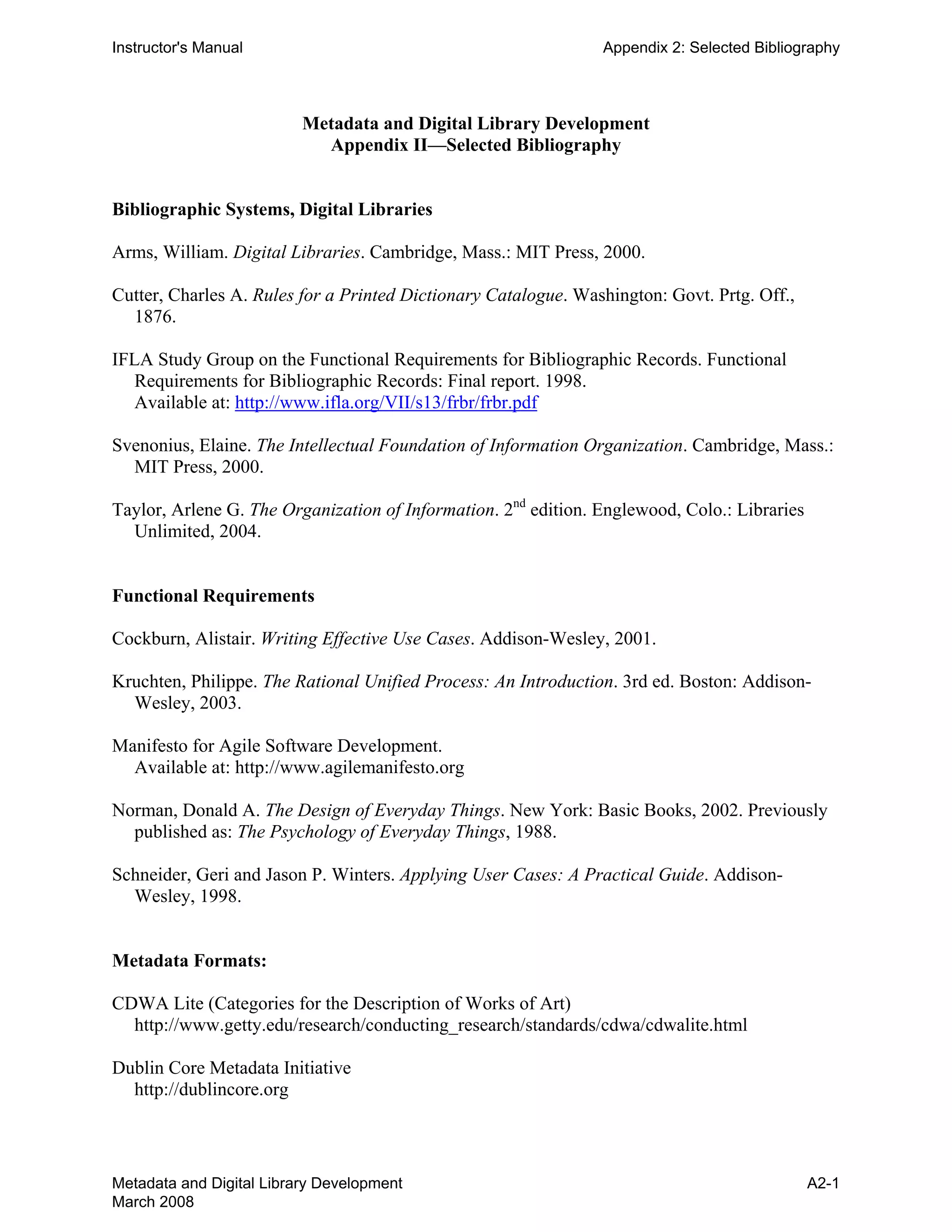 Instructor's Manual Appendix 2: Selected Bibliography
Metadata and Digital Library Development 

Appendix II—Selected Bibliography 

Bibliographic Systems, Digital Libraries
Arms, William. Digital Libraries. Cambridge, Mass.: MIT Press, 2000.
Cutter, Charles A. Rules for a Printed Dictionary Catalogue. Washington: Govt. Prtg. Off.,
1876.
IFLA Study Group on the Functional Requirements for Bibliographic Records. Functional
Requirements for Bibliographic Records: Final report. 1998.
Available at: http://www.ifla.org/VII/s13/frbr/frbr.pdf
Svenonius, Elaine. The Intellectual Foundation of Information Organization. Cambridge, Mass.:
MIT Press, 2000.
Taylor, Arlene G. The Organization of Information. 2nd
edition. Englewood, Colo.: Libraries
Unlimited, 2004.
Functional Requirements
Cockburn, Alistair. Writing Effective Use Cases. Addison-Wesley, 2001.
Kruchten, Philippe. The Rational Unified Process: An Introduction. 3rd ed. Boston: Addison-
Wesley, 2003.
Manifesto for Agile Software Development.
Available at: http://www.agilemanifesto.org
Norman, Donald A. The Design of Everyday Things. New York: Basic Books, 2002. Previously
published as: The Psychology of Everyday Things, 1988.
Schneider, Geri and Jason P. Winters. Applying User Cases: A Practical Guide. Addison-
Wesley, 1998.
Metadata Formats:
CDWA Lite (Categories for the Description of Works of Art)
http://www.getty.edu/research/conducting_research/standards/cdwa/cdwalite.html
Dublin Core Metadata Initiative
http://dublincore.org
Metadata and Digital Library Development
March 2008
A2-1
 