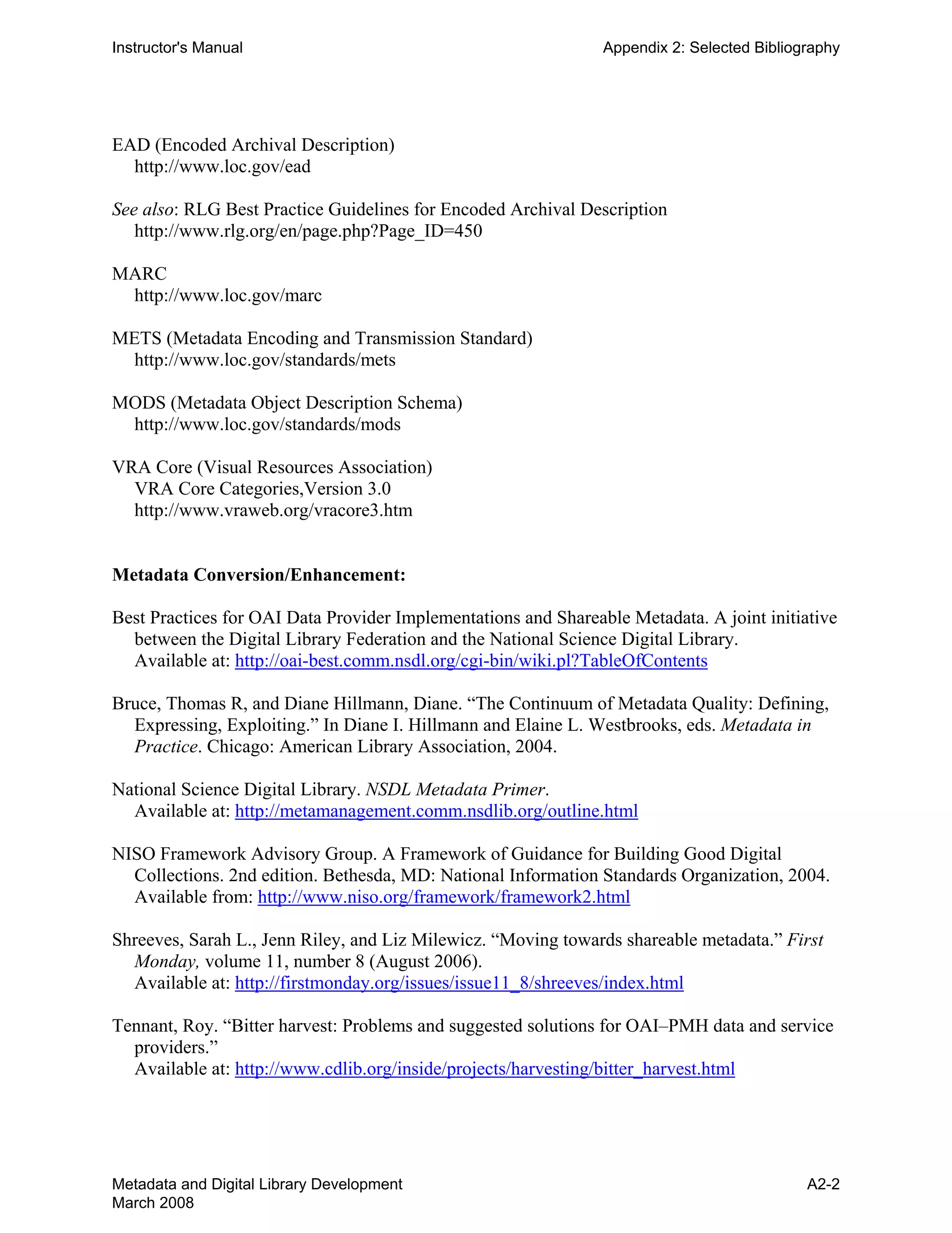 Instructor's Manual Appendix 2: Selected Bibliography
EAD (Encoded Archival Description)
http://www.loc.gov/ead
See also: RLG Best Practice Guidelines for Encoded Archival Description
http://www.rlg.org/en/page.php?Page_ID=450
MARC
http://www.loc.gov/marc
METS (Metadata Encoding and Transmission Standard)
http://www.loc.gov/standards/mets
MODS (Metadata Object Description Schema)
http://www.loc.gov/standards/mods
VRA Core (Visual Resources Association)
VRA Core Categories,Version 3.0
http://www.vraweb.org/vracore3.htm
Metadata Conversion/Enhancement:
Best Practices for OAI Data Provider Implementations and Shareable Metadata. A joint initiative
between the Digital Library Federation and the National Science Digital Library.
Available at: http://oai-best.comm.nsdl.org/cgi-bin/wiki.pl?TableOfContents
Bruce, Thomas R, and Diane Hillmann, Diane. “The Continuum of Metadata Quality: Defining,
Expressing, Exploiting.” In Diane I. Hillmann and Elaine L. Westbrooks, eds. Metadata in
Practice. Chicago: American Library Association, 2004.
National Science Digital Library. NSDL Metadata Primer.
Available at: http://metamanagement.comm.nsdlib.org/outline.html
NISO Framework Advisory Group. A Framework of Guidance for Building Good Digital
Collections. 2nd edition. Bethesda, MD: National Information Standards Organization, 2004.
Available from: http://www.niso.org/framework/framework2.html
Shreeves, Sarah L., Jenn Riley, and Liz Milewicz. “Moving towards shareable metadata.” First
Monday, volume 11, number 8 (August 2006).
Available at: http://firstmonday.org/issues/issue11_8/shreeves/index.html
Tennant, Roy. “Bitter harvest: Problems and suggested solutions for OAI–PMH data and service
providers.”
Available at: http://www.cdlib.org/inside/projects/harvesting/bitter_harvest.html
Metadata and Digital Library Development
March 2008
A2-2
 