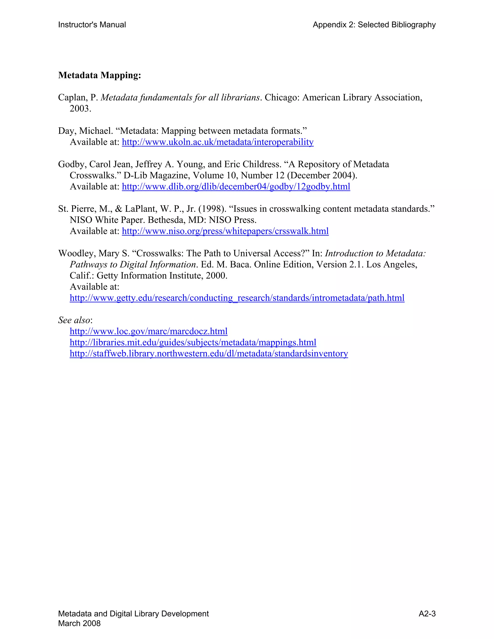 Instructor's Manual Appendix 2: Selected Bibliography
Metadata Mapping:
Caplan, P. Metadata fundamentals for all librarians. Chicago: American Library Association,
2003.
Day, Michael. “Metadata: Mapping between metadata formats.”
Available at: http://www.ukoln.ac.uk/metadata/interoperability
Godby, Carol Jean, Jeffrey A. Young, and Eric Childress. “A Repository of Metadata
Crosswalks.” D-Lib Magazine, Volume 10, Number 12 (December 2004).
Available at: http://www.dlib.org/dlib/december04/godby/12godby.html
St. Pierre, M., & LaPlant, W. P., Jr. (1998). “Issues in crosswalking content metadata standards.”
NISO White Paper. Bethesda, MD: NISO Press.
Available at: http://www.niso.org/press/whitepapers/crsswalk.html
Woodley, Mary S. “Crosswalks: The Path to Universal Access?” In: Introduction to Metadata:
Pathways to Digital Information. Ed. M. Baca. Online Edition, Version 2.1. Los Angeles,
Calif.: Getty Information Institute, 2000.
Available at:
http://www.getty.edu/research/conducting_research/standards/intrometadata/path.html
See also:
http://www.loc.gov/marc/marcdocz.html

http://libraries.mit.edu/guides/subjects/metadata/mappings.html

http://staffweb.library.northwestern.edu/dl/metadata/standardsinventory

Metadata and Digital Library Development
March 2008
A2-3
 