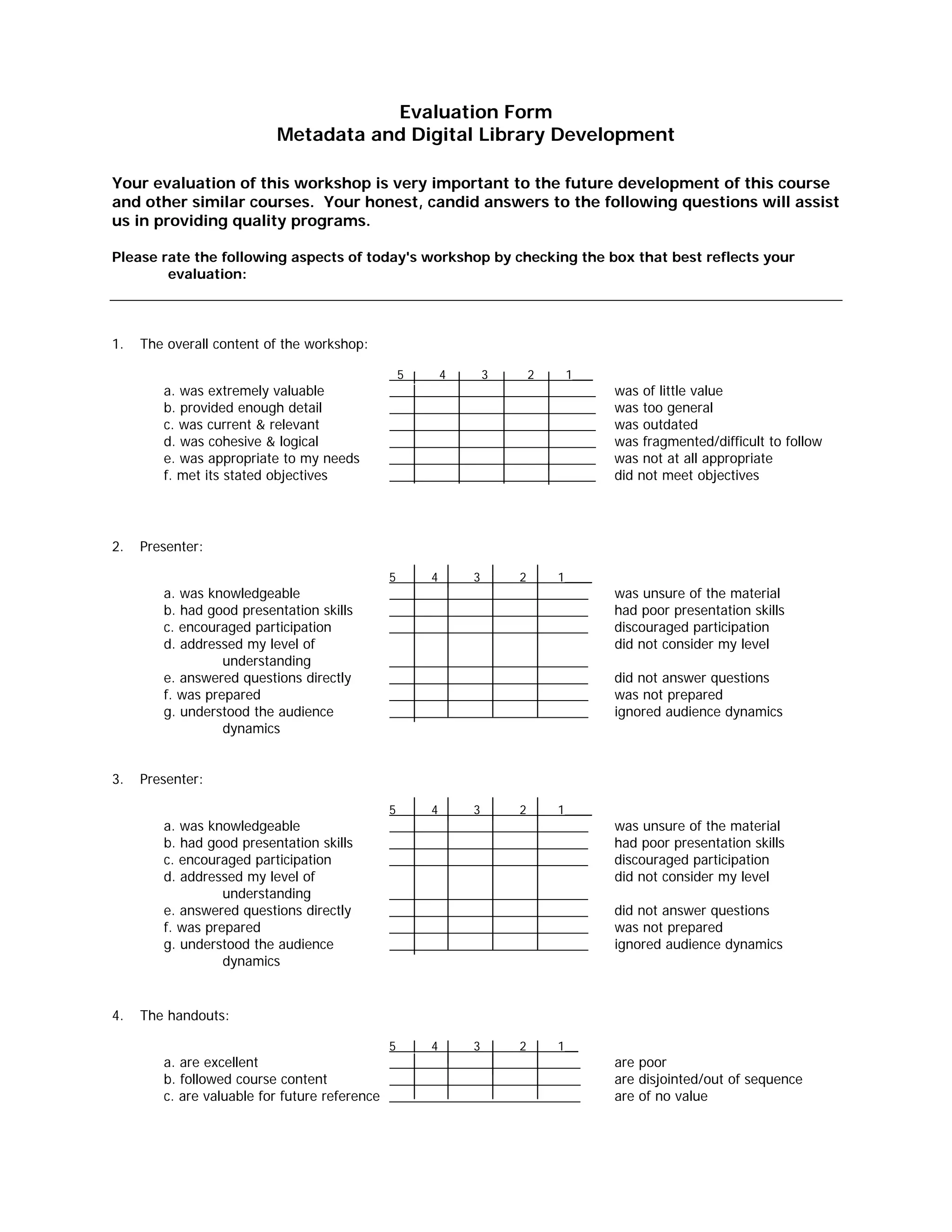 __________________________
__________________________
__________________________
__________________________
__________________________
__________________________
__________________________
__________________________
__________________________
__________________________
__________________________
__________________________
_________________________
Evaluation Form

Metadata and Digital Library Development 

Your evaluation of this workshop is very important to the future development of this course
and other similar courses. Your honest, candid answers to the following questions will assist
us in providing quality programs.
Please rate the following aspects of today's workshop by checking the box that best reflects your
evaluation:
1. The overall content of the workshop:
a. was extremely valuable
b. provided enough detail
c. was current & relevant
d. was cohesive & logical
e. was appropriate to my needs
f. met its stated objectives
2. Presenter:
a. was knowledgeable
b. had good presentation skills
c. encouraged participation
d. addressed my level of
understanding
e. answered questions directly
f. was prepared
g. understood the audience
dynamics
3. Presenter:
a. was knowledgeable
b. had good presentation skills
c. encouraged participation
d. addressed my level of
understanding
e. answered questions directly
f. was prepared
g. understood the audience
dynamics
4. The handouts:
a. are excellent
b. followed course content
c. are valuable for future reference
5 4 3 2 1___
___
___
___
___
___
___
______
______
______
______
______
____________
______
______
______
______
______
______
______
______
______
______
______
______
______
______
______
______
______
5 4 3 2 1____
__________________________
5 4 3 2 1____
__________________________
5 4 3 2 1__
___
________
___________
______
______
___________
_____
was of little value
was too general
was outdated
was fragmented/difficult to follow
was not at all appropriate
did not meet objectives
was unsure of the material
had poor presentation skills
discouraged participation
did not consider my level
did not answer questions
was not prepared
ignored audience dynamics
was unsure of the material
had poor presentation skills
discouraged participation
did not consider my level
did not answer questions
was not prepared
ignored audience dynamics
are poor
are disjointed/out of sequence
are of no value
 