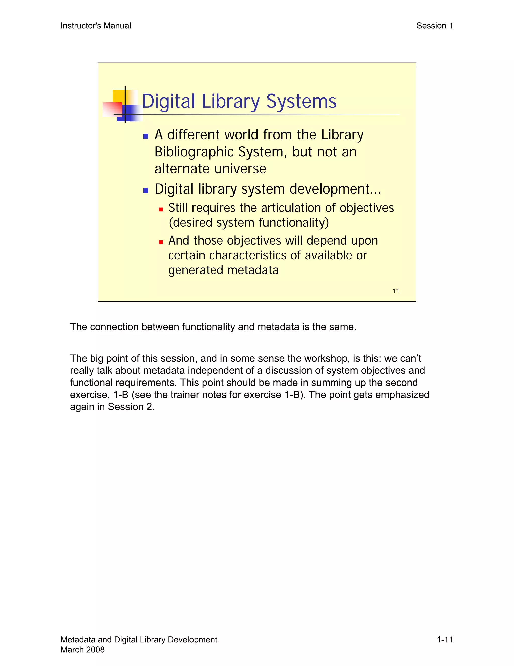11
Digital Library Systems
„ A different world from the Library
Bibliographic System, but not an
alternate universe
„ Digital library system development…
„ Still requires the articulation of objectives
(desired system functionality)
„ And those objectives will depend upon
certain characteristics of available or
generated metadata
Instructor's Manual Session 1
The connection between functionality and metadata is the same.
The big point of this session, and in some sense the workshop, is this: we can’t
really talk about metadata independent of a discussion of system objectives and
functional requirements. This point should be made in summing up the second
exercise, 1-B (see the trainer notes for exercise 1-B). The point gets emphasized
again in Session 2.
Metadata and Digital Library Development
March 2008
1-11
 