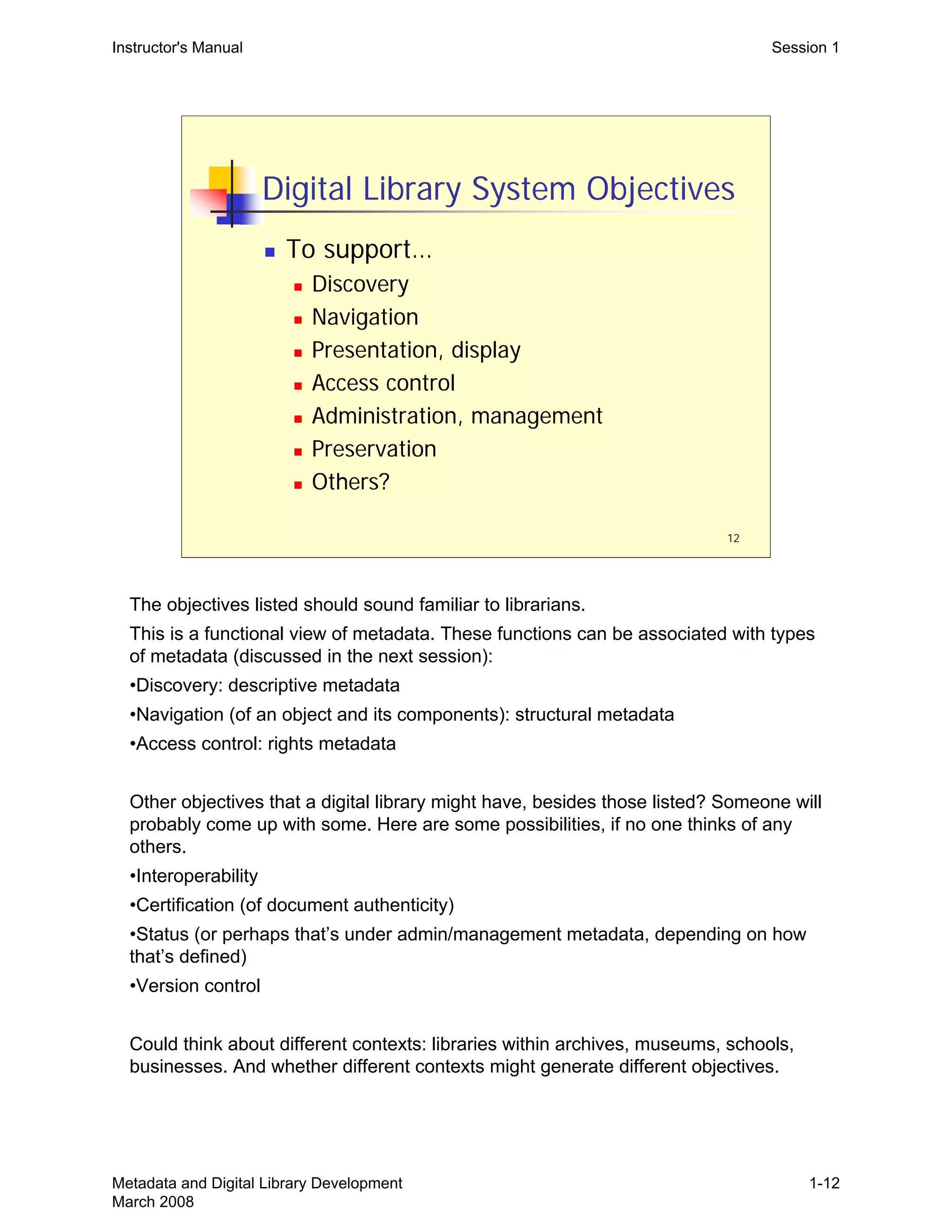 12
Digital Library System Objectives
„ To support…
„ Discovery
„ Navigation
„ Presentation, display
„ Access control
„ Administration, management
„ Preservation
„ Others?
Instructor's Manual Session 1
The objectives listed should sound familiar to librarians.

This is a functional view of metadata. These functions can be associated with types 

of metadata (discussed in the next session):

•Discovery: descriptive metadata
•Navigation (of an object and its components): structural metadata
•Access control: rights metadata
Other objectives that a digital library might have, besides those listed? Someone will
probably come up with some. Here are some possibilities, if no one thinks of any
others.
•Interoperability
•Certification (of document authenticity)
•Status (or perhaps that’s under admin/management metadata, depending on how
that’s defined)
•Version control
Could think about different contexts: libraries within archives, museums, schools,
businesses. And whether different contexts might generate different objectives.
Metadata and Digital Library Development
March 2008
1-12
 