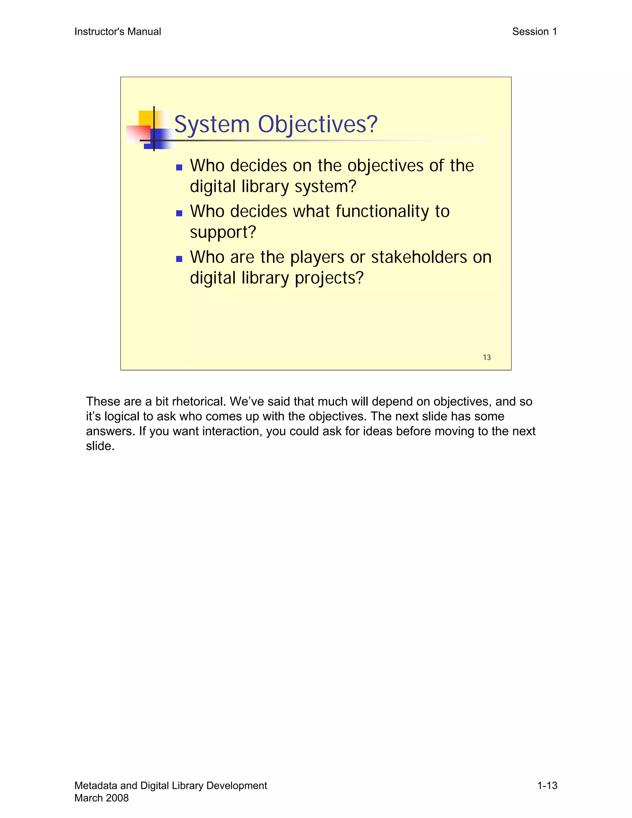 13
System Objectives?
„ Who decides on the objectives of the
digital library system?
„ Who decides what functionality to
support?
„ Who are the players or stakeholders on
digital library projects?
Instructor's Manual Session 1
These are a bit rhetorical. We’ve said that much will depend on objectives, and so
it’s logical to ask who comes up with the objectives. The next slide has some
answers. If you want interaction, you could ask for ideas before moving to the next
slide.
Metadata and Digital Library Development
March 2008
1-13
 