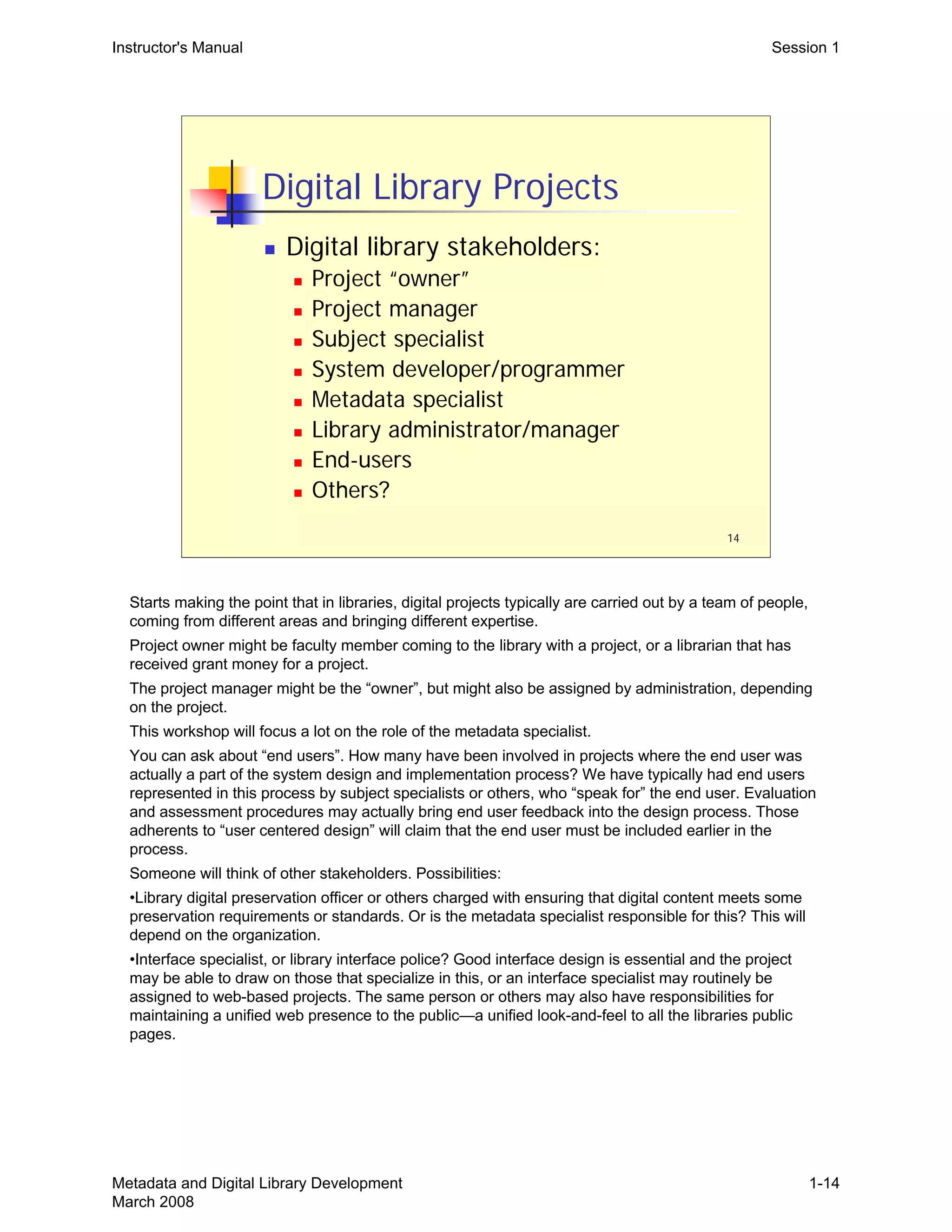 14
Digital Library Projects
„ Digital library stakeholders:
„ Project “owner”
„ Project manager
„ Subject specialist
„ System developer/programmer
„ Metadata specialist
„ Library administrator/manager
„ End-users
„ Others?
Instructor's Manual Session 1
Starts making the point that in libraries, digital projects typically are carried out by a team of people, 

coming from different areas and bringing different expertise.

Project owner might be faculty member coming to the library with a project, or a librarian that has 

received grant money for a project.

The project manager might be the “owner”, but might also be assigned by administration, depending 

on the project.

This workshop will focus a lot on the role of the metadata specialist.

You can ask about “end users”. How many have been involved in projects where the end user was

actually a part of the system design and implementation process? We have typically had end users

represented in this process by subject specialists or others, who “speak for” the end user. Evaluation

and assessment procedures may actually bring end user feedback into the design process. Those

adherents to “user centered design” will claim that the end user must be included earlier in the 

process.

Someone will think of other stakeholders. Possibilities:

•Library digital preservation officer or others charged with ensuring that digital content meets some
preservation requirements or standards. Or is the metadata specialist responsible for this? This will
depend on the organization.
•Interface specialist, or library interface police? Good interface design is essential and the project
may be able to draw on those that specialize in this, or an interface specialist may routinely be
assigned to web-based projects. The same person or others may also have responsibilities for
maintaining a unified web presence to the public—a unified look-and-feel to all the libraries public
pages.
Metadata and Digital Library Development
March 2008
1-14
 