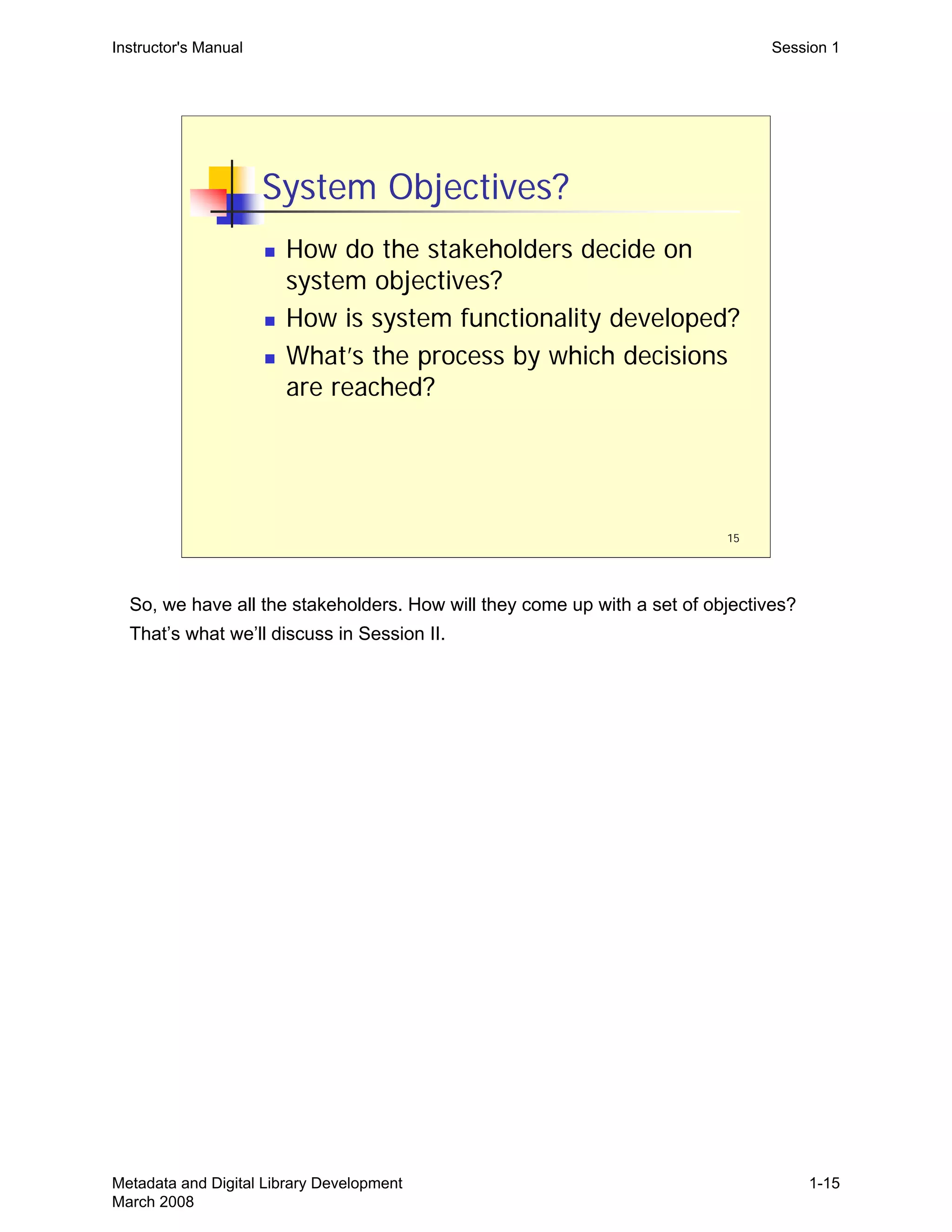 15
System Objectives?
„ How do the stakeholders decide on
system objectives?
„ How is system functionality developed?
„ What’s the process by which decisions
are reached?
Instructor's Manual Session 1
So, we have all the stakeholders. How will they come up with a set of objectives?
That’s what we’ll discuss in Session II.
Metadata and Digital Library Development
March 2008
1-15
 