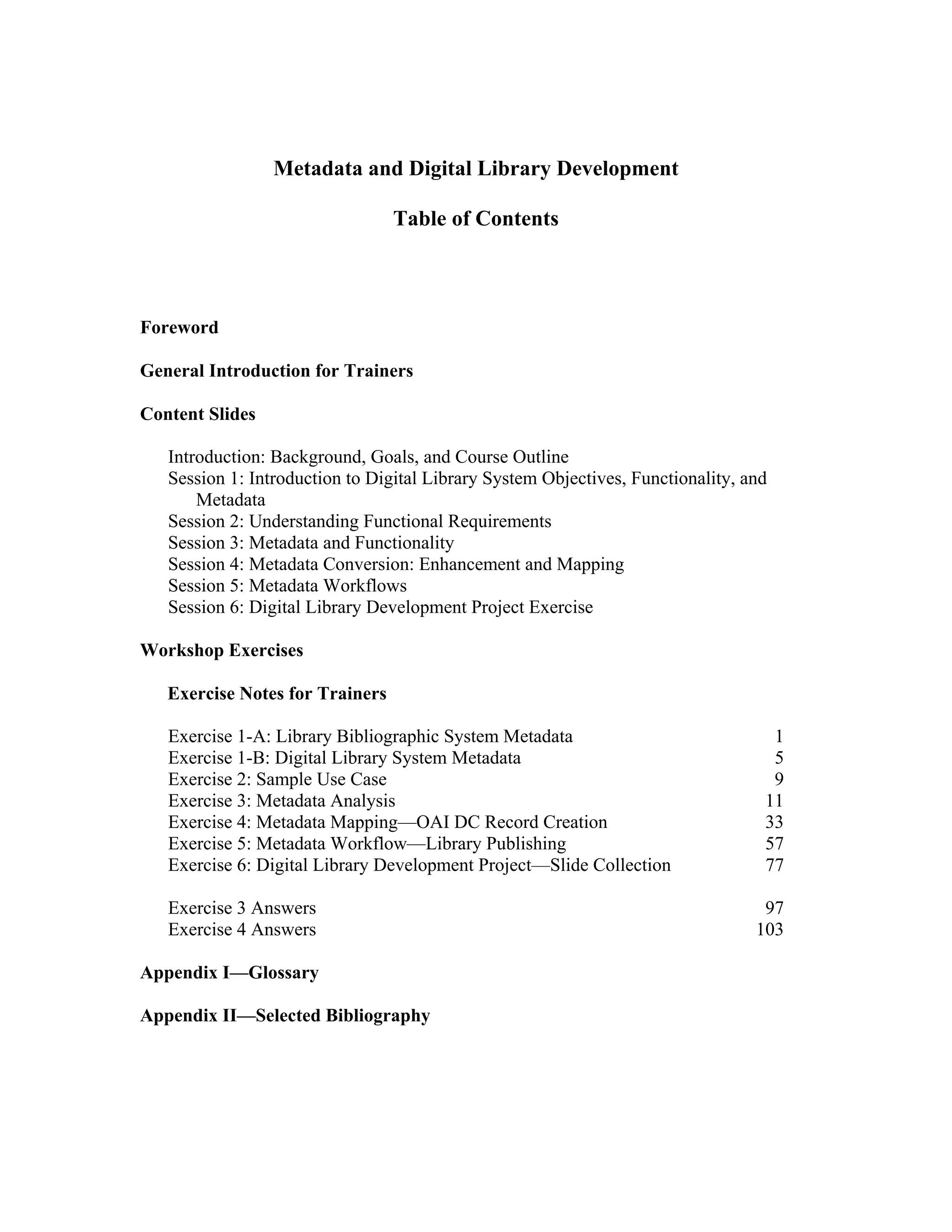 Metadata and Digital Library Development
Table of Contents
Foreword
General Introduction for Trainers
Content Slides
Introduction: Background, Goals, and Course Outline
Session 1: Introduction to Digital Library System Objectives, Functionality, and
Metadata
Session 2: Understanding Functional Requirements
Session 3: Metadata and Functionality
Session 4: Metadata Conversion: Enhancement and Mapping
Session 5: Metadata Workflows
Session 6: Digital Library Development Project Exercise
Workshop Exercises
Exercise Notes for Trainers
Exercise 1-A: Library Bibliographic System Metadata 1
Exercise 1-B: Digital Library System Metadata 5
Exercise 2: Sample Use Case 9
Exercise 3: Metadata Analysis 11
Exercise 4: Metadata Mapping—OAI DC Record Creation 33
Exercise 5: Metadata Workflow—Library Publishing 57
Exercise 6: Digital Library Development Project—Slide Collection 77
Exercise 3 Answers 97
Exercise 4 Answers 103
Appendix I—Glossary
Appendix II—Selected Bibliography
 