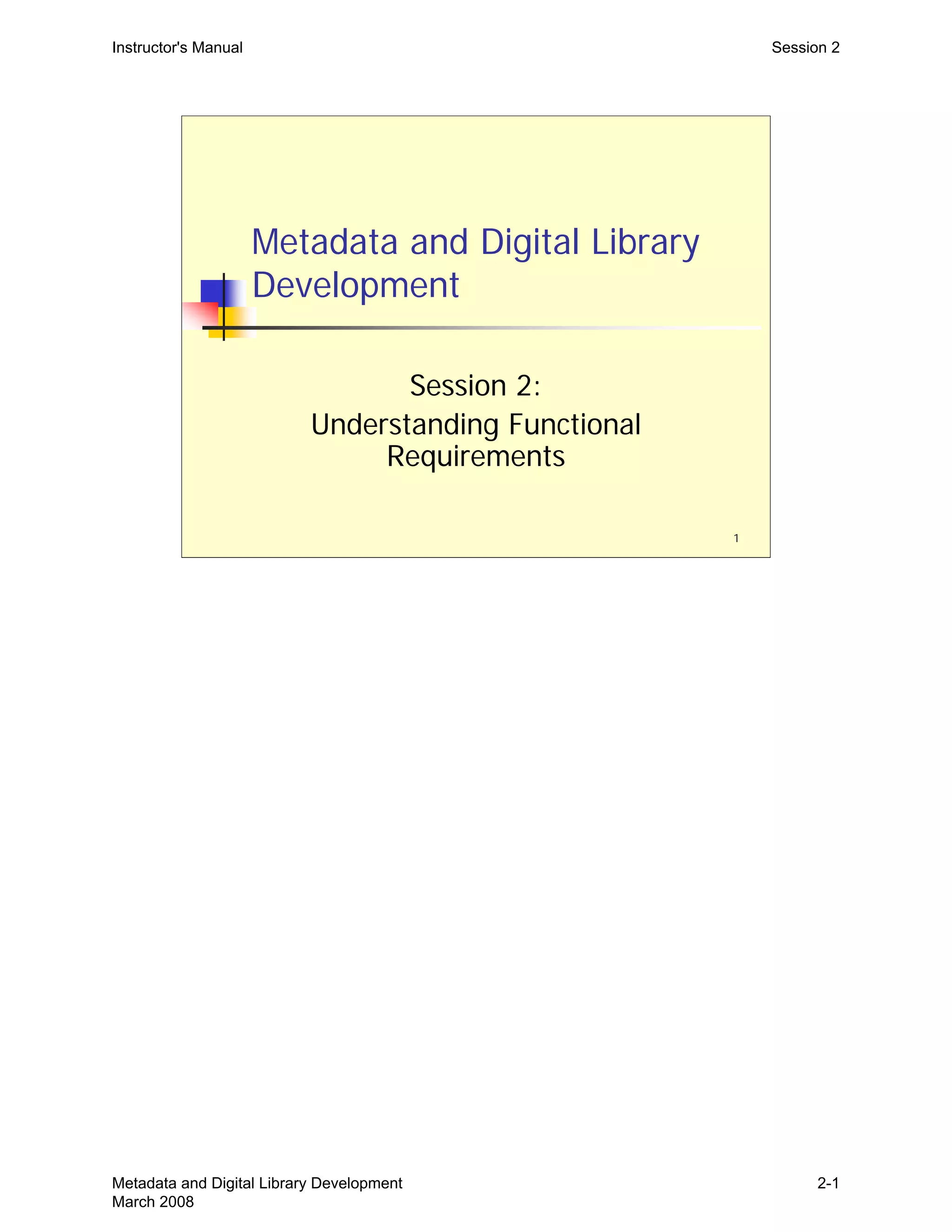 Instructor's Manual Session 2
Metadata and Digital Library
Development
Session 2:

Understanding Functional 

Requirements

1
Metadata and Digital Library Development
March 2008
2-1
 