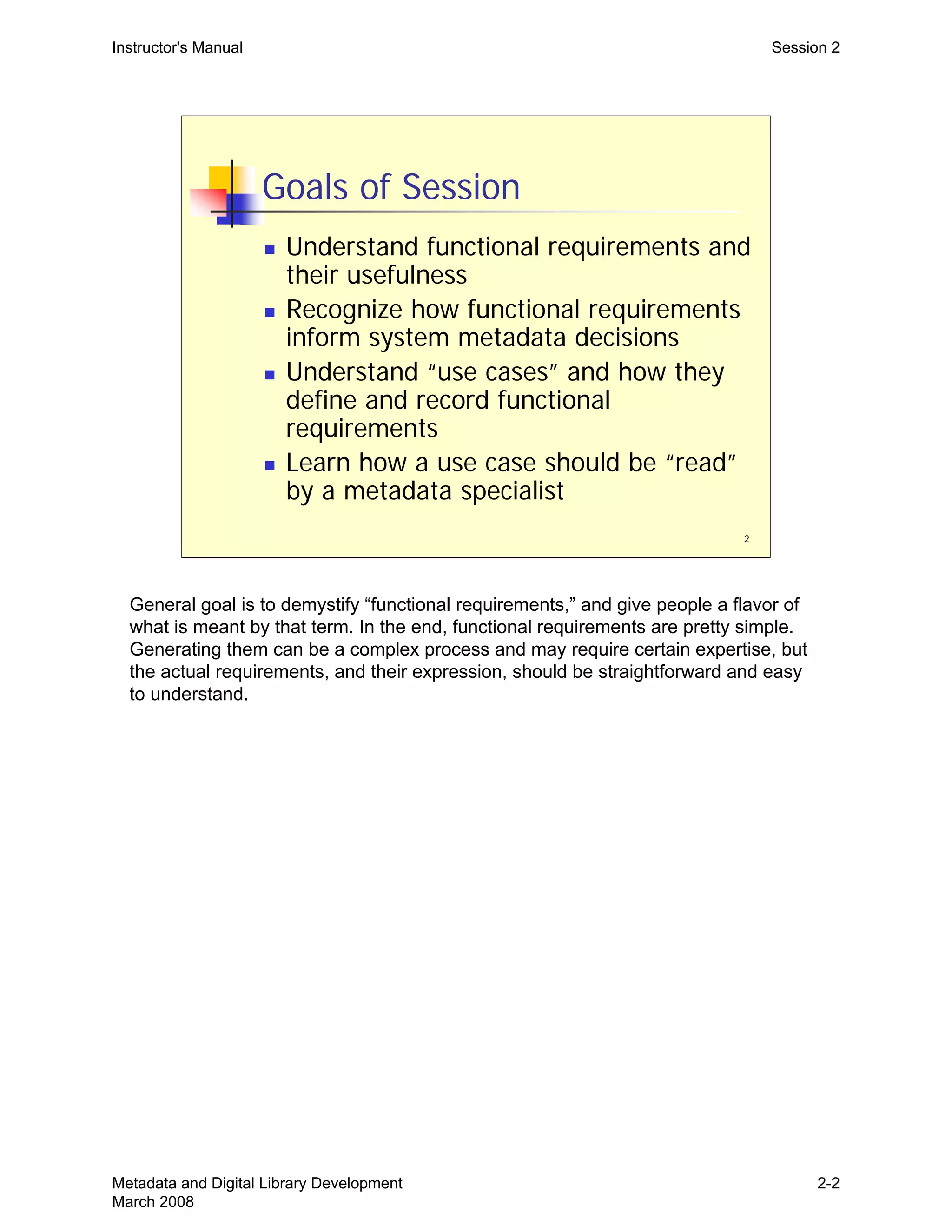 2
Goals of Session
„ Understand functional requirements and
their usefulness
„ Recognize how functional requirements
inform system metadata decisions
„ Understand “use cases” and how they
define and record functional
requirements
„ Learn how a use case should be “read”
by a metadata specialist
Instructor's Manual Session 2
General goal is to demystify “functional requirements,” and give people a flavor of
what is meant by that term. In the end, functional requirements are pretty simple.
Generating them can be a complex process and may require certain expertise, but
the actual requirements, and their expression, should be straightforward and easy
to understand.
Metadata and Digital Library Development
March 2008
2-2
 
