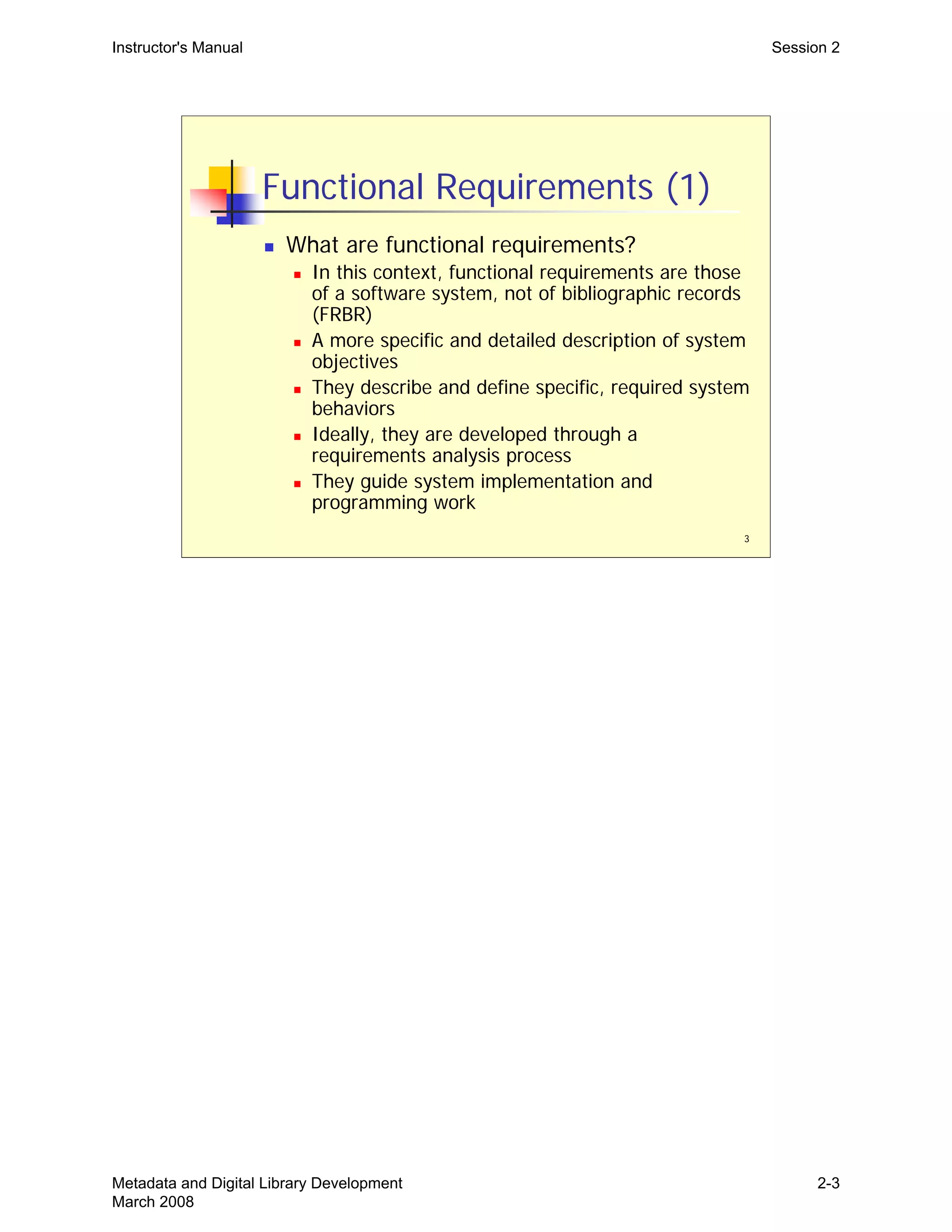 Instructor's Manual Session 2
Functional Requirements (1)
„ What are functional requirements?
„ In this context, functional requirements are those
of a software system, not of bibliographic records
(FRBR)
„ A more specific and detailed description of system
objectives
„ They describe and define specific, required system
behaviors
„ Ideally, they are developed through a
requirements analysis process
„ They guide system implementation and
programming work
3
Metadata and Digital Library Development
March 2008
2-3
 