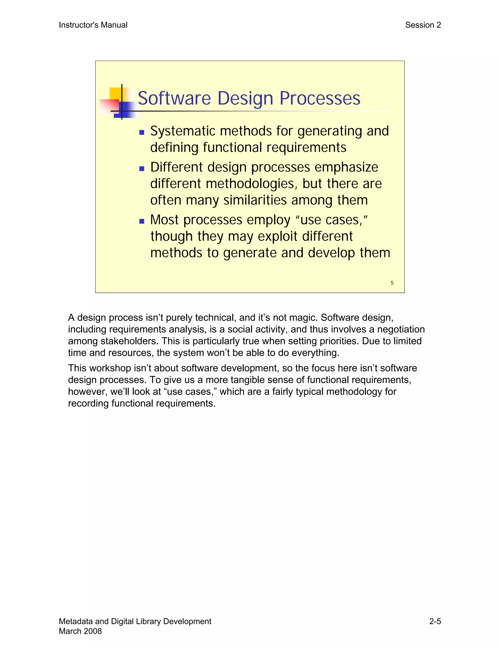 5
Software Design Processes
„ Systematic methods for generating and
defining functional requirements
„ Different design processes emphasize
different methodologies, but there are
often many similarities among them
„ Most processes employ “use cases,”
though they may exploit different
methods to generate and develop them
Instructor's Manual Session 2
A design process isn’t purely technical, and it’s not magic. Software design,
including requirements analysis, is a social activity, and thus involves a negotiation
among stakeholders. This is particularly true when setting priorities. Due to limited
time and resources, the system won’t be able to do everything.
This workshop isn’t about software development, so the focus here isn’t software
design processes. To give us a more tangible sense of functional requirements,
however, we’ll look at “use cases,” which are a fairly typical methodology for
recording functional requirements.
Metadata and Digital Library Development
March 2008
2-5
 