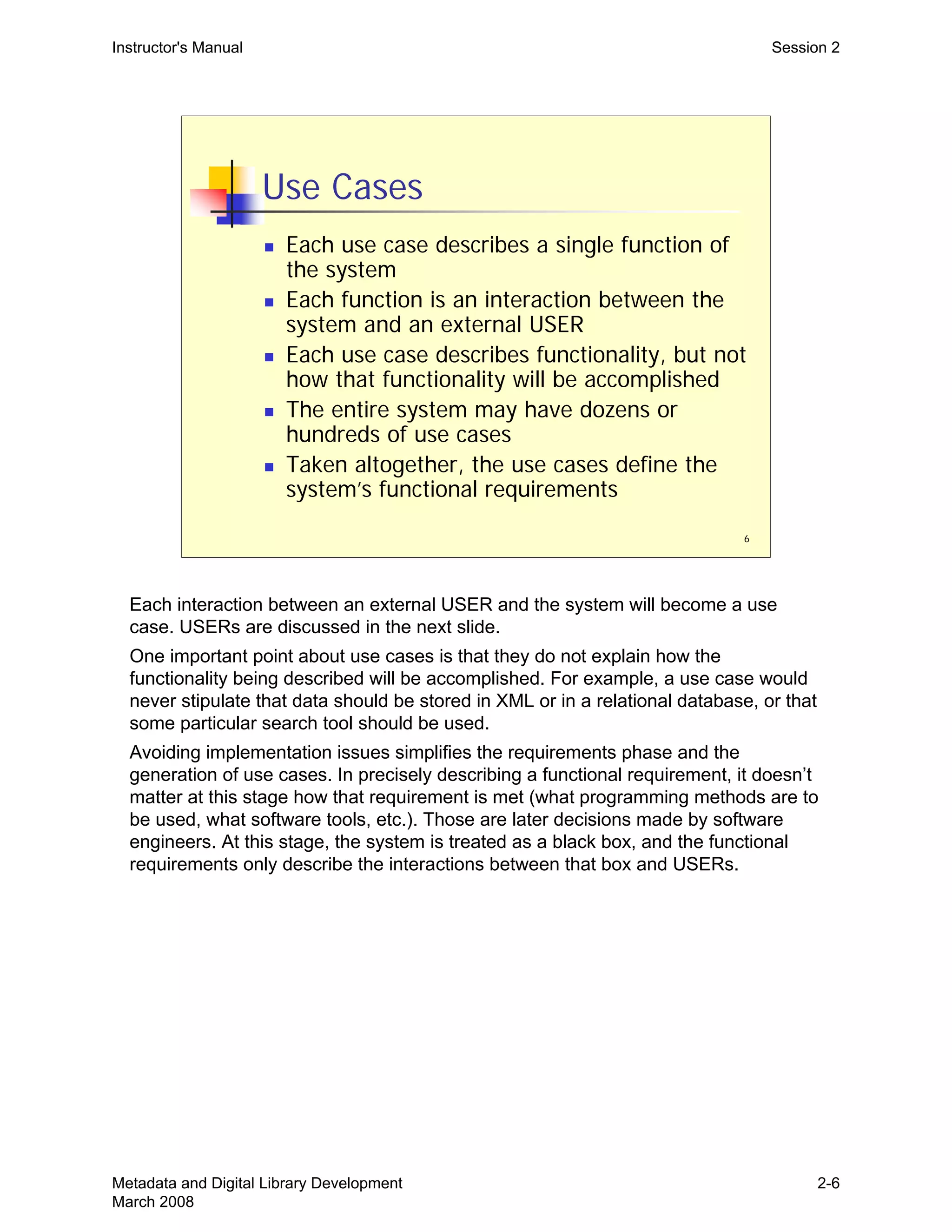 6
Use Cases
„ Each use case describes a single function of
the system
„ Each function is an interaction between the
system and an external USER
„ Each use case describes functionality, but not
how that functionality will be accomplished
„ The entire system may have dozens or
hundreds of use cases
„ Taken altogether, the use cases define the
system’s functional requirements
Instructor's Manual Session 2
Each interaction between an external USER and the system will become a use
case. USERs are discussed in the next slide.
One important point about use cases is that they do not explain how the
functionality being described will be accomplished. For example, a use case would
never stipulate that data should be stored in XML or in a relational database, or that
some particular search tool should be used.
Avoiding implementation issues simplifies the requirements phase and the
generation of use cases. In precisely describing a functional requirement, it doesn’t
matter at this stage how that requirement is met (what programming methods are to
be used, what software tools, etc.). Those are later decisions made by software
engineers. At this stage, the system is treated as a black box, and the functional
requirements only describe the interactions between that box and USERs.
Metadata and Digital Library Development
March 2008
2-6
 