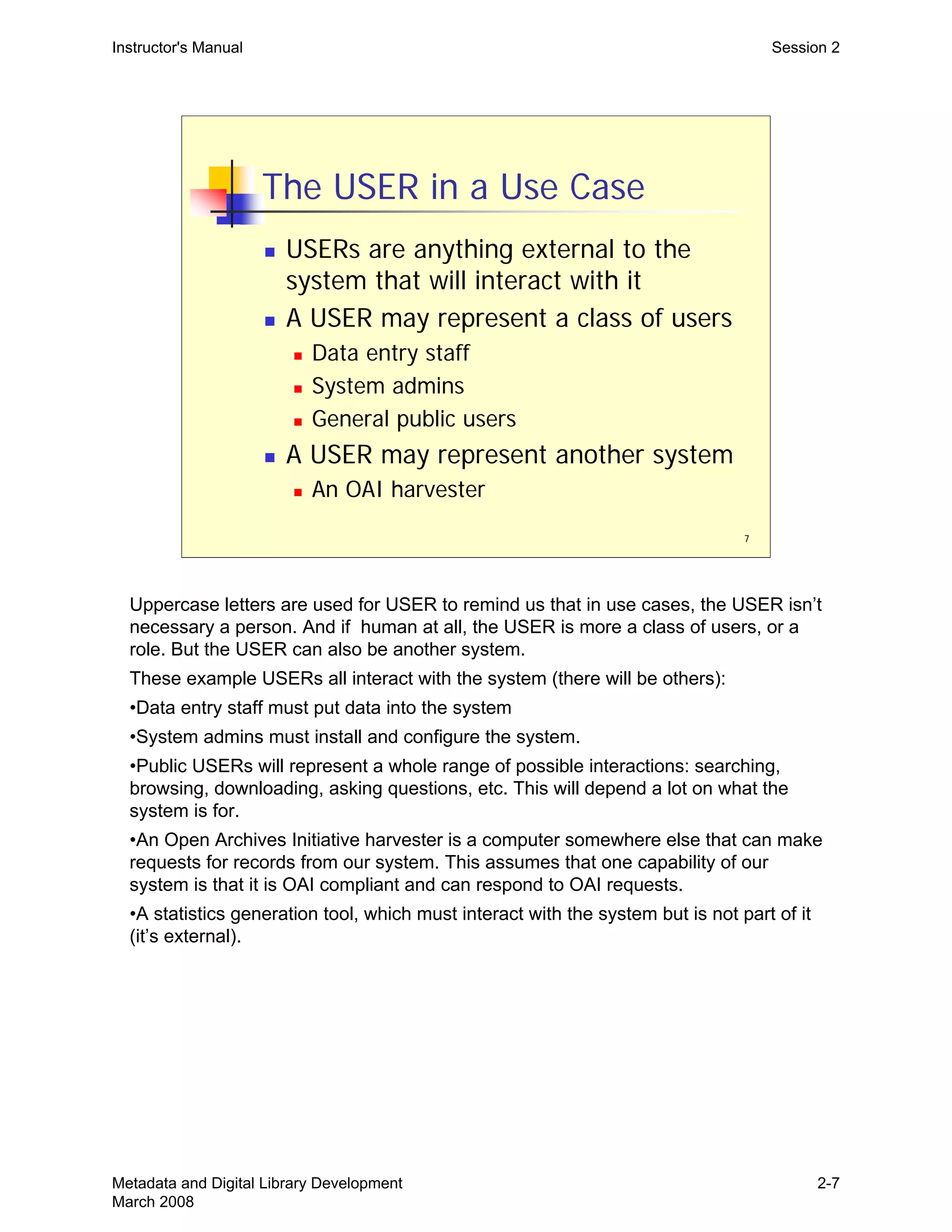 7
The USER in a Use Case
„ USERs are anything external to the
system that will interact with it
„ A USER may represent a class of users
„ Data entry staff
„ System admins
„ General public users
„ A USER may represent another system
„ An OAI harvester
Instructor's Manual Session 2
Uppercase letters are used for USER to remind us that in use cases, the USER isn’t
necessary a person. And if human at all, the USER is more a class of users, or a
role. But the USER can also be another system.
These example USERs all interact with the system (there will be others):
•Data entry staff must put data into the system
•System admins must install and configure the system.
•Public USERs will represent a whole range of possible interactions: searching,
browsing, downloading, asking questions, etc. This will depend a lot on what the
system is for.
•An Open Archives Initiative harvester is a computer somewhere else that can make
requests for records from our system. This assumes that one capability of our
system is that it is OAI compliant and can respond to OAI requests.
•A statistics generation tool, which must interact with the system but is not part of it
(it’s external).
Metadata and Digital Library Development
March 2008
2-7
 