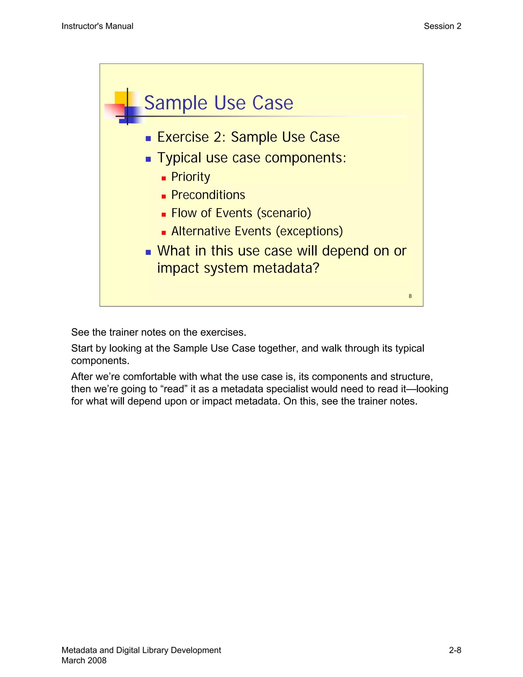 8
Sample Use Case
„ Exercise 2: Sample Use Case
„ Typical use case components:
„ Priority
„ Preconditions
„ Flow of Events (scenario)
„ Alternative Events (exceptions)
„ What in this use case will depend on or
impact system metadata?
Instructor's Manual Session 2
See the trainer notes on the exercises.

Start by looking at the Sample Use Case together, and walk through its typical

components.

After we’re comfortable with what the use case is, its components and structure, 

then we’re going to “read” it as a metadata specialist would need to read it—looking 

for what will depend upon or impact metadata. On this, see the trainer notes.

Metadata and Digital Library Development
March 2008
2-8
 