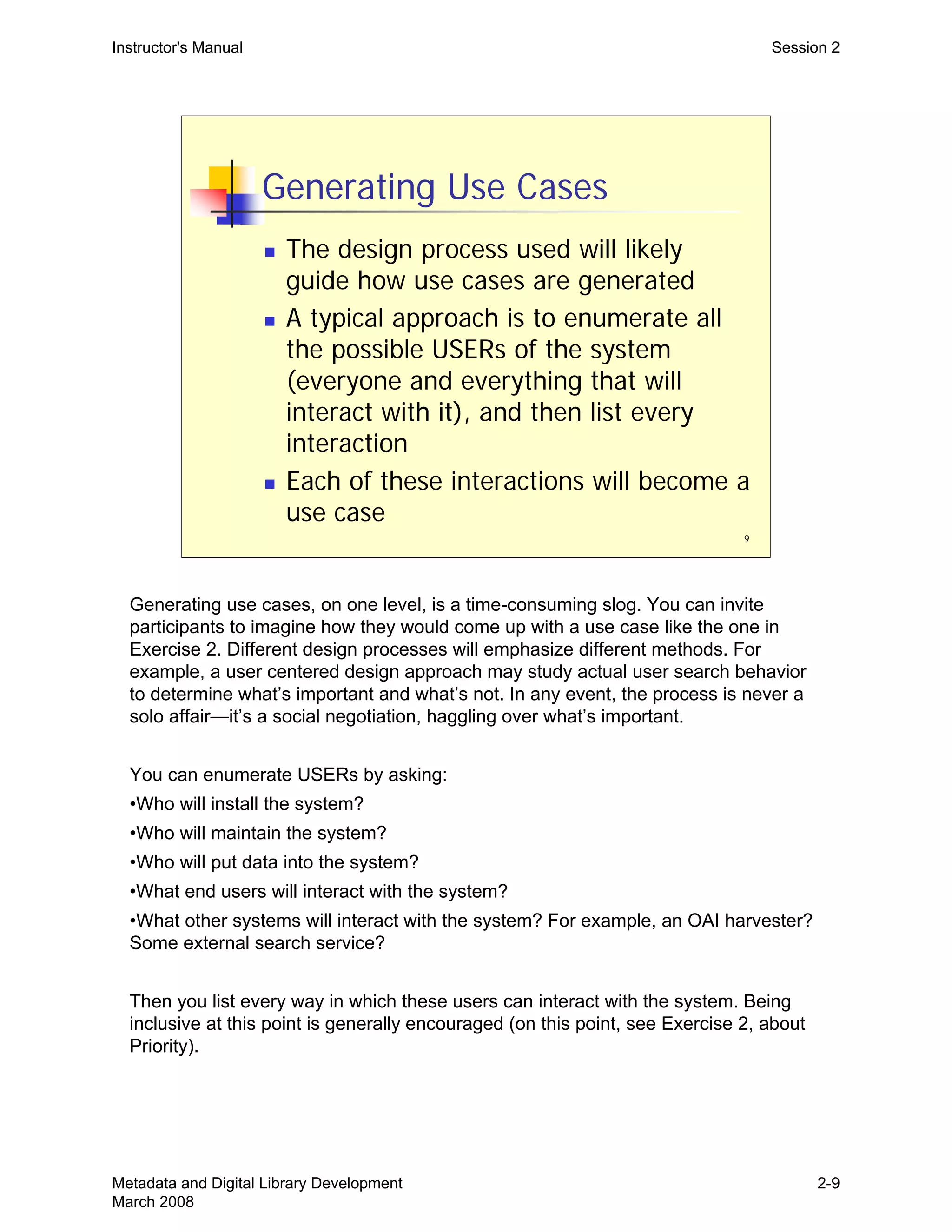9
Generating Use Cases
„ The design process used will likely
guide how use cases are generated
„ A typical approach is to enumerate all
the possible USERs of the system
(everyone and everything that will
interact with it), and then list every
interaction
„ Each of these interactions will become a
use case
Instructor's Manual Session 2
Generating use cases, on one level, is a time-consuming slog. You can invite
participants to imagine how they would come up with a use case like the one in
Exercise 2. Different design processes will emphasize different methods. For
example, a user centered design approach may study actual user search behavior
to determine what’s important and what’s not. In any event, the process is never a
solo affair—it’s a social negotiation, haggling over what’s important.
You can enumerate USERs by asking:
•Who will install the system?
•Who will maintain the system?
•Who will put data into the system?
•What end users will interact with the system?
•What other systems will interact with the system? For example, an OAI harvester?
Some external search service?
Then you list every way in which these users can interact with the system. Being
inclusive at this point is generally encouraged (on this point, see Exercise 2, about
Priority).
Metadata and Digital Library Development
March 2008
2-9
 