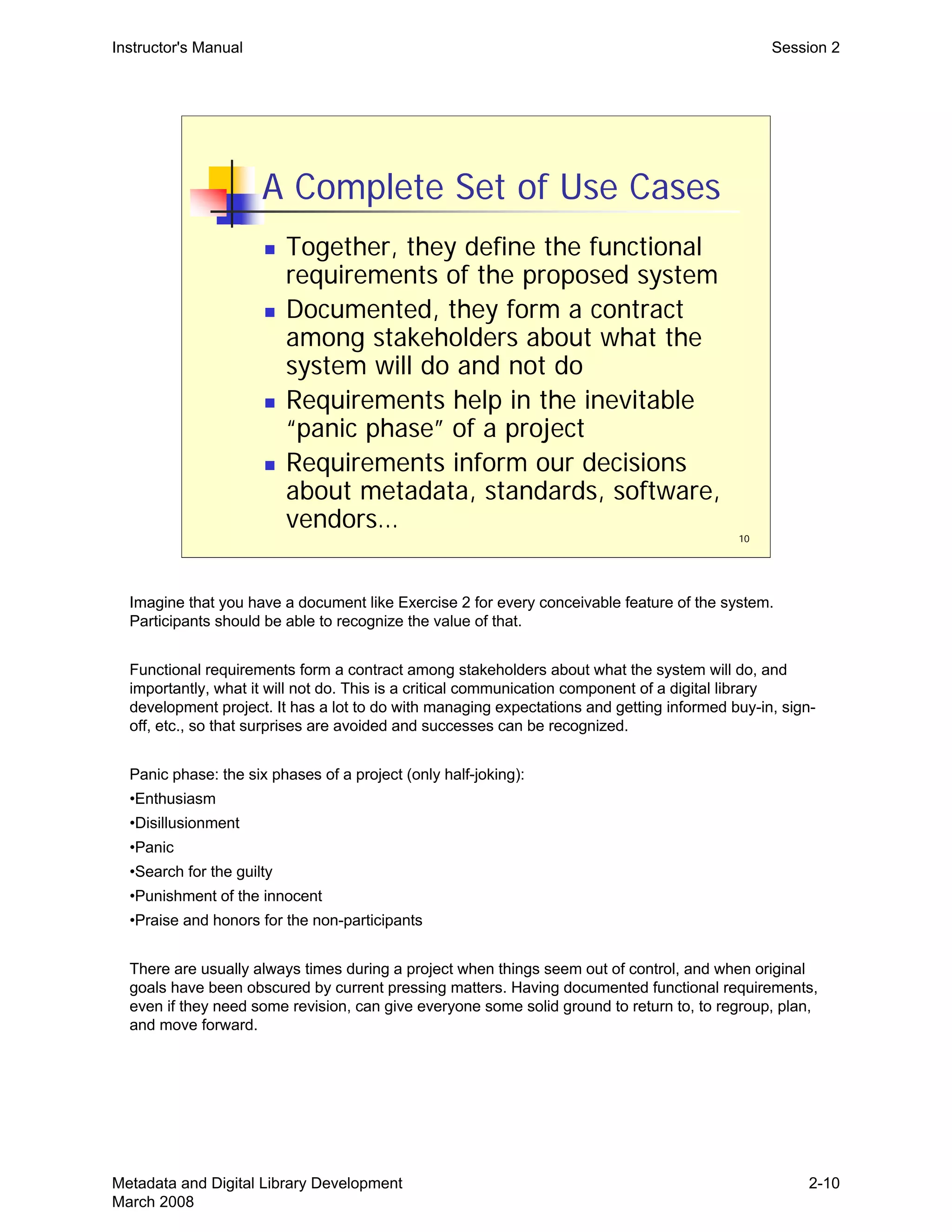 Instructor's Manual Session 2
A Complete Set of Use Cases
„	 Together, they define the functional
requirements of the proposed system
„	 Documented, they form a contract
among stakeholders about what the
system will do and not do
„	 Requirements help in the inevitable
“panic phase” of a project
„	 Requirements inform our decisions
about metadata, standards, software,
vendors…
10
Imagine that you have a document like Exercise 2 for every conceivable feature of the system.
Participants should be able to recognize the value of that.
Functional requirements form a contract among stakeholders about what the system will do, and
importantly, what it will not do. This is a critical communication component of a digital library
development project. It has a lot to do with managing expectations and getting informed buy-in, sign-
off, etc., so that surprises are avoided and successes can be recognized.
Panic phase: the six phases of a project (only half-joking):
•Enthusiasm
•Disillusionment
•Panic
•Search for the guilty
•Punishment of the innocent
•Praise and honors for the non-participants
There are usually always times during a project when things seem out of control, and when original
goals have been obscured by current pressing matters. Having documented functional requirements,
even if they need some revision, can give everyone some solid ground to return to, to regroup, plan,
and move forward.
Metadata and Digital Library Development
March 2008
2-10
 