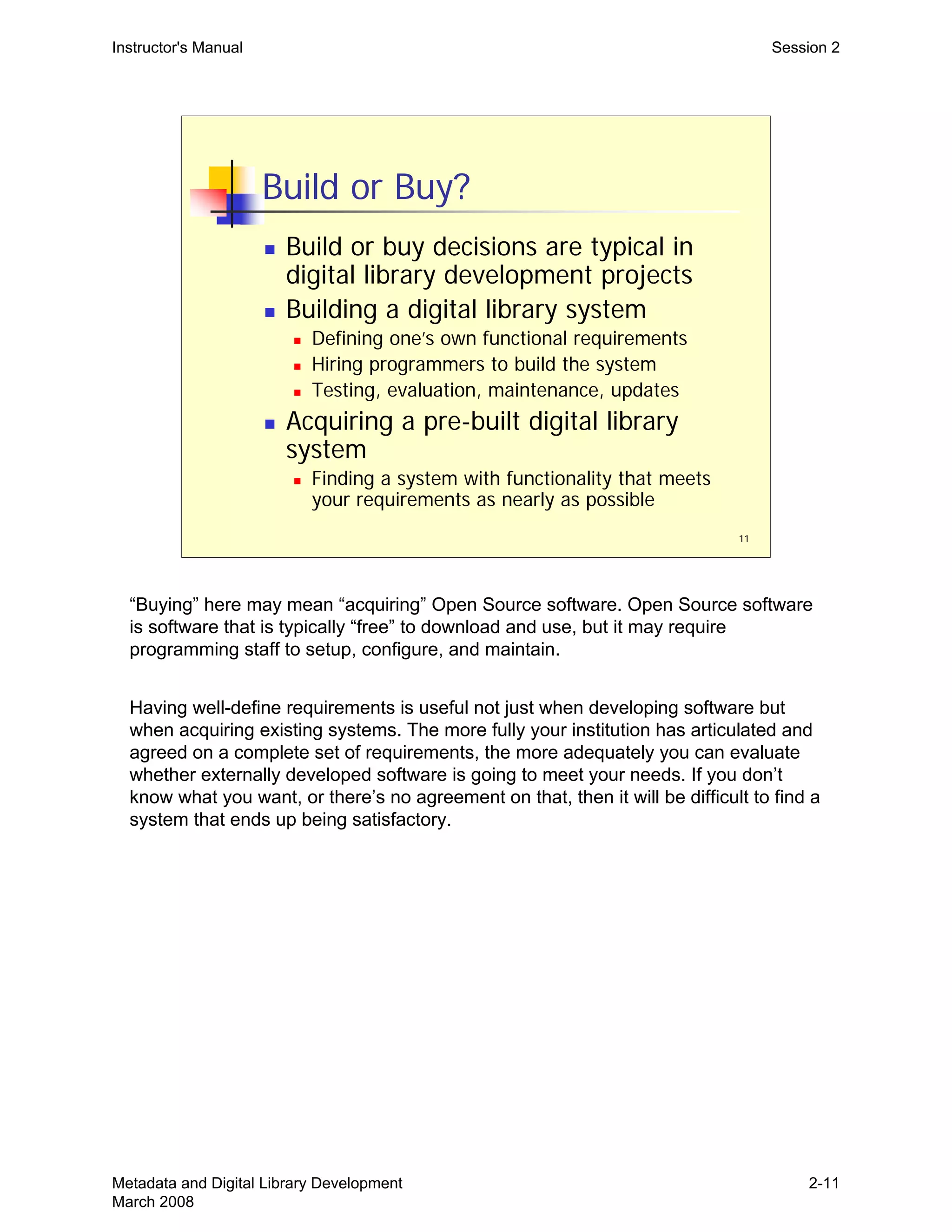 11
Build or Buy?
„ Build or buy decisions are typical in
digital library development projects
„ Building a digital library system
„ Defining one’s own functional requirements
„ Hiring programmers to build the system
„ Testing, evaluation, maintenance, updates
„ Acquiring a pre-built digital library
system
„ Finding a system with functionality that meets
your requirements as nearly as possible
Instructor's Manual Session 2
“Buying” here may mean “acquiring” Open Source software. Open Source software
is software that is typically “free” to download and use, but it may require
programming staff to setup, configure, and maintain.
Having well-define requirements is useful not just when developing software but
when acquiring existing systems. The more fully your institution has articulated and
agreed on a complete set of requirements, the more adequately you can evaluate
whether externally developed software is going to meet your needs. If you don’t
know what you want, or there’s no agreement on that, then it will be difficult to find a
system that ends up being satisfactory.
Metadata and Digital Library Development
March 2008
2-11
 