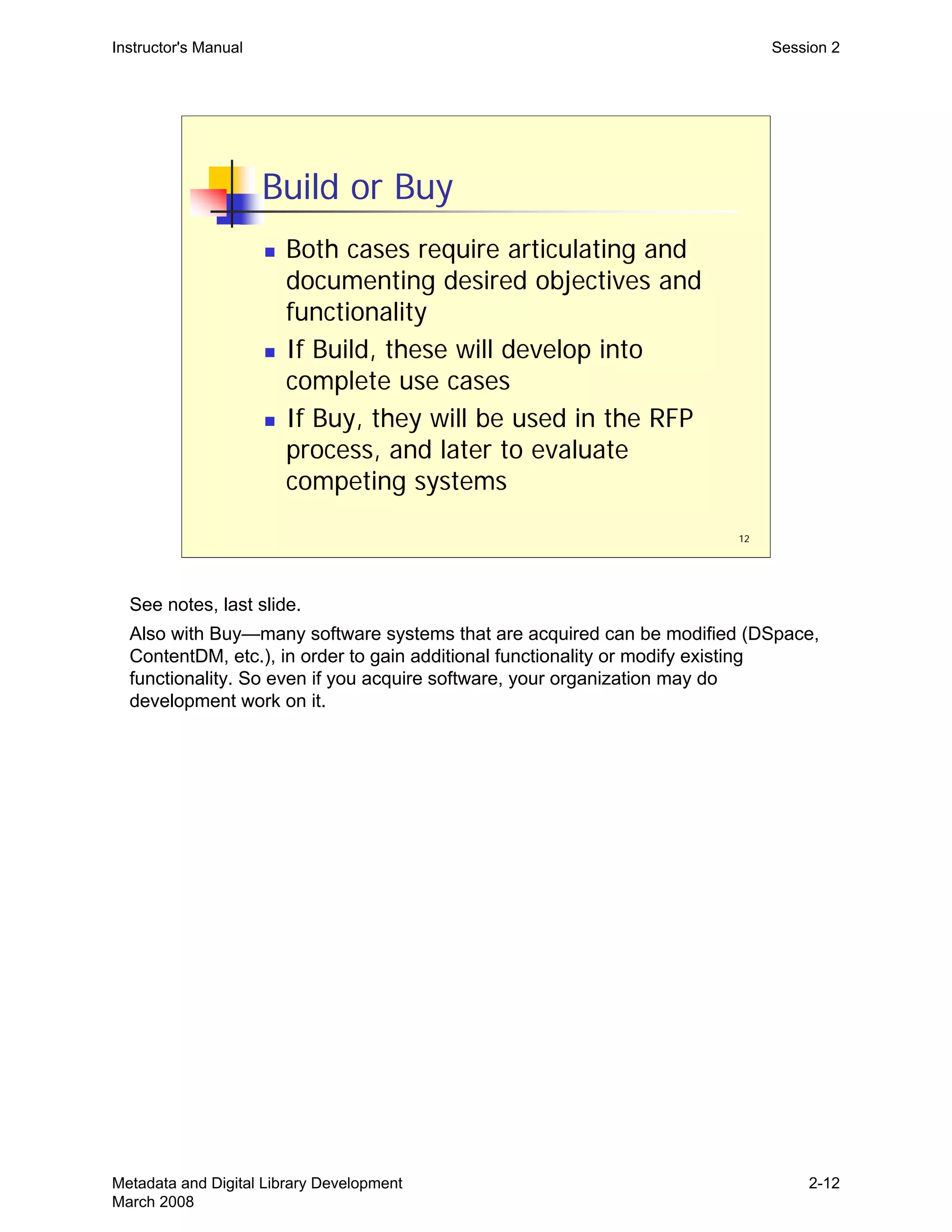 12
Build or Buy
„ Both cases require articulating and
documenting desired objectives and
functionality
„ If Build, these will develop into
complete use cases
„ If Buy, they will be used in the RFP
process, and later to evaluate
competing systems
Instructor's Manual Session 2
See notes, last slide.

Also with Buy—many software systems that are acquired can be modified (DSpace, 

ContentDM, etc.), in order to gain additional functionality or modify existing 

functionality. So even if you acquire software, your organization may do 

development work on it.

Metadata and Digital Library Development
March 2008
2-12
 